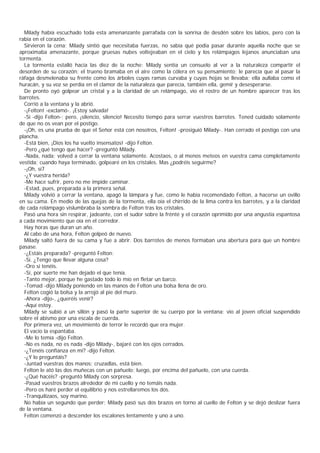 Milady había escuchado toda esta amenanzante parrafada con la sonrisa de desdén sobre los labios, pero con la
rabia en el corazón.
  Sirvieron la cena; Milady sintió que necesitaba fuerzas, no sabía qué podia pasar durante aquella noche que se
aproximaba amenazante, porque gruesas nubes voltejeaban en el cielo y los relámpagos lejanos anunciaban una
tormenta.
  La tormenta estalló hacia las diez de la noche: Milady sentía un consuelo al ver a la naturaleza compartir el
desorden de su corazón: el trueno bramaba en el aire como la cólera en su pensamiento; le parecía que al pasar la
ráfaga desmelenaba su frente como los árboles cuyas ramas curvaba y cuyas hojas se llevaba; ella aullaba como el
huracán, y su voz se perdía en el clamor de la naturaleza que parecía, también ella, gemir y desesperarse.
  De pronto oyó golpear un cristal y a la claridad de un relámpago, vio el rostro de un hombre aparecer tras los
barrotes.
  Corrió a la ventana y la abrió.
  -¡Felton! -exclamó-. ¡Estoy salvada!
  -Sí -dijo Felton-; pero, ¡silencio, silencio! Necesito tiempo para serrar vuestros barrotes. Tened cuidado solamente
de que no os vean por el postigo.
  -¡Oh, es una prueba de que el Señor está con nosotros, Felton! -prosiguió Milady-. Han cerrado el postigo con una
plancha.
  -Está bien, ¡Dios los ha vuelto insensatos! -dijo Felton.
  -Pero ¿qué tengo que hacer? -preguntó Milady.
  -Nada, nada; volved a cerrar la ventana solamente. Acostaos, o al menos meteos en vuestra cama completamente
vestida; cuando haya terminado, golpearé en los cristales. Mas ¿podréis seguirme?
  -¡Oh, sí7
  -¿Y vuestra herida?
  -Me hace sufrir, pero no me impide caminar.
  -Estad, pues, preparada a la primera señal.
  Milady volvió a cerrar la ventana, apagó la lámpara y fue, como le había recomendado Felton, a hacerse un ovillo
en su cama. En medio de las quejas de la tormenta, ella oía el chirrido de la lima contra los barrotes, y a la claridad
de cada relámpago vislumbraba la sombra de Felton tras los cristales.
  Pasó una hora sin respirar, jadeante, con el sudor sobre la frénté y el corazón oprimido por una angustia espantosa
a cada movimiento que oía en el corredor.
  Hay horas que duran un año.
  Al cabo de una hora, Felton golpeó de nuevo.
  Milady saltó fuera de su cama y fue a abrir. Dos barrotes de menos formaban una abertura para que un hombre
pasase.
  -¿Estáis preparada? -preguntó Felton:
  -Sí. ¿Tengo que llevar alguna cosa?
  -Oro si tenéis.
  -Sí, por suerte me han dejado el que tenía.
  -Tanto mejor, porque he gastado todo lo mío en fletar un barco.
  -Tomad -dijo Milady poniendo en las manos de Felton una bolsa llena de oro.
  Felton cogió la bolsa y la arrojó al pie del muro.
  -Ahora -dijo-, ¿queréis venir?
  -Aquí estoy.
  Milady se subió a un sillón y pasó la parte superior de su cuerpo por la ventana: vio al joven oficial suspendido
sobre el abismo por una escala de cuerda.
  Por primera vez, un movimiento de terror le recordó que era mujer.
  El vacío la espantaba.
  -Me lo temía -dijo Felton.
  -No es nada, no es nada -dijo Milady-, bajaré con los ojos cerrados.
  -¿Tenéis confianza en mí? -dijo Felton.
  -¿Y lo preguntáis?
  -Juntad vuestras dos manos; cruzadlas, está bien.
  Felton le ató las dos muñecas con un pañuelo; luego, por encima del pañuelo, con una cuerda.
  -¿Qué hacéis? -preguntó Milady con sorpresa.
  -Pasad vuestros brazos alrededor de mi cuello y no temáis nada.
  -Pero os haré perder el equilibrio y nos estrellaremos los dos.
  -Tranquilizaos, soy marino.
  No había un segundo que perder; Milady pasó sus dos brazos en torno al cuello de Felton y se dejó deslizar fuera
de la ventana.
  Felton comenzó a descender los escalones lentamente y uno a uno.
 