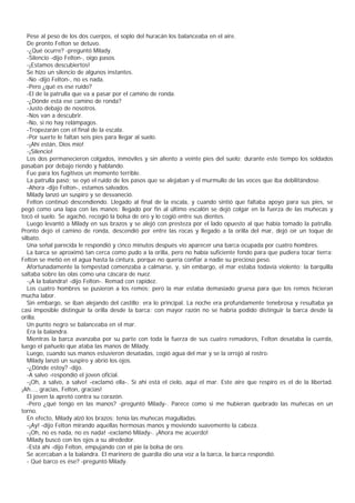 Pese al peso de los dos cuerpos, el soplo del huracán los balanceaba en el aire.
   De pronto Felton se detuvo.
   -¿Qué ocurre? -preguntó Milady.
   -Silencio -dijo Felton-, oigo pasos.
   -¡Estamos descubiertos!
   Se hizo un silencio de algunos instantes.
   -No -dijo Felton-, no es nada.
   -Pero ¿qué es ese ruido?
   -El de la patrulla que va a pasar por el camino de ronda.
   -¿Dónde está ese camino de ronda?
   -Justo debajo de nosotros.
   -Nos van a descubrir.
   -No, si no hay relámpagos.
   -Tropezarán con el final de la escala.
   -Por suerte le faltan seis pies para llegar al suelo.
   -¡Ahí están, Dios mío!
   -¡Silencio!
   Los dos permanecieron colgados, inmóviles y sin aliento a veinte pies del suelo; durante este tiempo los soldados
pasaban por debajo riendo y hablando.
   Fue para los fugitivos un momento terrible.
   La patrulla pasó; se oyó el ruido de los pasos que se alejaban y el murmullo de las voces que iba debilitándose.
   -Ahora -dijo Felton-, estamos salvados.
   Milady lanzó un suspiro y se desvaneció.
   Felton continuó descendiendo. Llegado al final de la escala, y cuando sintió que faltaba apoyo para sus pies, se
pegó como una lapa con las manos; llegado por fin al último escalón se dejó colgar en la fuerza de las muñecas y
tocó el suelo. Se agachó, recogió la bolsa de oro y lo cogió entre sus dientes.
   Luego levantó a Milady en sus brazos y se alejó con presteza por el lado opuesto al que había tomado la patrulla.
Pronto dejó el camino de ronda, descendió por entre las rocas y llegado a la orilla del mar, dejó oír un toque de
silbato.
   Una señal parecida le respondió y cinco minutos después vio aparecer una barca ocupada por cuatro hombres.
   La barca se aproximó tan cerca como pudo a la orilla, pero no había suficiente fondo para que pudiera tocar tierra;
Felton se metió en el agua hasta la cintura, porque no quería confiar a nadie su precioso peso.
   Afortunadamente la tempestad comenzaba a calmarse, y, sin embargo, el mar estaba todavía violento; la barquilla
saltaba sobre las olas como una cáscara de nuez.
   -¡A la balandra! -dijo Felton-. Remad con rapidez.
   Los cuatro hombres se pusieron a los remos; pero la mar estaba demasiado gruesa para que los remos hicieran
mucha labor.
   Sin embargo, se iban alejando del castillo; era lo principal. La noche era profundamente tenebrosa y resultaba ya
casi imposible distinguir la orilla desde la barca; con mayor razón no se habría podido distinguir la barca desde la
orilla.
   Un punto negro se balanceaba en el mar.
   Era la balandra.
   Mientras la barca avanzaba por su parte con toda la fuerza de sus cuatro remadores, Felton desataba la cuerda,
luego el pañuelo que ataba las manos de Milady.
   Luego, cuando sus manos estuvieron desatadas, cogió agua del mar y se la orrojó al rostro.
   Milady lanzó un suspiro y abrió los ojos.
   -¿Dónde estoy? -dijo.
   -A salvo -respondió el joven oficial.
   -¡Oh, a salvo, a salvo! -exclamó ella-. Sí ahí está el cielo, aquí el mar. Este aire que respiro es el de la libertad.
¡Ah..., gracias, Felton, gracias!
   El joven la apretó contra su corazón.
   -Pero ¿qué tengo en las manos? -preguntó Milady-. Parece como si me hubieran quebrado las muñecas en un
torno.
   En efecto, Milady alzó los brazos; tenía las muñecas magulladas.
   -¡Ay! -dijo Felton mirando aquellas hermosas manos y moviendo suavemente la cabeza.
   -¡Oh, no es nada, no es nada! -exclamó Milady-. ¡Ahora me acuerdo!
   Milady buscó con los ojos a su alrededor.
   -Está ahí -dijo Felton, empujando con el pie la bolsa de oro.
   Se acercaban a la balandra. El marinero de guardia dio una voz a la barca, la barca respondió.
   - Qué barco es ése? -preguntó Milady.
 