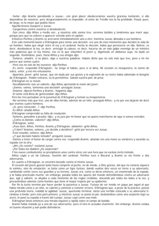 -Señor -dijo Aramis parodiando a Jussac-, con gran placer obedeceríamos vuestra graciosa invitación, si ello
dependiese de nosotros; pero desgraciadamente es imposible: el señor de Tréville nos lo ha prohibido. Pasad, pues,
de largo, es lo mejor que podéis hacer.
  Aquella broma exasperó a Jussac.
  -Cargaremos contra vosotros si desobedecéis.
  -Son cinco -dijo Athos a media voz-, y nosotros sólo somos tres; seremos batidos y tendremos que morir aquí,
porque juro que no volveré a aparecer vencido ante el capitán.
  Entonces Porthos y Aramis se acercaron inmediatamente uno a otro, mientras Jussac alineaba a sus hombres.
  Este solo momento bastó a D'Artagnan para tomar una decisión: era uno de esos momentos que deciden la vida de
un hombre, había que elegir entre el rey y el cardenal; hecha la elección, había que perseverar en ella. Batirse, es
decir, desobedecer la ley, es decir, arriesgar la cabeza, es decir, hacerse de un solo golpe enemigo de un ministro
más poderoso que el rey mismo, eso es lo que vislumbró el joven y, digámoslo en alabanza suya, no dudó un
segundo. Voviéndose, pues, hacia Athos y sus amigos dijo:
  -Señores, añadiré, si os place, algo a vuestras palabras. Habéis dicho que no sois más que tres, pero a mí me
parece que somos cuatro.
  -Pero vos no sois de los nuestros -dijo Porthos.
  -Es cierto -respondió D'Artagnan-; no tengo el hábito, pero sí el alma. Mi corazón es mosquetero, lo siento de
sobra, señor, y eso me entusiasma.
  -Apartaos, joven -gritó Jussac, que sin duda por sus gestos y la expresión de su rostro había adivinado el designio
de D'Artagnan-. Podéis retiraros, os lo permitimos. Salvad vuestra piel, de prisa.
  D'Artagnan no se movió.
  -Decididamente sois un valiente -dijo Athos apretando la mano del joven.
  -¡Vamos, vamos, tomemos una decisión! -prosiguió Jussac.
  -Veamos -dijeron Porthos y Aramis-, hagamos algo.
  -El señor está lleno de generosidad -dijo Athos.
  Pero los tres pensaban en la juventud de D'Artagnan y temían su inexperiencia.
  -No seremos más que tres, uno de ellos herido, además de un niño -prosiguió Athos-, y no por eso dejarán de decir
que éramos cuatro hombres.
  -¡Sí, pero retroceder...! -dijo Porthos.
  -Es difícil -añadió Athos.
  D'Artagnan comprendió su falta de resolución.
  -Señores, ponedme a prueba -dijo-, y os juro por mi honor que no quiero marcharme de aquí si somos vencidos.
  -¿Cómo os llamáis, valiente? -dijo Athos.
  -D'Artagnan, señor.
  -¡Pues bien, Athos, Porthos, Aramis y D'Artagnan, adelante! -gritó Athos.
  -¿Y bien? Veamos, señores, ¿os decidís a decidiros? -gritó por tercera vez Jussac.
  -Está resuelto, señores -dijo Athos.
  -¿Y qué decisión habéis tomado? -preguntó Jussac.
  -Vamos a tener el honor de cargar contra vos -respondió Aramis, alzando con una mano su sombrero y sacando su
espada con la otra.
  -¡Ah! ¿Os resistís? -exclamó Jussac.
  -¡Por todos los diablos! ¿Os sorprende?
  Y los nueve combatientes se precipitaron unos contra otros con una furia que no excluía cierto método.
  Athos cogió a un tal Cahusac, favorito del cardenal; Porthos tuvo a Biscarat y Aramis se vio frente a dos
adversarios.
  En cuanto a D'Artagnan, se encontró lanzado contra el mismo Jussac.
  El corazón del joven gascón batía hasta romperle el pecho, no de miedo, a Dios gracias, del que no conocía siquiera
la sombra, sino de emulación; se batía como un tigre furioso, dando vueltas diez veces en torno a su adversario,
cambiando veinte veces sus guardias y su terreno. Jussac era, como se decía entonces, un enamorado de la espada,
y la había practicado mucho; sin embargo, pasaba todos los apuros del mundo defendiéndose contra un adversario
que, ágil y saltarín, se alejaba a cada momento de las reglas recibidas, atacando por todos los lados a la vez, y
precaviéndose además como hombre que tiene el mayor respeto por su epidermis.
  Por fin la lucha terminó por hacer perder la paciencia a Jussac. Furioso de ser tenido en jaque por aquel al que
había mirado como a un niño, se calentó y comenzó a cometer errores. D'Artagnan que, a pesar de la práctica, poseía
una profunda teoría, redobló la agilidad. Jussac, queriendo terminar, lanzó una terrible estocada a su adversario ti-
rándose a fondo; pero éste paró primero, y mientras Jussac se ponía en pie, deslizándose como una serpiente bajo su
acero, le pasó su espada a través del cuerpo. Jussac cayó como una mole.
  D'Artagnan lanzó entonces una mirada inquieta y rápida sobre el campo de batalla.
  Aramis había matado ya a uno de sus adversarios; pero el otro le acosaba vivamente. Sin embargo, Aramis estaba
en buena situación y aún podía defenderse.
 