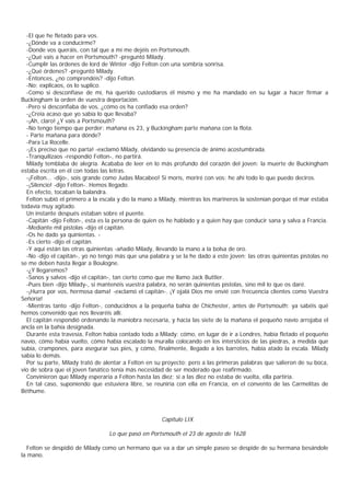 -El que he fletado para vos.
  -¿Dónde va a conducirme?
  -Donde vos queráis, con tal que a mí me dejéis en Portsmouth.
  -¿Qué vais a hacer en Portsmouth? -preguntó Milady.
  -Cumplir las órdenes de lord de Winter -dijo Felton con una sombría sonrisa.
  -¿Qué órdenes? -preguntó Milady.
  -Entonces, ¿no comprendéis? -dijo Felton.
  -No; explicaos, os lo suplico.
  -Como si desconfiase de mí, ha querido custodiaros él mismo y me ha mandado en su lugar a hacer firmar a
Buckingham la orden de vuestra deportación.
  -Pero si desconfiaba de vos, ¿cómo os ha confiado esa orden?
  -¿Creía acaso que yo sabía lo que llevaba?
  -¡Ah, claro! ¿Y vais a Portsmouth?
  -No tengo tiempo que perder: mañana es 23, y Buckingham parte mañana con la flota.
  - Parte mañana para dónde?
  -Para La Rocelle.
  -¡Es preciso que no parta! -exclamó Milady, olvidando su presencia de ánimo acostumbrada.
  -Tranquilizaos -respondió Felton-, no partirá.
  Milady temblaba de alegría. Acababa de leer en lo más profundo del corazón del joven: la muerte de Buckingham
estaba escrita en él con todas las letras.
  -¡Felton... -dijo-, sois grande como Judas Macabeo! Si morís, moriré con vos: he ahí todo lo que puedo deciros.
  -¡Silencio! -dijo Felton-. Hemos llegado.
  En efecto, tocaban la balandra.
  Felton subió el primero a la escala y dio la mano a Milady, mientras los marineros la sostenían porque el mar estaba
todavía muy agitado.
  Un instante después estaban sobre el puente.
  -Capitán -dijo Felton-, esta es la persona de quien os he hablado y a quien hay que conducir sana y salva a Francia.
  -Mediante mil pistolas -dijo el capitán.
  -Os he dado ya quinientas. -
  -Es cierto -dijo el capitán.
  -Y aquí están las otras quinientas -añadió Milady, llevando la mano a la bolsa de oro.
  -No -dijo el capitán-, yo no tengo más que una palabra y se la he dado a este joven; las otras quinientas pistolas no
se me deben hasta llegar a Boulogne.
  -¿Y llegaremos?
  -Sanos y salvos -dijo el capitán-, tan cierto como que me llamo Jack Buttler.
  -Pues bien -dijo Milady-, si mantenéis vuestra palabra, no serán quinientas pistolas, sino mil lo que os daré.
  -¡Hurra por vos, hermosa dama! -exclamó el capitán-. ¡Y ojalá Dios me envié con frecuencia clientes como Vuestra
Señoría!
  -Mientras tanto -dijo Felton-, conducidnos a la pequeña bahía de Chichester, antes de Portsmouth; ya sabéis qué
hemos convenido que nos llevaréis allí.
  El capitán respondió ordenando la maniobra necesaria, y hacia las siete de la mañana el pequeño navío arrojaba el
ancla en la bahía designada.
  Durante esta travesía, Felton había contado todo a Milady: cómo, en lugar de ir a Londres, había fletado el pequeño
navío, cómo había vuelto, cómo había escalado la muralla colocando en los intersticios de las piedras, a medida que
subía, crampones, para asegurar sus pies, y cómo, finalmente, llegado a los barrotes, había atado la escala. Milady
sabía lo demás.
  Por su parte, Milady trató de alentar a Felton en su proyecto; pero a las primeras palabras que salieron de su boca,
vio de sobra que el joven fanático tenía más necesidad de ser moderado que reafirmado.
  Convinieron que Milady esperaría a Felton hasta las diez; si a las diez no estaba de vuelta, ella partiría.
  En tal caso, suponiendo que estuviera libre, se reuniría con ella en Francia, en el convento de las Carmelitas de
Béthume.



                                                      Capítulo LIX

                                  Lo que pasó en Portsmouth el 23 de agosto de 1628

  Felton se despidió de Milady como un hermano que va a dar un simple paseo se despide de su hermana besándole
la mano.
 