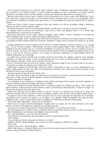 Toda su persona aparecía en un estado de calma ordinaria: sólo un resplandor desacostumbrado brillaba en sus
ojos, semejante a un reflejo de fiebre; su frente estaba más pálida aún que de costumbre; sus dientes estaban
apretados, y su palabra tenía un acento cortado y convulso que indicaba que algo sombrío se agitaba en él.
   Mientras estuvo sobre la barca que lo conducía a tierra, permaneció con el rostro vuelto hacia Milady que, de pie
sobre el puente, lo seguía con los ojos. Los dos estaban bastante tranquilos sobre el temor a ser perseguidos: nunca
se entraba en la habitación de Milady antes de las nueve; y se necesitaban tres horas para llegar desde el castillo a
Londrés:
   Felton use el pie en tierra, escaló la pequeña cresta que conducía a lo alto del acantilado, saludó a Milady por
última vez y tomó su camino hacia la ciudad.
   Al cabo de cien pasos, como él terreno iba descendiendo, no podía ya ver más que el mástil de la balandra.
   En seguida corrió en dirección de Portsmouth, cuyas torres y casas veía dibujarse frente a él, a media milla
aproximadamente, en la bruma de la mañana.
   Más allá de Portsmouth, el mar estaba cubierto de bajeles, cuyos mástiles se veían, semejantes a un bosque de
álamos despojados por el invierno, balancearse bajo el soplo del viento.
   En su marcha rápida, Felton repasaba lo que diez años de meditaciones ascéticas y una larga estancia en medio de
los puritanos le habían proporcionado de acusaciones verdaderas o falsas contra el favorito de Jacobo VI y de Carlos
I.
   Cuando comparaba los crímenes públicos de este ministro, crímenes brillantes, crímenes europeos, si así se podía
decir, con los crímenes privados y desconocidos con que lo había cargado Milady, Felton encontraba que el más
culpable de los dos hombres que en sí contenía Buckingham era aquel cuya vida no conocía el público. Es que su
amor tan extraño, tan nuevo, tan ardiente, le hacía ver las acusaciones infames a imaginarias de lady de Winter como
se ve a través de un cristal de aumento, en el estado de monstruos espantosos, los imperceptibles átomos en
realidad comparados con un hormiga.
   La rapidez de su carrera encendía aún su sangre: la idea de que detrás de sí dejaba, expuesta a una venganza
espantosa, a la mujer que amaba o mejor, la que adoraba como a una santa, la emoción pasada, su fatiga presente,
todo exaltaba su alma por encima de los sentimientos humanos.
   Entró en Portsmouth hacia las ocho de la mañana; toda la población estaba en pie; el tambor batía en las calles y
en el puerto; las tropas de embarque descendían hacia el mar.
   Felton llegó al palacio del Almirantazgo cubierto de polvo y chorreando de sudor; su rostro, ordinariamente tan
pálido, estaba púrpura de calor y de cólera. El centinela quiso rechazarlo; pero Felton llamó al jefe del puesto y sacó
del bolso la carta de que era portador.
   -Mensaje urgente de parte de lord de Winter -dijo.
   Al nombre de lord de Winter, a quien se sabía uno de los íntimos de Su Gracia, el jefe del puesto dio la orden de
dejar pasar a Felton, que por lo demás, llevaba el uniforme del oficial de marina.
   Felton se precipitó en el palacio.
   En el momento en que entraba en el vestíbulo entraba también un hombre lleno de polvo, sin aliento, dejando a la
puerta un caballo de posta que al llegar cayó sobre sus rodillas.
   Felton y él se dirigieron al mismo tiempo a Patrick, el ayuda de cámara de confianza del duque. Felton nombró al
barón de Winter, el desconocido no quiso nombrar a nadie, y pretendió que sólo podía darse a conocer al duque. Los
dos insistían para pasar uno antes que el otro.
   Patrick, que sabía que lord de Winter estaba en tratos de servicio y en relaciones de amistad con el duque, dio
preferencia a quien venía en su nombre. El otro fue obligado a esperar, y fue fácil ver cuánto maldecía aquel retraso.
   El ayuda de cámara hizo atravesar a Felton una gran sala en la que esperaban los diputados de La Rochelle,
encabezados por el príncipe de Soubise, y lo introdujo en un gabinete donde Buckingham, que salía del baño,
acababa su aseo, al que en esta ocasión como en cualquier otra concedía una atención extraordinaria.
   -El teniente Felton -dijo Patrick-, de parte de lord de Winter.
   Felton entró. En aquel momento Buckingham arrojaba sobre un canapé una rica bata recamada de oro, para
ponerse un jubón de terciopelo azul completamente bordado de perlas.
   -¿Por qué no ha venido el propio barón? -preguntó Buckingham-. Lo esperaba esta mañana.
   -Me ha encargado decir a Vuestra Gracia -respondió Felton que lamentaba mucho no tener ese honor, pero que se
hallaba impedido por la custodia que está obligado a hacer del castillo.
   -Sí, sí -dijo Buckingham-, ya sé eso, hay una prisionera.
   -Precisamente de esa prisionera quería yo hablar a Vuestra Gracia-prosiguió Felton.
   -¡Bien, hablad!
   -Lo que tengo que deciros sólo puede ser oído de vos, milord.
   -Dejadnos, Patrick -dijo Buckingham-, pero estad cerca de la campanilla; os llamaré en seguida.
   Patrick salió.
   -Estamos solos, señor -dijo Buckingham-; hablad.
   -Milord -dijo Felton-, el barón de Winter os ha escrito el otro día para rogaros que firmaseis una orden de embarco
relativa a una joven llamada Charlotte Backson.
 
