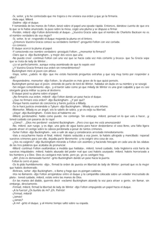 -Sí, señor, y le he contestado que me trajera o me enviara esa orden y que yo la firmaría.
   -Hela aquí, Milord.
   -Dadme -dijo el duque.
   Y tomándola de las manos de Felton, lanzó sobre el papel una ojeada rápida. Entonces, dándose cuenta de que era
lo que se le había anunciado, la puso sobre la mesa, cogió una pluma y se dispuso a firmar.
   -Perdón, milord -dijo Felton deteniendo al duque-, ¿Vuestra Gracia sabe que el nombre de Charlotte Backson no es
el nombre verdadero de esa mujer?
   -Sí, señor, lo sé -respondió el duque mojando la pluma en el tintero.
   -¿Entonces Vuestra Gracia conoce su verdadero nombre? -preguntó Felton con voz cortada.
   -Lo conozco.
   El duque acercó la pluma al papel.
   -Y conociendo ese nombre verdadero -prosiguió Felton-, ¿monseñor lo firmará?
   -Claro que sí -dijo Buckingham-, y mejor dos veces que una.
   -No puedo creer -continuó Felton con una voz que se hacía cada vez más cortante y brusca- que Su Gracia sepa
que se trata de lady de Winter...
   -¡Lo sé perfectamente, aunque estoy asombrado de que lo sepáis vos!
   -¿Y Vuestra Gracia firmará esa orden sin remordimientos?
   Buckingham miró al joven con altivez.
   -Vaya, señor, ¿sabéis -le dijo- que me estáis haciendo preguntas extrañas y que soy muy tonto por responder a
ellas?
   -Respondedme, monseñor -dijo Felton-, la situación es más grave de lo que quizá penséis.
   Buckingham pensó que el joven, viniendo de parte de lord de Winter, hablaba sin duda en su nombre y se sosegó.
   -Sin ningún remordimiento -dijo-, y el barón sabe como yo que milady de Winter es una gran culpable y que es casi
otorgarle gracia militar su pena al destierro.
   El duque posó su pluma sobre el papel.
   -¡No firmaréis esa orden, milord! -dijo Felton dando un paso hacia el duque.
   -¿Que no firmaré esta orden? -dijo Buckingham-. ¿Y por qué?
   -Porque haréis examen de conciencia y haréis justicia a Milady.
   -Se le hará justicia enviándola a Tyburn -dijo Buckingham-; Milady es una infame.
   -Monseñor, Milady es un ángel, vos lo sabéis de sobra, y yo os exijo su libertad.
   -¡Vaya! -dijo Buckingham-. Estáis loco al hablarme así.
   -Milord, perdonadme; hablo como puedo; me contengo. Sin embargo, milord, pensad en lo que vais a hacer, ¡y
tened cuidado con pasaros de la raya!
   -¿Cómo?... ¡Dios me perdone! -exclamó Buckingham-. ¡Pero creo que me está amenazando!
   -No, milord, aún ruego, y os digo: una gota de agua basta para hacer desbordarse el vaso lleno, una falta ligera
puede atraer el castigo sobre la cabeza perdonada a pesar de tantos crímenes.
   -Señor Felton -dijo Buckingham-, vais a salir de aquí y consideraros arrestado inmediatamente.
   -Vais a escucharme hasta el final, milord. Habéis seducido a esa joven, la habéis ultrajado y mancillado: reparad
vuestros crímenes para con ella, dejadla partir libremente; y no exigiré otra cosa de vos.
   -¿Vos no exigiréis? -dijo Buckingham mirando a Felton con asombro y haciendo hincapié en cada una de las sílabas
de las tres palabras que acababa de pronunciar.
   -Milord -continuó Felton exaltándose a medida que hablaba-, milord, tened cuidado, toda Inglaterra está harta de
vuestras iniquidades; milord, habéis abusado del poder real que casi habéis usurpado; milord, habéis horrorizado a
los hombres y a Dios; Dios os castigará más tarde, pero yo, yo os castigaré hoy.
   -¡Ah! ¡Esto es demasiado fuerte! -grito Buckingham dando un paso hacia la puerta.
   Felton le cerró el paso.
   -Os lo pido humildemente -dijo-, firmad la orden de puesta en libertad de lady de Winter; pensad que es la mujer
que habéis deshonrado.
   -Retiraos, señor -dijo Buckingham-, o llamo y hago que os pongan cadenas.
   -Vos no llamaréis -dijo Felton arrojándose entre el duque y la campanilla colocada sobre un velador inscrustado de
plata-; tened cuidado, milord, estáis entre las manos de Dios.
   -En las manos del diablo, querréis decir -exclamó Buckingham alzando la voz para atraer a gente, sin llamar, sin
embargo, directamente.
   -Firmad, milord, firmad la libertad de lady de Winter -dijo Felton empujando un papel hacia el duque.
   -¡A la fuerza! ¿Os burláis de mí? ¡Eh, Patrick!
   -¡Firmad, milord!
   -¡Jamás!
   -¿Jamás?
   -¡A mí! -gritó el duque, y al mismo tiempo saltó sobre su espada.
 