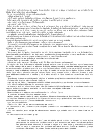 Pero Felton no le dio tiempo de sacarla: tenía abierto y oculto en su jubón el cuchillo con que se había herido
Milady; de un salto estuvo sobre el duque.
  En ese momento Patrick entraba en la sala gritando:
  -¡Milord, una carta de Francia!
  -¡De Francia! -exclamó Buckingham olvidando todo al pensar de quién le venía aquella carta.
  Felton aprovechó el momento y le hundió en el costado el cuchillo hasta el mango.
  -¡Ah, traidor! -gritó Buckingham-. Me has matado...
  -¡Al asesino! -aulló Patrick.
  Felton lanzó los ojos en torno a él para huir, y al ver la puerta libre se precipitó en la habitación vecina que era
aquella donde esperaban, como hemos dicho, los diputados de La Rochelle, la atravesó corriendo y se precipitó hacia
la escalera; pero en el primer escalón se encontró con lord de Winter, que al verlo pálido, extraviado, lívido,
manchado de sangre en la mano y en el rostro, saltó a su cuello exclamando:
  -¡Lo sabía lo había adivinado y llego un minuto tarde! ¡Oh, desgraciado de mí!
  Al grito lanzado por el duque, a la llamada de Patrick, el hombre al que Felton había encontrado en la antecámara
se precipitó en el gabinete.
  Encontró al duque tumbado sobre un sofá, cerrando su herida con su mano crispada.
  -La Porte -dijo el duque con voz moribunda-, La Porte, ¿vienes de su parte?
  -Sí, monseñor -respondió el fiel servidor de Ana de Austria-, pero quizá demasiado tarde.
  -¡Silencio, La Porte, podrían oíros! Patrick, no dejéis entrar a nadie. ¡Oh, no llegaré a saber lo que me manda decir!
¡Dios mío, me muero!
  Y el duque se desvaneció.
  Sin embargo, lord de Winter, los diputados, los jefes de la expedición, los oficiales de la casa de Buckingham,
habían irrumpido en su habitación; por todas partes sonaban gritos de desesperación. La nueva que llenaba el palacio
de quejas y gemidos pronto se desparramó por doquier y se esparció por la ciudad.
  Un cañonazo anunció que acababa de pasar algo nuevo e inesperado.
  Lord de Winter se mesaba los cabellos.
  -¡Un minuto tarde! -exclamó-. ¡Un minuto tarde! ¡Oh, Dios mío, Dios mío, qué desgracia!
  En efecto, a las siete de la mañana habían ido a decirle que una escala de cuerda flotaba en una de las ventanas
del castillo; había corrido al punto a la habitación de Milady, había encontrado la habitación vacía y la ventana abierta
los barrotes serrados, se había acordado de la recomendación verbal que le había hecho transmitir D'Artagnan por su
mensajero, había temblado por el duque, y corriendo a la cuadra, sin perder tiempo siquiera de hacer ensillar su
caballo, había saltado sobre el primero que encontró, había corrido a galope tendido y, saltando a tierra en el patio,
había subido precipitadamente la escalera, y en el primer escalón se había encontrado, como hemos dicho, con
Felton.
  Sin embargo, el duque no estaba muerto; volvió en sí, abrió los ojos y la esperanza volvió a todos los corazones.
  -Señores -dijo- dejadme solo con Patrick y La Porte.
  -¡Ah, sois vos, de Winter! Esta mañana me habéis enviado un singular loco, ved el estado en que me ha puesto.
  -¡Oh, milord! -exclamó el barón-. No me consolaré nunca.
  -Y cometerás un error, mi querido de Winter -dijo Buckingham tendiéndole la mano-. No sé de ningún hombre que
merezca ser lamentado durante toda la vida por otro hombre; mas déjanos, te lo ruego.
  El barón salió sollozando.
  No se quedaron en el gabinete más que el duque herido, La Porte y Patrick.
  Se buscaba a un médico, al que no podían encontrar.
  -Viviréis, milord, viviréis -repetía de rodillas ante el sofá del duque el mensajero de Ana de Austria.
  -¿Qué me escribía ella? -dijo débilmente Buckingham chorreando sangre y dominando, para hablar de aquella a la
que amaba, atroces dolores-. ¿Que me escribía ella? Léeme su carta.
  -¡Oh, milord! -dijo La Porte.
  -Obedece, La Porte; ¿no ves que no tengo tiempo que perder?
  La Porte rompió el sello y puso el pergamino bajo los ojos del duque; mas Buckingham trató en vano de distinguir
la escritura.
  -Lee, pues -dijo-,lee, yo no veo ya; lee, porque pronto quizá no oiga y moriré entonces sin saber lo que me ha
escrito.
  La Porte no puso más dificultades, y ieyó:

                «Milord:
                Por cuanto he sufrido de vos y por vos desde que os conozco, os conjuro, si tenéis alguna
              preocupación por mi descanso, que interrumpáis el gran armamento que hacéis contra Francia y ceséis
              una guerra de la que en voz alta se dice que la religión es la causa visible, y en voz baja que vuestro
              amor por mí es la causa oculta. Esta guerra no sólo puede acarrear a Francia y a Inglaterra grandes
              catástrofes, sino incluso a vos, milord, desgracias de las que nunca me consolaré.
 
