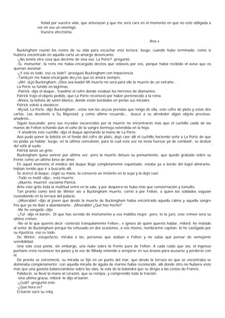 Velad por vuestra vida, que amenazan y que me será cara en el momento en que no esté obligada a
              ver en vos un enemigo.
                Vuestra afectísima,

                                                                                  Ana.»

   Buckingham reunió los restos de su vida para escuchar esta lectura; luego, cuando hubo terminado, como si
hubiera encontrado en aquella carta un amargo desencanto:
   -¿No tenéis otra cosa que decirme de viva voz, La Porte? -preguntó.
   -Sí, monseñor: la reins me había encargado deciros que velaseis por vos, porque había recibido el aviso que os
querían asesinar.
   -¿Y eso es todo, eso es todo? -prosiguió Buckingham con impaciencia.
   -Tamb¡én me había encargado dec¡ros que os amará siempre.
   -¡Ah! -d¡jo Buckingham- ¡Dios sea loado! Mi muerte no será para ells la muerte de un extraño...
   La Porte se fundió en lágrimas.
   -Patrick -dijo el duque-, traedme el cofre donde estaban los herretes de diamantes.
   Patrick trajo el objeto pedido, que La Porte reconoció por haber pertenecido a la reina.
   -Ahora, la bolsita de satén blanco, donde están bordadas en perlas sus iniciales.
   Patrick volvió a obedecer.
   -M¡rad, La Porte -dijo Buckingham-, estas son las ún¡cas prendas que tengo de ella, este cofre de plata y estas dos
cartas. Las devolvéis a Su Majestad; y como último recuerdo... -buscó a su alrededor algún objeto precioso-
añadiréis...
   Siguió buscando; pero sus m¡radas oscurecidas por la muerte no encontraron más que el cuchillo caído de las
manos de Felton echando aún el vaho de la sangre bermeja extendida en la hoja.
   -Y añadiréis este cuchillo -dijo el duque apretando la mano de La Porte.
   Aún pudo poner la bolsita en el fondo del cofre de plats, dejó caer allí el cuchillo haciendo seña a La Porte de que
no podía ya hablar; luego, en la última convulsión, para la cual esta vez no tenía fuerzas ya de combatir, se deslizó
del sofá al suelo.
   Patrick lanzó un grito.
   Buckingham quiso sonreír por última vez; pero la muerte detuvo su pensamiento, que quedó grabado sobre su
frente como un último beso de amor.
   En aquel momento el médico del duque llegó completamente espantado; estaba ya a bordo del bajel almirante,
habían tenido que ir a buscarlo allí.
   Se acercó al duque, cogió su mano, la conservó un instante en la suya y la dejó caer.
   -Todo es inútil -dijo-, está muerto.
   -¡Muerto, muerto! -exciamó Patrick.
   Ante este grito toda la multitud entró en la sala, y por doquiera no hubo más que consternación y tumulto.
   Tan pronto como lord de Winter vio a Buckingham muerto, corrió a por Felton, a quien los soldados seguían
custodiando en la terraza del palacio.
   -¡Miserable! -dijo al joven que desde la muerte de Buckingham había encontrado aquella calma y aquella sangre
fría que ya no iban a abandonarlo-. ¡Miserable! ¿Qué has hecho?
   -Me he vengado -dijo.
   -¡Tú! -dijo el barón-. Di que has servido de instrumento a esa maldita mujer; pero, te lo juro, este crimen será su
último crimen.
   -No sé lo que queréis decir -contestó tranquilamente Felton-, e ignoro de quién queréis hablar, milord: he matado
al señor de Buckingham porque ha rehusado en dos ocasiones, a vos mismo, nombrarme capitán: lo he castigado por
su injusticia, eso es todo.
   De Winter, estupefacto, miraba a las, personas que ataban a Felton y no sabía qué pensar de semejante
sensibilidad.
   Una sola cosa ponía, sin embargo, una nube sobre la frente pura de Felton. A cada ruido que oía, el ingenuo
puritano creía reconocer los pasos y la voz de Milady viniendo a arrojarse en sus brazos para acusarse y perderse con
él.
   De pronto se estremeció, su mirada se fijó en un punto del mar, que desde la terraza en que se encontraba se
dominaba completamente; con aquella mirada de águila de marino había reconocido, allí donde otro no hubiera visto
más que una gaviota balanceándose sobre las olas, la vela de la balandra que se dirigía a las costas de Francis.
   Palideció, se llevó la mano al corazón, que se rompía, y comprendió toda la traición.
   -Una última gracia, milord -le dijo al barón.
   -¿Cuál? -preguntó éste.
   -¿Qué hora es?
   El barón sacó su reloj.
 