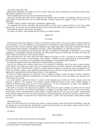 -Las nueve menos diez -dijo.
  Milady había adelantado su partida una hora y media; desde que oyó el cañonazo que anunciaba el fatal suceso,
había dado la orden de levar el ancla.
  El barco bogaba bajo un cielo azul a gran distancia de la costa.
  -Dios lo ha querido -dijo Felton con la resiganción del fanático, pero sin poder, sin embargo, separar los ojos de
aquel esquife a bordo del cual creía sin duda distinguir el blanco fantasma de aquella a quien su vida iba a ser
sacrificada.
  De Winter siguió su mirada, interrogó su sufrimiento y adivinó todo.
  -Sé castigado solo primero, miserable -dijo lord de Winter a Felton, que se dejaba arrastrar con los ojos vueltos
hacia el mar-; pero lo juro, por la memoria de mi hermano a quien tanto amé, que tu cómplice no se ha salvado.
  Felton bajó la cabeza sin pronunciar una palabra.
  En cuanto a de Winter, bajó rápidamente la escalera y se dirigió al puerto.

                                                       Capítulo LX

                                                        En Francia

   El primer temor del rey de Inglaterra, Carlos I, al enterarse de esta muerte, fue que una noticia terrible desalentase
a los rochelleses; trató, dice Richelieu en sus Memorias, de ocultársela el mayor tiempo posible, haciendo cerrar los
puertos por todo su reino y teniendo especial cuidado de que ningún bajel saliese hasta que el ejército que Bucking-
ham aprestaba hubiera partido, encargándose él mismo, a falta de Buckingham, de supervisar la marcha.
   Llevó incluso la severidad de esta orden hasta mantener en Inglaterra al embajador de Dinamarca, que se había
despedido, y al embajador ordinario de Holanda, que debía llevar al puerto de Flessingue los navíos de Indias que
Carlos I había hecho devolver a las Provincias Unidas.
   Mas como pensó dar esta orden sólo cinco horas después del suceso, es decir, a las dos de la tarde, ya habían
salido del puerto dos navíos: el uno llevando, como sabemos, a Milady, la cual, sospechando ya el acontecimiento,
fue confirmada en su creencia al ver el pabellón negro desplegarse en el mástil del bajel almirante.
   En cuanto al segundo navío, más tarde diremos a quién llevaba y cómo partió.
   Durante este tiempo, por lo demás, nada nuevo en el campo de La Rochelle; sólo el rey, que se aburría mucho,
como siempre, pero quizá aún un poco más en el campamento que en otra parte, resolvió ir de incógnito a pasar las
fiestas de San Luis a Saint-Germain, y pidió al cardenal hacerle preparar una escolta de veinte mosqueteros sola-
mente. El cardenal, a quien a veces ganaba el aburrimiento del rey, concedió con gran placer aquel permiso a su real
lugarteniente, que prometió estar de regreso hacia el 15 de septiembre.
   El señor de Tréville avisado por Su Eminencia, hizo su maletín de grupa, y como, sin saber el motivo, conocía el
vivo deseo a incluso la imperiosa necesidad que sus amigos tenían de volver a Paris, los designó, por supuesto, para
formar parte de la escolta.
   Los cuatro jóvenes supieron la noticia un cuarto de hora después que el señor de Tréville, porque fueron los
primeros a quienes se la comunicó. Fue entonces cuando D'Artagnan apreció el favor que le había otorgado el
cardenal al hacerle formar parte por fin de los mosqueteros: sin esta circunstancia, se habría visto obligado a
permanecer en el campamento mientras sus compañeros partían.
   Más tarde se verá que esta impaciencia de dirigirse a Paris tenía por causa el peligro que debía correr la señora
Bonacieux al encontrarse en el convento de Béthune con Milady, su enemiga mortal. Por eso, como hemos dicho,
Aramis había escrito inmediatamente a Marie Michon, aquella costurera de Tours que tan buenos conocimientos
tenía, para que obtuviese que la reina diese autorización a la señora Bonacieux de salir del convento y retirarse bien a
Lorraine, bien a Bélgica. La respuesta no se había hecho esperar, y ocho o diez días después, Aramis había recibido
esta carta:

  «Mi querido primo:
  Aquí va la autorización de mi hermana para retirar a nuestra pequeña criada del convento de Béthune, cuyo aire
vos pensáis que es malo para ella. Mi hermana os envía esta autorización con gran placer, porque quiere mucho a
esa muchacha, a la que se reserva serle útil más tarde.

  Os abrazo,

                                                                  Marie Michon.»

  A esta carta iba unida una autorización así concebida:

  «La superiors del convento de Béthune entregará a la persona que le entregue este billete la novicia que entró en
su convento bajo mi recomendación y patronazgo.
 