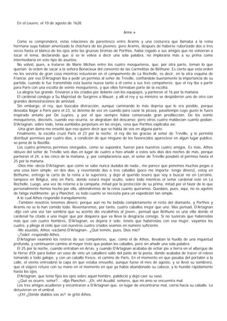 En el Louvre, el 10 de agosto de 1628.

                                                                Anne.»

  Como se comprenderá, estas relaciones de parentesco entre Aramis y una costurera que llamaba a la reina
hermana suya habían amenizado la cháchara de los jóvenes; pero Aramis, después de haberse ruborizado dos o tres
veces hasta el blanco de los ojos ante las gruesas bromas de Porthos, había rogado a sus amigos que no volvieran a
tocar el tema, declarando que si se le volvía a decir una sola palabra, no imploraría más a su prima como
intermediaria en este tipo de asuntos.
  No volvió, pues, a tratarse de Marie Michon entre los cuatro mosqueteros, que, por otra parte, teman lo que
querían: la orden de sacar a la señora Bonacieux del convento de las Carmelitas de Béthune. Es cierto que esta orden
no les serviría de gran cosa mientras estuvieran en el campamento de La Rochelle, es decir, en la otra esquina de
Francia; por eso D'Artagnan iba a pedir un permiso al señor de Tréville, confiándole buenamente la importancia de su
partida, cuando le fue transmitida esta buena nueva tanto a él como a sus tres compañeros: que el rey iba a partir
para Paris con una escolta de veinte mosqueteros, y que ellos formaban parte de la escolta.
  La alegría fue grande. Enviaron a los criados por delante con los equipajes, y partieron el 16 por la mañana.
  El cardenal condujo a Su Majestad de Surgères a Mauzé, y allí el rey y su ministro se despidieron uno de otro con
grandes demostraciones de amistad.
  Sin embargo, el rey, que buscaba distracción, aunque caminando lo más deprisa que le era posible, porque
deseaba llagar a Paris para el 23, se detenía de vez en cuando para cazar la picaza, pasatiempo cuyo gusto le fuera
inspirado antaño por De Luynes, y por el que siempre había conservado gran predilección. De los veinte
mosqueteros, dieciséis, cuando eso ocurría, se alegraban del descanso; pero otros cuatro maldecían cuanto podían.
D'Artagnan, sobre todo, tenía zumbidos perpetuos en las orejas, cosa que Porthos explicaba así:
  -Una gran dama me enseñó que eso quiere decir que se habla de vos en alguna parte.
  Finalmente, la escolta cruzó Paris el 23 por la noche; el rey dio las gracias al señor de Tréville, y le permitió
distribuir permisos por cuatro días, a condición de que ninguno de los favorecidos apareciese en algún lugar público,
so pena de la Bastilla.
  Los cuatro primeros permisos otorgados, como se supondrá, fueron para nuestros cuatro amigos. Es más, Athos
obtuvo del señor de Tréville seis días en lugar de cuatro a hizo añadir a estos seis días dos noches de más, porque
partieron el 24, a las cinco de la mañana, y, por complaciencia aún, el señor de Tréville posdató el permiso hasta el
25 por la mañana.
  -Dios mío -decía D'Artagnan, que como se sabe nunca dudaba de nada-, me parece que ponemos muchas pegas a
una cosa bien simple: en dos días, y reventando dos o tres caballos (poco me importa: tengo dinero), estoy en
Béthume, entrego la carta de la reina a la superiora, y dejo al querido tesoro que voy a buscar no en Lorraine,
tampoco en Bélgica, sino en Paris, donde estará mejor oculto, sobre todo mientras el señor cardenal esté en La
Rochelle. Luego, una vez de retorno a la campaña, mitad por la protección de su prima, mitad por el favor de lo que
personalmente hemos hecho por ella, obtendremos de la reina cuanto queramos. Quedaos, pues, aquí, no os agotéis
de fatiga inútilmente: yo y Planchet, es todo cuanto se necesita para un expedición tan simple.
  A lo cual Athos respondió tranquilamente.
  -También nosotros tenemos dinero; porque aún no he bebido completamente el resto del diamante, y Porthos y
Aramis no se lo han comido todo. Reventaremos, por tanto, cuatro caballos mejor que uno. Mas pensad, D'Artagnan
-dijo con una voz tan sombría que su acento dio escalofríos al joven-, pensad que Béthune es una villa donde el
cardenal ha citado a una mujer que por doquiera que va lleva la desgracia consigo. Si no tuvierais que habéroslas
más que con cuatro hombres, D'Artagnan, os dejaría ir solo; tenéis que habéroslas con esa mujer, vayamos los
cuatro, y pliega al cielo que con nuestros cuatro criados seamos en número suficiente.
  -Me asustáis, Athos -exclamó D'Artagnan-. ¿Qué teméis, pues, Dios mío?
  -¡Todo! -respondió Athos.
  D'Artagnan examinó los rostros de sus compañeros, que, como el de Athos, llevaban la huella de una inquietud
profunda, y continuaron camino al mayor trote que podían los caballos, pero sin añadir una sola palabra.
  El 25 por la noche, cuando entraban en Arras, y cuando D'Artagnan acababa de echar pie a tierra en el albergue de
la Herse d'Or para beber un vaso de vino un caballero salió del patio de la posta, donde acababa de tracer el relevo
tomando a todo galope, y con un caballo fresco, el camino de Paris. En el momento en que pasaba del portalón a la
calle, el viento entreabrió la capa en que estaba envuelto, aunque fuese el mes de agosto, y se llevó su sombrero,
que el viajero retuvo con su mano en el momento en que ya había abandonado su cabeza, y lo hundió rápidamente
hasta los ojos.
  D'Artagnan, que tenía fijos los ojos sobre aquel hombre, palideció y dejó caer su vaso.
  -¿Qué os ocurre, señor?... -dijo Planchet-. ¡Eh, eh! Acudid, señores, que mi amo se encuentra mal.
  Los tres amigos acudieron y encontraron a D'Artagnan que, en lugar de encontrarse mal, corría hacia su caballo. Lo
detuvieron en el umbral.
  -¡Eh! ¿Dónde diablos vas as? -le gritó Athos.
 