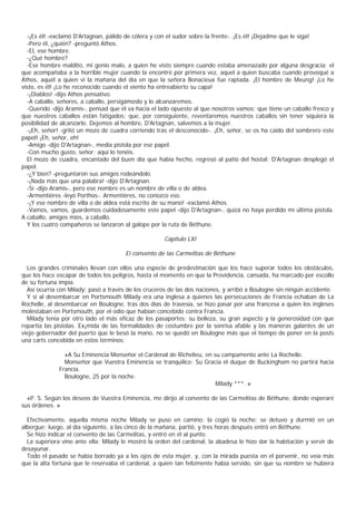 -¡Es él! -exclamó D'Artagnan, pálido de cólera y con el sudor sobre la frente-. ¡Es él! ¡Dejadme que le siga!
  -Pero él, ¿quién? -preguntó Athos.
  -El, ese hombre.
  -¿Qué hombre?
  -Ese hombre maldito, mi genio malo, a quien he visto siempre cuando estaba amenazado por alguna desgracia; el
que acompañaba a la horrible mujer cuando la encontré por primera vez, aquel a quien buscaba cuando provoqué a
Athos, aquél a quien vi la mañana del día en que la señora Bonacieux fue raptada. ¡El hombre de Meung! ¡Lo he
visto, es él! ¡Lo he reconocido cuando el viento ha entreabierto su capa!
  -¡Diablos! -dijo Athos pensativo.
  -A caballo, señores, a caballo, persigámoslo y lo alcanzaremos.
  -Querido -dijo Aramis-, pensad que él va hacia el lado opuesto al que nosotros vamos; que tiene un caballo fresco y
que nuestros caballos están fatigados; que, por consiguiente, reventaremos nuestros caballos sin tener siquiera la
posibilidad de alcanzarlo. Dejemos al hombre, D'Artagnan, salvemos a la mujer.
  -¡Eh, señor! -gritó un mozo de cuadra corriendo tras el desconocido-. ¡Eh, señor, se os ha caído del sombrero este
papel! ¡Eh, señor, eh!
  -Amigo -dijo D'Artagnan-, media pistola por ese papel.
  -Con mucho gusto, señor; aquí lo tenéis.
  El mozo de cuadra, encantado del buen día que había hecho, regresó al patio del hostal; D'Artagnan desplegó el
papel.
  -¿Y bien? -preguntaron sus amigos rodeándolo.
  -¡Nada más que una palabra! -dijo D'Artagnan.
  -Sí -dijo Aramis-, pero ese nombre es un nombre de villa o de aldea.
  -Armentiéres -leyó Porthos-. Armentières, no conozco eso.
  -¡Y ese nombre de villa o de aldea está escrito de su mano! -exclamó Athos.
  -Vamos, vamos, guardemos cuidadosamente este papel -dijo D'Artagnan-, quizá no haya perdido mi última pistola.
A caballo, amigos míos, a caballo.
  Y los cuatro compañeros se lanzaron al galope por la ruta de Béthune.

                                                      Capítulo LXI

                                       El convento de las Carmelitas de Béthune

  Los grandes criminales llevan con ellos una especie de predestinación que los hace superar todos los obstáculos,
que los hace escapar de todos los peligros, hasta el momento en que la Providencia, cansada, ha marcado por escollo
de su fortuna impía.
  Así ocurría con Milady; pasó a través de los cruceros de las dos naciones, y arribó a Boulogne sin ningún accidente.
  Y si al desembarcar en Portsmouth Milady era una inglesa a quienes las persecuciones de Francia echaban de La
Rochelle, al desembarcar en Boulogne, tras dos días de travesía, se hizo pasar por una francesa a quien los ingleses
molestaban en Portsmouth, por el odio que habían concebido contra Francia.
  Milady tenía por otro lado el más eficaz de los pasaportes: su belleza, su gran aspecto y la generosidad con que
repartía las pistolas. Ex¡mida de las formalidades de costumbre por la sonrisa afable y las maneras galantes de un
viejo gobernador del puerto que le besó la mano, no se quedó en Boulogne más que el tiempo de poner en la posts
una carts concebida en estos términos:

                «A Su Eminencia Monseñor el Cardenal de Richelieu, en su campamento ante La Rochelle.
                Monseñor que Vuestra Eminencia se tranquilice; Su Gracia el duque de Buckingham no partirá hacia
              Francia.
                Boulogne, 25 por la noche.
                                                                       Milady ***. »

  «P. S. Según los deseos de Vuestra Eminencia, me dirijo al convento de las Carmelitas de Béthune, donde esperaré
sus órdenes. »

  Efectivamente, aquella misma noche Milady se puso en camino; la cogió la noche: se detuvo y durmió en un
albergue; luego, al día siguiente, a las cinco de la mañana, partió, y tres horas después entró en Béthune.
  Se hizo indicar el convento de las Carmelitas, y entró en él al punto.
  La superiora vino ante ella: Milady le mostró la orden del cardenal, la abadesa le hizo dar la habitación y servir de
desayunar.
  Todo el pasado se había borrado ya a los ojos de esta mujer, y, con la mirada puesta en el porvenir, no veía más
que la alta fortuna que le reservaba el cardenal, a quien tan felizmente había servido, sin que su nombre se hubiera
 