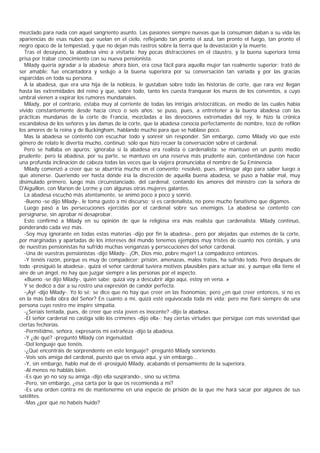 mezclado para nada con aquel sangriento asunto. Las pasiones siempre nuevas que la consumían daban a su vida las
apariencias de esas nubes que vuelan en el cielo, reflejando tan pronto el azul, tan pronto el fuego, tan pronto el
negro opaco de la tempestad, y que no dejan más rastros sobre la tierra que la devastación y la muerte.
  Tras el desayuno, la abadesa vino a visitarla: hay pocas distracciones en el claustro, y la buena superiora tenía
prisa por trabar conocimiento con su nueva pensionista.
  Milady quería agradar a la abadesa; ahora bien, era cosa fácil para aquella mujer tan realmente superior; trató de
ser amable: fue encantadora y sedujo a la buena superiora por su conversación tan variada y por las gracias
esparcidas en toda su persona.
  A la abadesa, que era una hija de la nobleza, le gustaban sobre todo las historias de corte, que rara vez llegan
hasta las extremidades del reino y que, sobre todo, tanto les cuesta franquear los muros de los conventos, a cuyo
umbral vienen a expirar los rumores mundanales.
  Milady, por el contrario, estaba muy al corriente de todas las intrigas aristocráticas, en medio de las cuales había
vivido constantemente desde hacía cinco o seis años; se puso, pues, a entretener a la buena abadesa con las
prácticas mundanas de la corte de Francia, mezcladas a las devociones extremadas del rey, le hizo la crónica
escandalosa de los señores y las damas de la corte, que la abadesa conocía perfectamente de nombre, tocó de refilón
los amores de la reina y de Buckingham, hablando mucho para que se hablase poco.
  Mas la abadesa se contentó con escuchar todo y sonreír sin responder. Sin embargo, como Milady vio que este
género de relato le divertía mucho, continuó; sólo que hizo recaer la conversación sobre el cardenal.
  Pero se hallaba en apuros: ignoraba si la abadesa era realista o cardenalista: se mantuvo en un punto medio
prudente; pero la abadesa, por su parte, se mantuvo en una reserva más prudente aún, contentándose con hacer
una profunda inclinación de cabeza todas las veces que la viajera pronunciaba el nombre de Su Eminencia.
  Milady comenzó a creer que se aburriría mucho en el convento; resolvió, pues, arriesgar algo para saber luego a
qué atenerse. Queriendo ver hasta dónde iría la discreción de aquella buena abadesa, se puso a hablar mal, muy
disimulado primero, luego más circunstanciado, del cardenal, contando los amores del ministro con la señora de
D'Aiguillon, con Marion de Lorme y con algunas otras mujeres galantes.
  La abadesa escuchó más atentamente, se animó poco a poco y sonrió.
  -Bueno -se dijo Milady-, le toma gusto a mi discurso; si es cardenalista, no pone mucho fanatismo que digamos.
  Luego pasó a las persecuciones ejercidas por el cardenal sobre sus enemigos. La abadesa se contentó con
persignarse, sin aprobar ni desaprobar.
  Esto confirmó a Milady en su opinión de que la religiosa era más realista que cardenalista. Milady continuó,
ponderando cada vez más.
  -Soy muy ignorante en todas estas materias -dijo por fin la abadesa-, pero por alejadas que estemos de la corte,
por marginadas y apartadas de los intereses del mundo tenemos ejemplos muy tristes de cuanto nos contáis, y una
de nuestras pensionistas ha sufrido muchas venganzas y persecuciones del señor cardenal.
  -Una de vuestras pensionistas -dijo Milady-. ¡Oh, Dios mío, pobre mujer! La compadezco entonces.
  -Y tenéis razón, porque es muy de compadecer: prisión, amenazas, malos tratos, ha sufrido todo. Pero después de
todo -prosiguió la abadesa-, quizá el señor cardenal tuviera motivos plausibles para actuar así, y aunque ella tiene el
aire de un ángel, no hay que juzgar siempre a las personas por el aspecto.
  «Bueno -se dijo Milady-, quién sabe; quizá voy a descubrir algo aquí, estoy en vena. »
  Y se dedicó a dar a su rostro una expresión de candor perfecta.
  -¡Ay! -dijo Milady-. Yo lo sé; se dice que no hay que creer en las fisonomías; pero ¿en qué creer entonces, si no es
en la más bella obra del Señor? En cuanto a mí, quizá esté equivocada toda mi vida; pero me fiaré siempre de una
persona cuyo rostro me inspire simpatía.
  -¿Seríais tentada, pues, de creer que esta joven es inocente? -dijo la abadesa.
  -El señor cardenal no castiga sólo los crímenes -dijo ella-; hay ciertas virtudes que persigue con más severidad que
ciertas fechorías.
  -Permitidme, señora, expresaros mi extrañeza -dijo la abadesa.
  -Y ¿de qué? -preguntó Milady con ingenuidad.
  -Del lenguaje que tenéis.
  -¿Qué encontráis de sorprendente en este lenguaje? -preguntó Milady sonriendo.
  -Vois sois amiga del cardenal, puesto que os envía aquí, y sin embargo...
  -Y, sin embargo, hablo mal de él -prosiguió Milady, acabando el pensamiento de la superiora.
  -Al menos no habláis bien.
  -Es que yo no soy su amiga -dijo ella suspirando-, sino su víctima.
  -Pero, sin embargo, ¿esa carta por la que os recomienda a mí?
  -Es una orden contra mí de mantenerme en una especie de prisión de la que me hará sacar por algunos de sus
satélites.
  -Mas ¿por qué no habéis huido?
 
