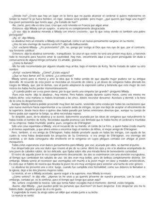 -¿Dónde iría? ¿Creéis que hay un lugar en la tierra que no pueda alcanzar el cardenal si quiere molestarme en
tender la mano? Si yo fuera hombre, en rigor, todavía sería posible; pero mujer, ¿qué queréis que haga una mujer?
Esa joven pensionista que tenéis aquí, ¿ha tratado de huir?
  -No, cierto, pero ella es otra cosa, creo que está retenida en Francia por algún amor.
  -Entonces -dijo Milady con un suspiro-, si ama no es completamente desgraciada.
  -¿O sea -dijo la abadesa mirando a Milady con interés creciente-, que lo que estoy viendo es también una pobre
perseguida?
  -¡Ay, sí! -dijo Milady.
  La abadesa miró un instante a Milady con inquietud, como si un nuevo pensamiento surgiese en su mente.
  -¿Vos no sois enemiga de nuestra santa fe? -dijo ella balbuceando.
  -¡Yo! -exclamó Milady-. ¿Yo protestante? ¡Oh, no, pongo por testigo al Dios que nos oye de que, por el contrario,
soy ferviente católica!
  -Entonces -dijo la abadesa sonriendo-, tranquilizaos; la casa en que estáis no será una prisión muy dura, y haremos
todo lo necesario para haceros amar la cautividad. Hay más, encontraréis aquí a esa joven perseguida sin duda a
consecuencia de alguna intriga cortesana. Es amable, graciosa.
  -¿Cómo la llamáis?
  -Me ha sido recomendada por alguien situado muy arriba, bajo el nombre de Ketty. No he tratado de saber su otro
nombre.
  -¡Ketty! -exclamó Milady-. ¿Cómo? ¿Estáis segura?
  -¿Que se hace llamar así? Sí, señora. ¿La conoceríais?
  Milady sonrió para sí misma y ante la idea que le había venido de que aquella mujer pudiera ser su antigua
doncella. Al recuerdo de esta joven se mezclaba un recuerdo de cólera, y un deseo de venganza había alterado los
rasgos de Milady, que, por lo demás, casi al punto adoptaron la expresión calma y benévola que esta mujer de cien
rostros les había hecho perder momentáneamente.
  -¿Y cuándo podré ver a esa joven dama, por la que siento una simpatía tan grande? -preguntó Milady.
  -Pues esta noche -dijo la abadesa-, hoy mismo. Pero habéis viajado durante cuatro horas, como vos misma me
habéis dicho; esta mañana os habéis levantado a las cinco, debéis necesitar descanso. Acostaos y dormid, a la hora
de la cena os despertaremos.
  Aunque Milady hubiera podido prescindir muy bien del sueño, sostenida como estaba por todas las excitaciones que
una nueva aventura hacía experimentar a su corazón ávido de intrigas, no por eso dejó de aceptar el ofrecimiento de
la superiora: desde hacía doce o quince días había pasado por tantas emociones diversas que, aunque su cuerpo de
hierro podía aún soportar la fatiga, su alma necesitaba reposo.
  Se despidió, pues, de la abadesa y se acostó, dulcemente acunada por las ideas de venganza que naturalmente le
había traído el nombre de Ketty. Recordaba aquella promesa casi ilimitada que le había hecho el cardenal si triunfaba
en su empresa. Había triunfado; podría, pues, vengarse de D'Artagnan.
  Sólo una cosa espantaba a Milady: era el recuerdo de su marido, el conde de La Fère, a quien había creído muerto
o al menos expatriado, y que ahora volvía a encontrar bajo el nombre de Athos, el mejor amigo de D'Artagnan.
  Pero, también, si era amigo de D'Artagnan, había debido prestarle ayuda en todas las intrigas, con ayuda de las
cuales la reina había desbaratado los proyectos de Su Eminencia; si era amigo de D'Artagnan, era enemigo del
cardenal, y sin duda conseguiría ella envolverlo en la venganza en cuyos pliegues contaba con ahogar al joven
mosquetero.
  Todas estas esperanzas eran dulces pensamientos para Milady; por eso, acunada por ellos, se durmió al punto. .
  Fue despertada por una voz dulce que resonó al pie de su cama. Abrió los ojos y vio a la abadesa acompañada de
una joven de cabellos rubios, de tez delicada, que fijaba sobre ella una mirada llena de benevolente curiosidad.
  El rostro de aquella joven le era completamente desconocido: las dos se examinaron con una atención escrupulosa,
al tiempo que cambiaban los saludos de uso; las dos eran muy bellas, pero de belleza completamente distinta. Sin
embargo, Milady sonrió al reconocer que aventajaba con mucho a la joven mujer en clase y modales aristocráticos.
Es cieto que el hábito de novicia que llevaba la joven no era muy ventajoso para sostener una lucha de este género.
  La abadesa las presentó una a otra; luego, cuando fue cumplida esta formalidad, como sus deberes la llamaban a
la iglesia, dejó a las dos jóvenes mujeres solas.
  La novicia, al ver a Milady acostada, quería seguir a la superiora, mas Milady la retuvo.
  -¿Cómo señora? -le dijo ella-. ¿Apenas os he visto y ya queréis privarme de vuestra presencia, con la cual, sin
embargo, contaba yo, os lo confieso, para el tiempo que tengo que pasar aquí?
  -No, señora -respondió la novicia- sólo que temía haber escogido mal el momento; dormid, estáis fatigada.
  -Bueno -dijo Milady-, ¿qué pueden pedir las personas que duermen? Un buen despertar. Este despertar vos me lo
habéis dado; dejadme gozar de él a mi gusto.
  Y cogiéndole la mano, la atrajo sobre un sillón que estaba junto a su lecho.
  La novicia se sentó.
 