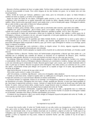 Biscarat y Porthos acababan de hacer un golpe doble: Porthos había recibido una estocada atravesándole el brazo,
y Biscarat atravesándole el muslo. Pero como ninguna de las dos heridas era grave, no se batían sino con más
encarnizamiento.
  Athos, herido de nuevo por Cahusac, palidecía a ojos vistas, pero no retrocedía un ápice: se había limitado a
cambiar de mano su espada, y se batía con la izquierda.
  Según las leyes del duelo de esa época, D'Artagnan podía socorrer a uno; mientras buscaba con los ojos qué
compañero tenía necesidad de su ayuda sorprendió una mirada de Athos. Aquella mirada era de una elocuencia
sublime. Athos moriría antes que pedir socorro; pero podía mirar, y con la mirada pedir apoyo. D'Artagnan lo adivinó,
dio un salto terrible y cayó sobre el flanco de Cahusac gritando:
  -¡A mí, señor guardia, que yo os mato!
  Cahusac se volvió, justo a tiempo. Athos, a quien sólo su extremado valor sostenía, cayó sobre una rodilla.
  -¡Maldita sea! -gritó a D'Artagnan-. ¡No lo matéis, joven, os lo suplico; tengo un viejo asunto que terminar con él
cuando esté curado y con buena salud! Desarmadle solamente, quitadle la espada. ¡Eso es, bien, muy bien!
  Esta exclamación le había sido arrancada a Athos por la espada de Cahusac, que saltaba a veinte pasos de él.
D'Artagnan y Cahusac se lanzaron a la vez, uno para recuperarla, el otro para apoderarse de ella; pero D'Artagnan,
más rápido llegó el primero y puso el pie encima.
  Cahusac corrió hacia aquel de los guardias que había matado Aramis, se apoderó de su acero y quiso volver a
D'Artagnan; pero en su camino se encontró con Athos, que durante aquella pausa de un instante que le había
procurado D'Artagnan había recuperado el aliento y que, por temor a que D'Artagnan le matase a su enemigo, quería
volver a empezar el combate.
  D'Artagnan comprendió que sería contrariar a Athos no dejarle actuar. En efecto, algunos segundos después,
Cahusac cayó con la garganta atravesada por una estocada.
  En ese mismo instante, Aramis apoyaba su espada contra el pecho de su adversario derribado, y le forzaba a pedir
merced.
  Quedaban Porthos y Biscarat: Porthos hacía mil fanfarronadas preguntando a Bicarat qué hora podía ser, y le
felicitaba por la compañía que acababa de obtener su hermano en el regimiento de Navarra; pero, mientras
bromeaba, nada ganaba. Biscarat era uno de esos hombres de hierro que no caen más que muertos.
  Sin embargo, había que terminar. La ronda podía llegar y prender a todos los combatientes, heridos o no, realistas
o cardenalistas. Athos, Aramis y D'Artagnan rodearon a Biscarat y le conminaron a rendirse. Aunque solo contra todos
y con una estocada que le atravesaba el muslo, Biscarat quería seguir; pero Jussac, que se había levantado sobre el
codo, le gritó que se rindiera. Biscarat era gascón como D'Artagnan; hizo oídos sordos y se contentó con reír, y entre
dos quites, encontrando tiempo para dibujar con la punta de su espada un lugar en el suelo, dijo parodiando un
versículo de la Biblia:
  -Aquí morirá Biscarat, el único de los que están con él!
  -Pero están cuatro contra ti; acaba, te lo ordeno.
  -¡Ah! Si lo ordenas, es distinto -dijo Biscarat-; como eres mi brigadier, debo obedecer.
  Y dando un salto hacia atrás, rompió la espada sobre su rodilla para no entregarla, arrojó los trozos por encima de
la tapia del convento y se cruzó de brazos silbando un motivo cardenalista.
  La bravura siempre es respetada, incluso en un enemigo. Los mosqueteros saludaron a Biscarat con sus espadas y
las devolvieron a la vaina. D'Artagnan hizo otro tanto, y luego, ayudado por Biscarat, el único que había quedado en
pie, llevó bajo el soportal del convento a Jussac, Cahusac y a aquel de los adversarios de Aramis que sólo había sido
herido. El cuarto, como ya hemos dicho, estaba muerto. Luego hicieron sonar la campana y llevando cuatro de las
cinco espadas se encaminaron ebrios de alegría hacia el palacio del señor de Tréville.
  Se les veía con los brazos entrelazados, ocupando todo lo ancho de la calle, y agrupando tras sí a todos los
mosqueteros que encontraban, por lo que, al fin, aquello fue una marcha triunfal. El corazón de D'Artagnan nadaba
en la ebriedad, caminaba entre Athos y Porthos apretándolos con ternura.
  -Si todavía no soy mosquetero -dijo a sus nuevos amigos al franquear la puerta del palacio del señor de Tréville-, al
menos ya soy aprendiz, ¿no es verdad?

                                                       Capítulo VI

                                               Su majestad el rey Luis Xlll

  El suceso hizo mucho ruido. El señor de Tréville bramó en voz alta contra sus mosqueteros, y los felicitó en voz
baja; pero como no había tiempo que perder para prevenir al rey el señor de Tréville se apresuró a dirigirse al
Louvre. Era demasiado tarde, el rey se hallaba encerrado con el cardenal, y dijeron al señor de Tréville que el rey
trabajaba y que no podía recibir en aquel momento. Por la noche, el señor de Tréville acudió al juego del rey. El rey
ganaba, y como su majestad era muy avaro, estaba de excelente humor; por ello, cuando el rey vio de lejos a
Tréville, dijo:
 