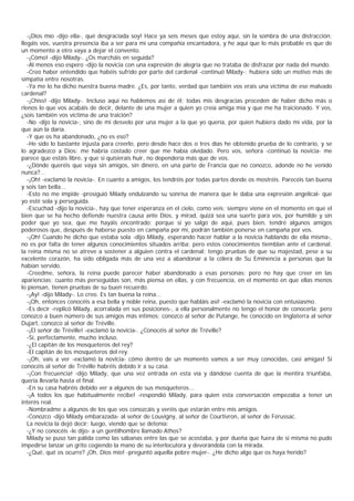 -¡Dios mío -dijo ella-, qué desgraciada soy! Hace ya seis meses que estoy aquí, sin la sombra de una distracción;
llegáis vos, vuestra presencia iba a ser para mí una compañía encantadora, y he aquí que lo más probable es que de
un momento a otro vaya a dejar el convento.
   -¡Cómo! -dijo Milady-. ¿Os marcháis en seguida?
   -Al menos eso espero -dijo la novicia con una expresión de alegría que no trataba de disfrazar por nada del mundo.
   -Creo haber entendido que habéis sufrido por parte del cardenal -continuó Milady-; hubiera sido un motivo más de
simpatía entre nosotras.
   -Ya me lo ha dicho nuestra buena madre. ¿Es, por tanto, verdad que también vos erais una víctima de ese malvado
cardenal?
   -¡Chiss! -dijo Milady-. Incluso aquí no hablemos así de él; todas mis desgracias proceden de haber dicho más o
rlenos lo que vos acabáis de decir, delante de una mujer a quien yo creía amiga mía y que me ha traicionado. Y vos,
¿sois también vos víctima de una traición?
   -No -dijo la novicia-, sino de mi desvelo por una mujer a la que yo quería, por quien hubiera dado mi vida, por la
que aún la daría.
   -Y que os ha abandonado, ¿no es eso?
   -He sido lo bastante injusta para creerlo, pero desde hace dos o tres días he obtenido prueba de lo contrario, y se
lo agradezco a Dios; me habría costado creer que me había olvidado. Pero vos, señora -continuó la novicia- me
parece que estáis libre, y que si quisierais huir, no dependería más que de vos.
   -¿Dónde queréis que vaya sin amigos, sin dinero, en una parte de Francia que no conozco, adonde no he venido
nunca?...
   -¡Oh! -exclamó la novicia-. En cuanto a amigos, los tendréis por todas partes donde os mostréis. Parecéis tan buena
y sois tan bella...
   -Esto no me impide -prosiguió Milady endulzando su sonrisa de manera que le daba una expresión angelical- que
yo esté sola y perseguida.
   -Escuchad -dijo la novicia-, hay que tener esperanza en el cielo, como veis; siempre viene en el momento en que el
bien que se ha hecho defiende nuestra causa ante Dios, y mirad, quizá sea una suerte para vos, por humilde y sin
poder que yo sea, que me hayáis encontrado; porque si yo salgo de aquí, pues bien, tendré algunos amigos
poderosos que, después de haberse puesto en campaña por mí, podrán también ponerse en campaña por vos.
   -¡Oh! Cuando he dicho que estaba sola -dijo Milady, esperando hacer hablar a la novicia hablando de ella misma-,
no es por falta de tener algunos conocimientos situados arriba; pero estos conocimientos tiemblan ante el cardenal:
la reina misma no se atreve a sostener a alguien contra el cardenal; tengo pruebas de que su majestad, pese a su
excelente corazón, ha sido obligada más de una vez a abandonar a la cólera de Su Eminencia a personas que la
habían servido.
   -Creedme, señora, la reina puede parecer haber abandonado a esas personas; pero no hay que creer en las
apariencias; cuanto más perseguidas son, más piensa en ellas, y con frecuencia, en el momento en que ellas menos
lo piensan, tienen pruebas de su buen recuerdo.
   -¡Ay! -dijo Milady-. Lo creo. Es tan buena la reina...
   -¡Oh, entonces conocéis a esa bella y noble reina, puesto que habláis así! -exclamó la novicia con entusiasmo.
   -Es decir -replicó Milady, acorralada en sus posiciones-, a ella personalmente no tengo el honor de conocerla; pero
conozco a buen número de sus amigos más íntimos: conozco al señor de Putange, he conocido en Inglaterra al señor
Dujart, conozco al señor de Tréville.
   -¡El señor de Tréville! -exclamó la novicia-. ¿Conocéis al señor de Tréville?
   -Sí, perfectamente, mucho incluso.
   -¿El capitán de los mosqueteros del rey?
   -El capitán de los mosqueteros del rey.
   -¡Oh, vais a ver -exclamó la novicia- cómo dentro de un momento vamos a ser muy conocidas, casi amigas! Si
conocéis al señor de Tréville habréis debido ir a su casa.
   -¡Con frecuencia! -dijo Milady, que una vez entrada en esta vía y dándose cuenta de que la mentira triunfaba,
quería llevarla hasta el final.
   -En su casa habréis debido ver a algunos de sus mosqueteros...
   -¡A todos los que habitualmente recibe! -respondió Milady, para quien esta conversación empezaba a tener un
interés real.
   -Nombradme a algunos de los que vos conozcáis y veréis que estarán entre mis amigos.
   -Conozco -dijo Milady embarazada- al señor de Louvigny, al señor de Courtivron, al señor de Férussac.
   La novicia la dejó decir; luego, viendo que se detenía:
   -¿Y no conocéis -le dijo- a un gentilhombre llamado Athos?
   Milady se puso tan pálida como las sábanas entre las que se acostaba, y por dueña que fuera de sí misma no pudo
impedirse lanzar un grito cogiendo la mano de su interlocutora y devorándola con la mirada.
   -¿Qué, qué os ocurre? ¡Oh, Dios mío! -preguntó aquella pobre mujer-. ¿He dicho algo que os haya herido?
 