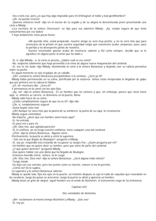 -Vos creéis eso, pero ¿es que hay algo imposible para mi D'Artagnan el noble y leal gentilhombre?
  -¡Oh, no puedo creeros!
  -¡Buenos entonces leed! -dijo en el exceso de su orgullo y de su alegría la desventurada joven presentando una
carta a Milady.
  «¡La escritura de la señora Chevreuse! -se dijo para sus adentros Milady-. ¡Ay, estaba segura de que tenía
conocimientos por ese lado!»
  Y leyó ávidamente estas pocas líneas:

                «Mi querida niña, estad preparada: nuestro amigo os verá muy pronto, y no os verá más que para
              arrancaros de la prisión en que vuestra seguridad exigía que estuvieseis oculta; preparaos, pues, para
              la partida y no desesperéis jamás de nosotros.
                Vuestro encantador gascón acaba de mostrarse valiente y fiel como siempre; decidle que se le
              agradece en alguna parte el aviso que ha dado.»

  -Sí, sí -dijo Milady-, sí, la carta es precisa. ¿Sabéis cuál es ese aviso?
  -No, sospecho solamente que haya prevenido a la reina de alguna nueva maquinación del cardenal.
  -Sí, eso es sin duda -dijo Milady, devolviendo la carta a la señora Bonacieux y dejando caer su cabeza pensativa
sobre su pecho.
  En aquel momento se oyó el galope de un caballo.
  -¡Oh! -exclamó la señora Bonacieux precipitándose a la ventana-. ¿Será ya él?
  Milady había permanecido en su cama, petrificada por la sorpresa; tantas cosas inesperadas le llegaban de golpe
que por primera vez la cabeza le fallaba.
  -¡EI, él! -murmuró ella-. ¿Será él?
  Y permanecía en la cama con los ojos fijos.
  -¡Ay, no! -dijo la señora Bonacieux-. Es un hombre que no conozco y que, sin embargo, parece que viene hacia
aquí; sí, aminora su carrera, se deteniene en la puerta, llama.
  Milady saltó fuera de su cama.
  -¿Estáis completamente segura de que no es él? -dijo ella.
  -¡Oh, sí, completamente segura!
  -Quizá hayáis visto mal.
  -¡Oh! Aunque no viera más que la pluma de su sombrero, la punta de su capa, lo reconocería.
  Milady seguía vistiéndose.
  -No importa, ¿decís que ese hombre viene hacia aquî?
  -Sí, ha entrado.
  -Es para vos o para mí.
  -¡Oh, Dios mío, qué agitada parecéis!
  -Sí, lo confieso, yo no tengo vuestra confianza, temo cualquier cosa del cardenal.
  -¡Chis! -dijo la señora Bonacieux-. Alguien viene.
  Efectivamente, la puerta se abrió y entró la superiora.
  - Sois vos la que llegáis de Boulogne? -preguntó a Milady.
  -Sí, soy yo -respondió ésta tratando de recuperar su sangre fría-. ¿Quién pregunta por mí?
  -Un hombre que no quiere decir su nombre, pero que viene de parte del cardenal.
  -¿Y qué quiere decirme? -preguntó Milady.
  -Que quiere hablar con una dama que ha llegado de Boulogne.
  -Entonces hacedlo entrar, señora, os lo ruego.
  -¡Oh, Dios mío, Dios mío! -dijo la señora Bonacieux-. ¿Será alguna mala noticia?
  -Tengo miedo.
  -Os dejo con ese extraño, pero tan pronto como se marche, volveré si me lo permitís.
  -¡Cómo no! Os lo suplico.
  La superiora y la señora Bonacieux salieron.
  Milady se quedó sola, fijos los ojos en la puerta; un instante después se oyó el ruido de espuelas que resonaban en
las escaleras, luego los pasos se acercaron, luego la puerta se abrió y apareció un hombre.
  Milady lanzó un grito de alegría: aquel hombre era el conde de Rochefort, el instrumento ciego de Su Eminencia.

                                                     Capítulo LXII

                                             Dos variedades de demonios

  -¡Ah! -exclamaron al mismo tiempo Rochefort y Milady-. ¡Sois vos!
  -Sí, soy yo.
 