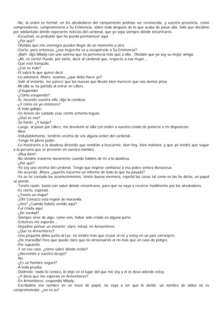 -No, la orden es formal; en los alrededores del campamento podríais ser reconocida, y vuestra presencia, como
comprenderéis, comprometería a Su Eminencia, sobre todo después de lo que acaba de pasar allá. Sólo que decidme
por adelantado dónde esperaréis noticias del cardenal, que yo sepa siempre dónde encontraros.
  -Escuchad, es probable que no pueda permanecer aquí.
  -¿Por qué?
  -Olvidáis que mis enemigos pueden llegar de un momento a otro.
  -Cierto; pero entonces, ¿esa mujercita va a escapársele a Su Eminencia?
  -¡Bah! -dijo Milady con una sonrisa que no pertenecía más que a ella-. Olvidáis que yo soy su mejor amiga.
  -¡Ah, es cierto! Puedo, por tanto, decir al cardenal que, respecto a esa mujer...
  -Que esté tranquilo.
  -¿Eso es todo?
  -El sabrá lo que quiere decir.
  -Lo adivinará. Ahora, veamos, ¿qué debo hacer yo?
  -Salir al instante; me parece que las nuevas que lleváis bien merecen que nos demos prisa.
  -Mi silla se ha partido al entrar en Lillers.
  -¡Estupendo!
  -¿Cómo estupendo?
  -Sí, necesito vuestra silla -dijo la condesa.
  -¿Y cómo iré yo entonces?
  -A todo galope.
  -Os tienen sin cuidado esas ciento ochenta leguas.
  -¿Qué es eso?
  -Se harán. ¿Y luego?
  -Luego, al pasar por Lillers, me devolvéis la silla con orden a vuestro criado de ponerse a mi disposición.
  -Bien.
  -Indudablemente, tendréis encima de vos alguna orden del cardenal...
  -Tengo mi pleno poder.
  -Lo mostraréis a la abadesa diciendo que vendrán a buscarme, bien hoy, bien mañana, y que yo tendré que seguir
a la persona que se presente en vuestro nombre.
  -¡Muy bien!
  -No olvidéis tratarme duramente cuando habléis de mí a la abadesa.
  -¿Por qué?
  -Yo soy una víctima del cardenal. Tengo que inspirar confianza a esa pobre señora Bonacieux.
  -De acuerdo. Ahora, ¿queréis hacerme un informe de todo lo que ha pasado?
  -Ya os he contado los acontecimientos, tenéis buena memoria, repetid las cosas tal como os las he dicho, un papel
se pierde.
  -Tenéis razón; basta con saber dónde encontraros, para que no vaya a recorrer inútilmente por los alrededores.
  -Es cierto, esperad.
  -¿Tenéis un mapa?
  -¡Oh! Conozco esta región de maravilla.
  -¿Vos? ¿Cuándo habéis venido aquí?
  -Fui criada aquí.
  -¿De verdad?
  -Siempre sirve de algo, como veis, haber sido criada en alguna parte.
  -Entonces me esperáis...
  -Dejadme pensar un instante; claro, mirad, en Armentières.
  -¿Qué es Armentières?
  -Una pequeña aldea junto al Lys; no tendré más que cruzar el río y estoy en un país extranjero.
  -¡De maravilla! Pero que quede claro que no atravesaréis el río más que en caso de peligro.
  -Por supuesto.
  -Y en ese caso, ¿cómo sabré dónde estáis?
  -¿Necesitáis a vuestro lacayo?
  -No.
  -¿Es un hombre seguro?
  -A toda prueba.
  -Dádmelo; nadie lo conoce, lo dejo en el lugar del que mé voy y él os lleva adonde estoy.
  -¿Y decís que me esperáis en Armentières?
  -En Armentières -respondió Milady.
  -Escribidme ese nombre en un trozo de papel, no vaya a ser que lo olvide; un nombre de aldea no es
comprometedor, ¿no es as?
 