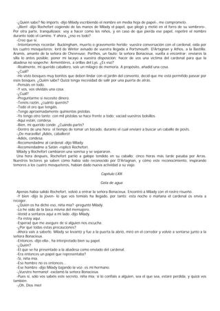-¿Quién sabe? No imports -dijo Milady escribiendo el nombre en media hoja de papel-, me comprometo.
   -¡Bien! -dijo Rochefort cogiendo de las manos de Milady el papel, que plegó y metió en el forro de su sombrero-.
Por otra parte, tranquilizaos; voy a hacer como los niños, y en caso de que pierda ese papel, repetiré el nombre
durante todo el camino. Y ahora, ¿eso es todo?
   -Creo que sí.
   -Intentaremos recordar: Buckingham, muerto o gravemente herido; vuestra conversación con el cardenal, oída por
los cuatro mosqueteros; lord de Winter avisado de vuestra llegada a Portsmouth; D'Artagnan y Athos, a la Bastilla;
Aramis, amante de la señora de Chevreuse; Porthos, un fauto; la señora Bonacieux, vuelta a encontrar; enviaros la
silla lo antes posible; poner mi lacayo a vuestra disposición; hacer de vos una víctima del cardenal para que la
abadesa no sospeche; Armentières, a orillas del Lys. ¿Es eso?
   -Realmente, mi querido caballero, sois un milagro de memoria. A propósito, añadid una cosa.
   -¿Cuál?
   -He visto bosques muy bonitos que deben lindar con el jardín del convento, decid que me está permitido pasear por
esos bosques. ¿Quién sabe? Quizá tenga necesidad de salir por una puerta de atrás.
   -Pensáis en todo.
   -Y vos, vos olvidáis una cosa.
   -¿Cuál?
   -Preguntarme si necesito dinero.
   -Tenéis razón, ¿cuánto queréis?
   -Todo el oro que tengáis.
   -Tengo aproximadamente quinientas pistolas.
   -Yo tengo otro tanto; con mil pistolas se hace frente a todo; vaciad vuestros bolsillos.
   -Aquí están, condesa.
   -Bien, mi querido conde. ¿Cuándo partís?
   -Dentro de una hora: el tiempo de tomar un bocado, durante el cual enviaré a buscar un caballo de posts.
   -¡De maravilla! ¡Adiós, caballero!
   -Adiós, condesa.
   -Recomendadme al cardenal -dijo Milady.
   -Recomendadme a Satán -replicó Rochefort.
   Milady y Rochefort cambiaron una sonrisa y se separaron.
   Una hora después, Rochefort partió a galope tendido en su caballo; cinco horas más tarde pasaba por Arras.
Nuestros lectores ya saben cómo había sido reconocido por D'Artagnan, y cómo este reconocimiento, inspirando
temores a los cuatro mosqueteros, habían dado nueva actividad a su viaje.

                                                      Capítulo LXlll

                                                      Gota de agua

  Apenas había salido Rochefort, volvió a entrar la señora Bonacieux. Encontró a Milady con el rostro risueño.
  -Y bien -dijo la joven- lo que vos temíais ha llegado, por tanto; esta noche o mañana el cardenal os envía a
recoger.
  -¿Quién os ha dicho eso, niña mía? -preguntó Milady.
  -Lo he oído de la boca misma del mensajero.
  -Venid a sentaros aquí a mi lado -dijo Milady.
  -Ya estoy aquí.
  -Esperad que me asegure de si alguien nos escucha.
  -¿Por qué todas estas precauciones?
  -Ahora vais a saberlo. Milady se levantó y fue a la puerta la abrió, miró en el corredor y volvió a sentarse junto a la
señora Bonacieux.
  -Entonces -dijo ella-, ha interpretado bien su papel.
  -¿Quién?
  -El que se ha presentado a la abadesa como enviado del cardenal.
  -Era entonces un papel que representaba?
  -Sí, niña mía.
  -Ese hombre no es entonces...
  -Ese hombre -dijo Milady bajando la voz- es mi hermano.
  -¡Vuestro hermano! -exclamó la señora Bonacieux.
  -Pues sí, sólo vos sabéis este secreto, niña mía; si lo confiáis a alguien, sea el que sea, estaré perdida, y quizá vos
también.
  -¡Oh, Dios mío!
 