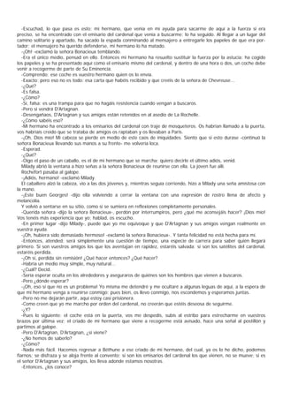 -Escuchad, lo que pasa es esto: mi hermano, que venía en mi ayuda para sacarme de aquí a la fuerza si era
preciso, se ha encontrado con el emisario del cardenal que venía a buscarme; lo ha seguido. Al llegar a un lugar del
camino solitario y apartado, ha sacado la espada conminando al mensajero a entregarle los papeles de que era por-
tador; el mensajero ha querido defenderse, mi hermano lo ha matado.
   -¡Oh! -exclamó la señora Bonacieux temblando.
   -Era el único medio, pensad en ello. Entonces mi hermano ha resuelto sustituir la fuerza por la astucia: ha cogido
los papeles y se ha presentado aquí como el emisario mismo del cardenal, y dentro de una hora o dos, un coche debe
venir a recogerme de parte de Su Eminencia.
   -Comprendo; ese coche es vuestro hermano quien os lo envía.
   -Exacto; pero eso no es todo: esa carta que habéis recibido y que creéis de la señora de Chevreuse...
   -¿Qué?
   -Es falsa.
   -¿Cómo?
   -Sí, falsa: es una trampa para que no hagáis resistencia cuando vengan a buscaros.
   -Pero si vendrá D'Artagnan.
   -Desengañaos, D'Artagnan y sus amigos están retenidos en al asedio de La Rochelle.
   -¿Cómo sabéis eso?
   -Mi hermano ha encontrado a los emisarios del cardenal con traje de mosqueteros. Os habrían llamado a la puerta,
vos habríais creído que se trataba de amigos os raptaban y os llevaban a Paris.
   -¡Oh, Dios mío! Mi cabeza se pierde en medio de este caos de iniquidades. Siento que si esto durase -continuó la
señora Bonacieux llevando sus manos a su frente- me volvería loca.
   -Esperad.
   -¿Qué?
   -Oigo el paso de un caballo, es el de mi hermano que se marcha; quiero decirle el último adiós, venid.
   Milady abrió la ventana a hizo señas a la señora Bonacieux de reunirse con ella. La joven fue allí.
   Rochefort pasaba al galope.
   -¡Adiós, hermano! -exclamó Milady.
   El caballero alzó la cabeza, vio a las dos jóvenes y, rnientras seguía corriendo, hizo a Milady una seña amistosa con
la mano.
   -¡Este buen Georges! -dijo ella volviendo a cerrar la ventana con una expresión de rostro llena de afecto y
melancolía.
   Y volvió a sentarse en su sitio, como si se sumiera en reflexiones completamente personales.
   -Querida señora -dijo la señora Bonacieux-, perdón por interrumpiros, pero ¿qué me aconsejáis hacer? ¡Dios mío!
Vos tenéis más experiencia que yo; hablad, os escucho.
   -En primer lugar -dijo Milady-, puede que yo me equivoque y que D'Artagnan y sus amigos vengan realmente en
vuestra ayuda.
   -¡Oh, hubiera sido demasiado hermoso! -exclamó la señora Bonacieux-. Y tanta felicidad no está hecha para mí.
   -Entonces, atended; será simplemente una cuestión de tiempo, una especie de carrera para saber quién llegará
primero. Si son vuestros amigos los que los aventajan en rapidez, estaréis salvada; si son los satélites del cardenal,
estaréis perdida.
   -¡Oh sí, perdida sin remisión! ¿Qué hacer entonces? ¿Qué hacer?
   -Habría un medio muy simple, muy natural...
   -¿Cuál? Decid.
   -Sería esperar oculta en los alrededores y aseguraros de quiénes son los hombres que vienen a buscaros.
   -Pero ¿dónde esperar?
   -¡Oh, eso sí que no es un problema! Yo misma me detendré y me ocultaré a algunas leguas de aquí, a la espera de
que mi hermano venga a reunirse conmigo; pues bien, os llevo conmigo, nos escondemos y esperamos juntas.
   -Pero no me dejarán partir, aquí estoy casi prisionera.
   -Como creen que yo me marcho por orden del cardenal, no creerán que estéis deseosa de seguirme.
   -¿Y?
   -Pues lo siguiente: el coche está en la puerta, vos me despedís, subís al estribo para estrecharme en vuestros
brazos por última vez; el criado de mi hermano que viene a recogerme está avisado, hace una señal al postillón y
partimos al galope.
   -Pero D'Artagnan, D'Artagnan, ¿si viene?
   -¿No hemos de saberlo?
   -¿Cómo?
   -Nada más fácil. Hacemos regresar a Béthune a ese criado de mi hermano, del cual, ya os lo he dicho, podemos
fiarnos; se disfraza y se aloja frente al convento; si son los emisarios del cardenal los que vienen, no se mueve; si es
el señor D'Artagnan y sus amigos, los lleva adonde estamos nosotras.
   -Entonces, ¿los conoce?
 