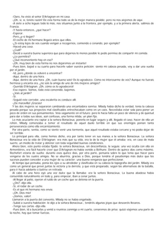 -Claro, ha visto al señor D'Artagnan en mi casa.
  -¡Oh, sí, sí, tenéis razón! De esta forma todo va de la mejor manera posible; pero no nos aiejemos de aquí.
  -A siete a ocho leguas todo lo más, nos sïtuamos junto a la frontera, por ejemplo, y a la primera alerta, salimos de
Francia.
  -Y hasta entonces, ¿qué hacer?
  -Esperar.
  -Pero ¿y si ilegan?
  -El coche de mi hermano llegará antes que ellos.
  -¿Si estoy lejos de vos cuando vengan a recogernos, comiendo o cenando, por ejemplo?
  -Haced una cosa.
  -¿Cuál?
  -Decid a vuestra buena superiora que para dejarnos lo menos posible le pedís permiso de compartir mi comida.
  -¿Lo permitirá?
  -¿Qué inconveniente hay en eso?
  -¡Oh, muy bien de esta forma no nos dejaremos un instante!
  -Pues bien, bajad a su cuarto para hacerle saber vuestra petición; siento mi cabeza pesada, voy a dar una vuelta
por el jardín.
  -Id, pero ¿dónde os volveré a encontrar?
  -Aquí, dentro de una hora.
  -Aquí, dentro de una hora. ¡Oh, cuán buena sois! Os lo agradezco. Cómo no interesarme de vos? Aunque no fuerais
hermosa y encanta ora, ¿no sois la amiga de uno de mis mejores amigos?
  -Querido D'Artagnan. ¡Oh, cómo os lo agradecerá!
  -Eso espero. Vamos, todo está convenido, bajemos.
  -¿Vais al jardín?
  -Sí.
  -Seguid este corredor, una escalerita os conduce allí.
  -¡De maravilla! ¡Gracias!
  Y las dos mujeres se separaron cambiando una encantadora sonrisa. Milady había dicho la verdad, tenía la cabeza
pesada porque sus proyectos mal clasificados entrechocaban como en un caos. Necesitaba estar sola para poner un
poco de orden en sus pensamientos. Veía vagamente en el futuro; pero le hacía falta un poco de silencio y de quietud
para dar a todas sus ideas, aún confusas, una forma nítida, un plan fijo.
  Lo más acuciante era raptar a la señora Bonacieux, ponerla en lugar seguro y allí, llegado el caso, hacer de ella un
rehén. Milady comenzaba a temer el resultado de aquel duelo terrible en que sus enemigos ponían tanta
perseverancia como ella encarnizamiento.
  Por otra parte, sentía, como se siente venir una tormenta, que aquel resultado estaba cercano y no podía dejar de
ser terrible.
  Lo principal para ella, como hemos dicho, era por tanto tener en sus manos a la señora Bonacieux. La señora
Bonacieux era la vida de D'Artagnan; era más que su vida, era la de la mujer que él amaba; era, en caso de mala
suerte, un medio de tratar y obtener con toda seguridad buenas condiciones.
  Ahora bien, este punto estaba fijado: la señora Bonacieux, sin desconfianza, la seguía; una vez oculta con ella en
Armentières, era fácil hacerle creer que D'Artagnan no había venido a Béthune. Dentro de quince días como máximo,
Rochefort estaría de vuelta; durante esos quince días, por otra parte, pensaría sobre lo que tenía que hacer para
vengarse de los cuatro amigos. No se aburriría, gracias a Dios, porque tendría el pasatiempo más dulce que los
sucesos pueden conceder a una mujer de su carácter: una buena venganza que perfeccionar.
  Al tiempo que pensaba, ponía los ojos a su alrededor y clasificaba en su cabeza la topografía del jardín. Milady era
como un general que prevé juntas la victoria y la derrota, y que está preparado, según las alternativas de la batalla,
para ir hacia adelante o batirse en retirada.
  Al cabo de una hora oyó una voz dulce que la llamaba: era la señora Bonacieux. La buena abadesa había
consentido naturalmente en todo y, para empezar, iban a cenar juntas.
  -Al llegar al patio, oyeron el ruido de un coche que se detenía en la puerta.
  -¿Oís? -dijo ella.
  -Sí, el rodar de un coche.
  -Es el que mi hermano nos envía.
  -¡Oh, Dios mío!
  -¡Vamos, valor!
  Llamaron a la puerta del convento, Milady no se había engañado.
  -Subid a vuestra habitación -le dijo a la señora Bonacieux-, tendréis algunas joyas que desearéis llevaros.
  -Tengo sus cartas -dijo ella.
  -Pues bien, id a buscarlas y venid a reuniros conmigo a mi cuarto, cenaremos de prisa; quizá viajemos una parte de
la noche, hay que tomar fuerzas.
 