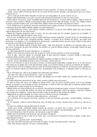 -¡Gran Dios! -dijo la señora Bonacieux llevándose la mano al pecho-. El corazón me ahoga, no puedo caminar.
  -¡Valor, vamos, valor! Pensad que dentro de un cuarto de hora estaréis salvada, y pensad que lo que vais a hacer,
lo hacéis por él.
  -¡Oh sí, todo por él! Me habéis devuelto mi valor con una sola palabra; id, yo me reuniré con vos.
  Milady subió rápidamente a su cuarto, encontró allí al lacayo de Rochefort y le dio sus instrucciones.
  Debía esperar a la puerta; si por casualidad aparecían los mosqueteros, el coche partía al galope, daba la vuelta al
convento a iba a esperar a Milady a una pequeña aldea situada al otro lado del bosque. En este caso, Milady cruzaba
el jardín y ganaba la aldea a pie; ya lo había dicho, Milady conocía de maravilla esta parte de Francia.
  Si los mosqueteros no aparecían, las cosas marcharían como estaba convenido: la señora Bonacieux subía al coche
so protexto de decirle adiós y Milady raptaba a la señora Bonacieux.
  La señora Bonacieux entró y, para quitarle cualquier sospecha, si es que la tenía, Milady repitió ante ella al lacayo
toda la última parte de sus instrucciones.
  Milady hizo algunas preguntas sobre el coche: era una silla tirada por tres caballos, guiada por un postillón; el
lacayo de Rochefort debía precederla como correo.
  Era un error de Milady su temor a que la señora Bonacieux tuviera sospechas: la pobre joven era demasiado pura
para sospechar en otra mujer semejante perfidia; además, el nombre de la condesa de Winter, que había oído
pronunciar a la abadesa, le era completamente desconocido, a ignoraba incluso que una mujer hubiera tenido parte
tan grande y tan fatal en las desgracias de su vida.
  -Ya lo veis -dijo Milady cuando el lacayo hubo salido-, todo está dispuesto. La abadesa no sospecha nada y cree
que viene a buscarme de parte del cardenal. Ese hombre va a dar las últimas órdenes: tomad algo, bebed una gota
de vino y partamos.
  -Sí -dijo maquinalmente la señora Bonacieux-, sí, partamos.
  Milady le hizo señas de sentarse ante ella, le puso un vasito de vino español y le sirvió una pechuga.
  -Ved -le dijo-, todo nos ayuda: la oscuridad llega; al alba habremos llegado a nuestro refugio y nadie podrá
sospechar dónde estamos. Vamos, valor, tomad algo.
  La señora Bonacieux comió maquinalmente algunos bocados y templó sus labios en el vaso.
  -Vamos, vamos -dijo Milady llevando el suyo a sus labios-, haced como yo.
  Pero en el momento en que lo acercaba a su boca, su mano quedó suspendida: acababa de oír en la ruta como el
rodar lejano de un galope que se iba aproximando; luego, casi al mismo tiempo, le pareció oír relinchos de caballos.
  Aquel ruido la sacó de su alegría como un ruido de tormenta despierta en medio de un hermoso sueño; palideció y
corrió a la ventana mientras la señora Bonacieux, levantándose toda temblorosa, se apoyaba sobre su silla para no
caer.
  No se veía nada aún, sólo se oía el galope que continuaba acercándose.
  -¡Oh, Dios mío! -dijo la señora Bonacieux-. ¿Qué es ese ruido?
  -El de nuestros amigos o de nuestros enemigos -dijo Milady con su terrible sangre fría-; quedaos donde estáis; voy
a decíroslo.
  La señora Bonacieux permaneció de pie, muda, inmóvil y pálida como una estatua.
  El ruido se hacía más fuerte, los caballos no debían estar a más de ciento cincuenta pasos; si no se los divisaba
todavía, es porque la ruta formaba un codo. Sin embargo, el ruido se hacía tan nítido que se hubieran podido contar
los caballos por el ruido irregular de sus herraduras.
  Milady miraba con toda la potencia de su atención. Necesitó poco tiempo para poder reconocer a los que llegaban.
  De pronto, en el recodo del camino, vio relucir los sombreros galonados y flotar las plumas; contó dos, después
cinco, luego ocho caballeros; uno de ellos precedía a todos los demás en dos cuerpos de caballo.
  Milady lanzó un rugido ahogado. En el que venía a la cabeza reconoció a D'Artagnan.
  -¡Oh, Dios mío, Dios mío! -exclamó la señora Bonacieux-. ¿Qué pasa?
  -Es el uniforme de los guardias del señor cardenal; no hay un momento que perder -exclamó Milady-. ¡Huyamos,
huyamos!
  -Sí, sí, huyamos -repitió la señora Bonacieux, pero sin poder dar un paso, clavada como estaba en su sitio por el
terror.
  Se oyó a los caballeros que pasaban bajo la ventana.
  -¡Venid, pero venid! -exclamaba Milady tratando de arrastrar a la joven por el brazo-. Gracias al jardín, aún
podemos huir, tengo la llave; pero démonos prisa, dentro de cinco minutos será demasiado tarde.
  La señora Bonacieux trató de caminar, dio dos pasos y cayó de rodillas.
  Milady trató de levantarla y de llevársela, pero no pudo conseguirlo.
  En aquel momento se oyó el rodar de un coche, que, a la vista de los mosqueteros partió al galope. Luego, tres o
cuatro disparos sonaron.
  -Por última vez, ¿queréis venir? -exclamó Milady.
  -¡Oh, Dios mío, Dios mío! Veis que las fuerzas me faltan, veis que no puedo caminar: huid sola.
  -¡Huir sola! ¡Dejaros aquíl No, no nunca -exclamó Milady.
 