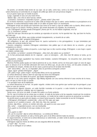 De pronto, un destello lívido brotó de sus ojos; de un salto, como loca, corrió a la mesa, echó en el vaso de la
señora Bonacieux el contenido de un engaste de anillo que abrió con una presteza singular.
  Era un grano rojizo que se fundió al punto.
  Luego, cogiendo el vaso con una mano firme:
  -Bebed -dijo-, este vino os dará fuerzas, bebed.
  -¡Constance, Constance! -respondió el joven-. ¿Dónde estáis? ¡Dios mío!
  En el mismo momento, la puerta de la celda cedió al choque más que se abrió; varios hombres se precipitaron en la
habitación; la señora Bonacleux había caído en un sïllón sin poder hacer un movimiento.
  D'Artagnan arrojó una pistola aún humeante que tenía en la mano y cayó de rodillas ante su dueña, Athos voivió a
poner la suya en su cintura; Porthos y Aramis, que tenían desnudas sus espadas, las envainaron.
  -¡Oh, D'Artagnan! ¡Mi bien amado D'Artagnan! ¡Vienes por fin, no me habían engañado, eres tú!
  -¡Sí, sí, Constance! ¡Juntos!
  -¡Oh! Por más que ella decía que no vendrías yo esperaba en secreto; no he querido huir. lAy, qué bien he hecho,
qué feliz soy!
  A la palabra de ella, Athos, que estaba sentado tranquilamente, se levantó de un salto.
  -¡E!la! ¿Quién es ella? -preguntó D'Artagnan.
  -Mi compañera; la que, por amistad hacia mí, quería sustraerme a mis perseguidores; !a que tomándoos por
guardias del cardenal acaba de huir.
  -Vuestra compañera -exclamó D'Artagnan volviéndose más pálido que el velo blanco de su amante-. ¿A qué
compañera os referís?
  -A aquella cuyo coche estaba a la puerta, a una mujer que se dice vuestra amiga, D'Artagnan; a una mujer a quien
vos habéis contado todo.
  -¡Su nombre, su nombre! -exclamó D'Artagnan-. ¡Dios mío! ¿No sabéis vos su nombre?
  -Sí, lo han pronunciado delante de mí; esperad..., pero es extranjero... ¡Oh, Dios mío! Mi cabeza se turba, ya no
veo.
  -¡Ayudadme, amigos ayudadme! Sus manos están heladas -exclamó D'Artagnan-. Se encuentra mal. ¡Gran Dios!
¡Pierde el conocimiento!
  Mientras Porthos pedía ayuda con toda la potencia de su voz, Aramis corrió a la mesa para coger un vaso de agua;
pero se detuvo al ver la horrible alteración del rostro de Athos que, de pie ante la mesa, con los pelos erizados, los
ojos helados de estupor, miraba uno de los vasos y parecía presa de la duda más horrible.
  -¡Oh! -decía Athos-. ¡Oh, no, es imposible! ¡Dios no permitiría semejante crimen!
  -¡Agua, agua! -gritaba D'Artagnan-. ¡Agua!
  -¡Oh, pobre mujer, pobre mujer! -murmuraba Athos con la voz quebrada.
  La señora Bonacieux volvió a abrir los ojos bajo los besos de D'Artagnan.
  Y acercó el vaso a los labios de la joven, que bebió maquinalmente.
  -¡Ah! No es así como quería vengarme -dijo Milady dejando con una sonrisa infernal el vaso encima de la mesa-,
pero a fe que se hace lo que se puede.
  Y se precipitó fuera de la habitación.
  La señora Bonacieux la vio huir, sin poder seguirla; estaba como esas gentes que sueñan que las persiguen y que
tratan en vano de caminar.
  Transcurrieron algunos minutos, un ruido horrible resonaba en la puerta; a cada instante la señora Bonacieux
esperaba ver reaparecer a Milady, que no reaparecía.
  Varias veces, de terror sin duda, el sudor frío subió a su frente ardiente.
  Por fin, oyó el rechinar de las verjas que se abrían, el ruido de las botas y de las espuelas resonó por las escaleras:
había un gran murmullo de voces que iban acercándose, en medio de las cuales le parecía oír pronunciar su nombre.
  De pronto lanzó un gran grito de alegría y se lanzó hacia la puerta, había reconocido la voz de D Artagnan.
  -¡D'Artagnan! ¡D'Artagnan! -exclamó ella-. ¿Sois vos? Por aquí, por aquí.
  -¡Vuelve en sí! -exclamó el joven-. ¡Oh, Dios mío, Dios mío, gracias!
  -Señora -dijo Athos-, señora, en nombre del cielo, ¿de quién es este vaso vacío?
  -Mío, señor... -respondió la joven- con voz moribunda.
  -Pero ¿quién os ha echado el vino que estaba en ese vaso?
  -Ella.
  -Pero ¿quién es ella?
  -¡Ah, ya me acuerdo! -dijo la señora Bonacieux-. La condesa de Winter...
  Los cuatro amigos lanzaron un solo y mismo grito, pero el de Athos dominó todos los demás.
  En aquel momento, el rostro de la señora Bonacieux se volvió lívido, un dolor sordo la abatió y cayó jadeante en los
brazos de Porthos y de Aramis.
  D'Artagnan cogió las manos de Athos con una angustia difícil de describir.
  -¿Y qué? -dijo-. Tú crees...
  Su voz se extinguió en un sollozo.
 