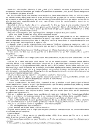 -Venid aquí, señor capitán, venid que os riña; ¿sabéis que Su Eminencia ha venido a quejárseme de vuestros
mosqueteros, y ello con tal emoción que esta noche Su Eminencia está enfermo? ¡Pero, bueno, vuestros mosqueteros
son incorregibles, son gentes de horca!
  -No, Sire-respondió Tréville, que vio a la primera ojeada cómo iban a desarrollarse las cosas-; no, todo lo contrario,
son buenas criaturas, dulces como corderos, y que no tienen más que un deseo, de eso me hago responsable: y es
que su espada no salga de la vaina más que para el servicio de Vuestra Majestad. Pero, qué queréis, los guardias del
señor cardenal están buscándoles pelea sin cesar, y por el honor mismo del cuerpo los pobres jóvenes se ven
obligados a defenderse.
  -¡Escuchad al señor de Tréville! -dijo el rey-. ¡Escuchadle! ¡Se diría que habla de una comunidad religiosa! En
verdad, mi querido capitán, me dan ganas de quitaros vuestro despacho y dárselo a la señorita de Chemerault, a
quien he prometido una abadía. Pero no penséis que os creeré sólo por vuestra palabra. Me llaman Luis el Justo,
señor de Tréville, y ahora mismo lo veremos.
  -Porque me fío de esa justicia, Sire, esperaré paciente y tranquilo el capricho de Vuestra Majestad.
  -Esperad pues, señor, esperad -dijo el rey-, no os haré esperar mucho.
  En efecto, la suerte cambiaba, y como el rey empezaba a perder lo que había ganado, no era difícil encontrar un
pretexto para hacer -perdónesenos esta expresión de jugador, cuyo origen, lo confesamos, lo desconocemos- para
hacer el carlomagno. El rey se levantó, pues, al cabo de un instante y, metiendo en su bolsillo el dinero que tenía
ante sí y cuya mayor parte procedía de su ganancia, dijo:
  -La Vieuville, tomad mi puesto, tengo que hablar con el señor de Tréville por un asunto de importancia... ¡Ah!..., yo
tenía ochenta luises ante mí; poned la misma suma, para que quienes han perdido no tengan motivos de queja. La
justicia ante todo.
  Luego, volviéndose hacia el señor de Tréville y caminando con él hacia el vano de una ventana, continuó:
  -Y bien, señor, vos decís que son los guardias de la Eminentísima los que han buscado pelea a vuestros
mosqueteros.
  -Sí, Sire, como siempre.
  -Y ¿cómo ha ocurrido la cosa? Porque como sabéis, mi querido capitán, es preciso que un juez escuche a las dos
partes.
  -Dios mío, de la forma más simple y más natural. Tres de mis mejores soldados, a quienes Vuestra Majestad
conoce de nombre y cuya devoción ha apreciado más de una vez, y que tienen, puedo afirmarlo al rey, su servicio
muy en el corazón; tres de mis mejores soldados, digo, los señores Athos, Porthos y Aramis, habían hecho una excur-
sión con un joven cadete de Gascuña que yo les había recomendado aquella misma mañana. La excursión iba a tener
lugar en SaintGermain, según creo, y se habían citado en los Carmelitas Descalzos, cuando fue perturbada por el
señor de Jussac y los señores Cahusac, Biscarat y otros dos guardias que ciertamente no venían allí en tan numerosa
compañía sin mala intención contra los edictos.
  -¡Ah, ah!, me dais que pensar -dijo el rey-; sin duda iban para batirse ellos mismos.
  -No los acuso, Sire, pero dejo a Vuestra Majestad apreciar qué pueden ir a hacer cuatro hombres armados a un
lugar tan desierto como lo están los alrededores del convento de los Carmelitas.
  -Sí, tenéis razón, Tréville, tenéis razón.
  -Entonces, cuando vieron a mis mosqueteros, cambiaron de idea y olvidaron su odio particular por el odio de
cuerpo; porque Vuestra Majestad no ignora que los mosqueteros, que son del rey y nada más que para el rey, son los
enemigos de los guardias, que son del señor cardenal.
  -Sí, Tréville, sí -dijo el rey melancólicamente-, y es muy triste, creedme, ver de este modo dos partidos en Francia,
dos cabezas en la realeza; pero todo esto acabará, Tréville, todo esto acabará. Decís, pues, que los guardias han
buscado pelea a los mosqueteros
  -Digo que es probable que las cosas hayan ocurrido de este modo, pero no lo juro, Sire. Ya sabéis cuán difícil de
conocer es la verdad, y a menos de estar dotado de ese instinto admirable que ha hecho llamar a Luis XIII el Justo...
  -Y tenéis razón, Tréville, pero no estaban solos vuestros mosqueteros, ¿no había con ellos un niño?
  -Sí, Sire, y un hombre herido, de suerte que tres mosqueteros del rey, uno de ellos herido, y un niño no solamente
se han enfrentado a cinco de los más terribles guardias del cardenal, sino que aun han derribado a cuatro por tierra.
  -Pero ¡eso es una victoria! -exclamó el rey radiante-. ¡Una victoria completa!
  -Sí, Sire, tan completa como la del puente de Cé.
  -¿Cuatro hombres, uno de ellos herido y otro un niño decís?
  -Un joven apenas hombre, que se ha portado tan perfectamente en esta ocasión que me tomaré la libertad de
recomendarlo a Vuestra Majestad.
  -¿Cómo se llama?
  -D'Artagnan, Sire. Es hijo de uno de mis más viejos amigos; el hijo de un hombre que hizo con el rey vuestro
padre, de gloriosa memoria, la guerra partidaria.
  -¿Y decís que se ha portado bien ese joven? Contadme eso, Tréville; ya sabéis que me gustan los relatos de guerra
y combate.
  Y el rey Luis XIII se atusó orgullosamente su mostacho poniéndose en jarras.
 