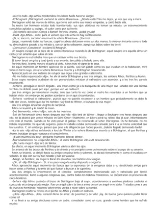 -Lo creo todo -dijo Athos mordiéndose los labios hasta hacerse sangre.
   -iD'Artagnan! ¡D'Artagnan! -exclamó la señora Bonacieux-. ¿Dónde estás? No me dejes, ya ves que voy a morir.
   D'Artagnan soltó las manos de Athos, que tenía aún entre sus manos crispadas, y corrió hacia ella.
   Su rostro tan hermoso estaba todo transtornado, sus ojos vidriosos no teman ya mirada, un estremecimiento
convulsivo agitaba su cuerpo, el sudor corría por su frente.
   -¡En nombre del cielo! ¡Corred a llamar! Porthos, Aramis, ¡pedid ayuda!
   -Inútil -dijo Athos-, inútil, para el veneno que ella echa no hay contraveneno.
   -¡Sí, sí, socorro, socorro! -murmuró la señora Bonacieux-. ¡Socorro!
   Luego, reuniendo todas su fuerzas, cogió la cabeza del joven entre sus dos manos, lo miró un instante como si toda
su alma hubiera pasado a su mirada y, con un grito sollozante, apoyó sus labios sobre los de él.
   -¡Constance! ¡Constance! -exclamó D'Artagnan.
   Un suspiro escapó de la boca de la señora Bonacieux rozando la de D'Artagnan; aquel suspiro era aquella alma tan
casta y tan amante que subía al cielo.
   D'Artagnan no estrechaba más que un cadáver entre sus brazos.
   El joven lanzó un grito y cayó junto a su amante, tan pálido y helado como ella.
   Porthos lloró, Aramis mostró el puño al cielo, Athos hizo el signo de la cruz.
   En aquel momento un hombre apareció en la puerta, casi tan pálido como los que estaban en la habitación, miró
todo en torno suyo, vio a la señora Bonacieux muerta y a D'Artagnan desvanecido.
   Apareció justo en ese instante de estupor que sigue a las grandes catástrofes.
   -No me había equivocado -dijo-, he ahí al señor D'Artagnan y sus tres amigos, los señores Athos, Porthos y Aramis.
   Estos cuyos nombres acababan de ser pronunciados miraban al extranjero con asombro, y a los tres les parecía
reconocerlo.
   -Señores -prosiguió el recién llegado-, vos estáis como yo a la búsqueda de una mujer que -añadió con una sonrisa
terrible- ha debido pasar por aquí, ¡porque veo un cadáver!
   Los tres amigos permanecieron mudos; sólo que tanto la voz como el rostro les recordaba a un hombre que ya
habían visto; sin embargo, no podían acordarse de en qué circunstancias.
   -Señores -continuó el extranjero-, puesto que no queréis reconocer a un hombre que probablemente os debe la
vida dos veces, tendré que dar mi nombre: soy lord de Winter, el cuñado de esa mujer.
   Los tres amigos lanzaron un grito de sorpresa.
   Athos se levantó y le tendió la mano.
   -Sed bienvenido, milord -dijo-, sois de los nuestros.
   -Salí de Portsmouth cinco horas después que ella -dijo lord de Winter-, llegué a Boulogne tres horas después que
ella, no la alcancé por veinte minutos en Saint-Omer; finalmente, en Lillers perdí su rastro. Iba al azar, informándome
con todo el mundo, cuando os he visto pasar al galope; he reconocido al señor D'Artagnan. Os he llamado, no me
habéis respondido; he querido seguiros, pero mi caballo estaba demasiado cansado para ir a la misma velocidad que
los vuestros. Y, sin embargo, parece que pese a la diligencia que habéis puesto, ¡habéis llegado demasiado tarde!
   -Ya lo veis -dijo Athos señalando a lord de Winter a la señora Bonacieux muerta y a D'Artagnan, al que Porthos y
Aramis trataban de que recobrara el conocimiento.
   -¿Están muertos los dos? -preguntó fríamente lord de Winter.
   -Afortunadamente no -respondió Athos-; el señor D'Artagnan sólo está desvanecido.
   -¡Ah, tanto mejor! -dijo lord de Winter.
   En efecto, en aquel momento D'Artagnan volvió a abrir los ojos.
   Se arrancó de los brazos de Porthos y de Aramis y se precipitó como un insensato sobre el cuerpo de su amante.
   Athos se levantó, se dirigió hacia su amigo con paso lento y solemne, lo abrazó tiernamente y, como él estallaba en
sollozos, le dijo con su voz tan notable y tan persuasiva:
   -Amigo, sé hombre: las mujeres lloran los muertos; los hombres los vengan.
   -¡Oh, sí! -dijo D'Artagnan-. Sí; si es para vengarla estoy dispuesto a seguirte.
   Athos aprovechó aquel momento de fuerza que la esperanza de la venganza daba a su desdichado amigo para
hacer señas a Porthos y Aramis de que fueran a buscar a la superiora.
   Los dos amigos la encontraron en el corredor, completamente impresionada aún y extraviada por tantos
acontecimientos; llamó a algunas religiosas que, contra todos los hábitos monásticos, se encontraron en presencia de
cinco hombres.
   -Señora -dijo Athos pasando el brazo de D'Artagnan bajo el suyo-, abandonamos a vuestros piadosos cuidados el
cuerpo de esta desgraciada mujer. Fue un ángel sobre la tierra antes de ser un ángel en el cielo. Tratadla como a una
de vuestras hermanas; nosotros volveremos un día a rezar sobre su tumba.
   D'Artagnan ocultó su rostro en el pecho de Athos y estalló en sollozos.
   -¡Llora -dijo Athos-. Llora, corazón lleno de amor, de juventud y de vida! ¡Ay, de buena gana quisiera poder llorar
como tú!
   Y se llevó a su amigo afectuoso como un padre, consolador como un cura, grande como hombre que ha sufrido
mucho.
 