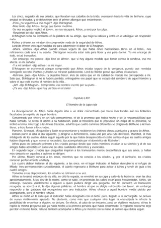 Los cinco, seguidos de sus criados, que llevaban sus caballos de la brida, avanzaron hacia la villa de Béthune, cuyo
arrabal se divisaba, y se detuvieron ante el primer albergue que encontraron.
  -Pero ¿no seguimos a esa mujer? -dijo D'Artagnan.
  -Más tarde -dijo Athos-, tengo que tomar medidas.
  -Se nos escapará -replicó el joven-, se nos escapará, Athos, y será por tu culpa.
  -Respondo de ella -dijo Athos.
  D'Artagnan tenía tal confianza en la palabra de su amigo, que bajó la cabeza y entró en el albergue sin responder
nada.
  Pothos y Aramis se miraban sin comprender nada de la seguridad de Athos.
  Lord de Winter creía que hablaba así para adormecer el dolor de D'Artagnan.
  -Ahora, señores -dijo Athos cuando estuvo seguro de que había cinco habitaciones libres en el hotel-, nos
retiraremos cada uno a su cuarto; D'Artagnan necesita estar solo para llorar y vos para dormir. Yo me encargo de
todo, estad tranquilos.
  -Sin embargo, me parece -dijo lord de Winter- que si hay alguna medida que tomar contra la condesa, eso me
afecta: es mi cuñada.
  -Y a mí también -dijo Athos-: es mi mujer.
  D'Artagnan se estremeció porque comprendió que Athos estaba seguro de la venganza, puesto que revelaba
semejante secreto; Porthos y Aramis se miraron palideciendo. Lord de Winter pensó que Athos estaba loco.
  -Retiraos, pues -dijo Athos-, y dejadme hacer. Veis de sobra que en mi calidad de marido me corresponde a mí.
Sólo que, D'Artagnan si no lo habéis perdido, entregadme ese papel que se escapó del sombrero de aquel hombre y
sobre el que está escrito el nombre de la villa...
  -¡Ah! -dijo D'Artagnan-. Comprendo, ese nombre escrito por su puño...
  -¡Ya ves -dijo Athos- que hay un Dios en el cielo!


                                                      Capítulo LXIV

                                                El hombre de la capa roja

   La desesperación de Athos había dejado sitio a un dolor concentrado que hacía más lúcidas aún las brillantes
facultades de espíritu de aquel hombre.
   Concentrado por entero en un solo pensamiento, el de la promesa que había hecho y de la responsabilidad que
había tomado, se retiró el último a su habitación, pidió al hostelero que le procurase un mapa de la provincia, se
inclinó encima, interrogó a las líneas trazadas, advirtió que cuatro caminos diferentes se dirigían de Béthune a Armen-
tières, a hizo llamar a los criados.
   Planchet, Grimaud, Mosquetón y Bazin se presentaron y recibieron las órdenes claras, puntuales y graves de Athos.
   Debían partir al alba al día siguiente, y dirigirse a Armentières, cada uno por una ruta diferente. Planchet, el más
inteligente de los cuatro, debía seguir aquella por la que había desaparecido el coche contra el que los cuatro amigos
habían disparado y que, como se rocordará, iba acompañado por el doméstico de Rochefort.
   Athos puso en campaña primero a los criados porque desde que estos hombres estaban a su servicio y al de sus
amigos había advertido en cada uno de ellos cualidades diferentes y esenciales.
   En segundo lugar, criados que preguntan inspiran a los transeúntes menos desconfianza que sus amos, y hallan
más simpatía en aquellos a quienes se dirigen.
   Por último, Milady conocía a los amos, mientras que no conocía a los criados; y, por el contrario, los criados
conocían perfectamente a Milady.
   Los cuatro debían hallarse al día siguiente, a las once, en el lugar indicado; si habían descubierto el refugio de
Milady, tres permanecerían custodiándola, el cuarto regresaría a Béthune para avisar a Athos y servir de guía a los
cuatro amigos.
   Tomadas estas disposiciones, los criados se retiraron a su vez.
   Athos se levantó entonces de su silla, se ciñó la espada, se envolvió en su capa y salió de la hostería; eran las diez
aproximadamente. A las diez de la noche, como se sabe, en provincias las calles están poco frecuentadas. Athos, sin
embargo, buscaba visiblemente a alguien a quien pudiera dirigir una pregunta. Por fin encontró un transeúnte
rezagado, se acercó a él, le dijo algunas palabras; el hombre al que se dirigía retrocedió con terror, sin embargo
respondió a las palabras del mosquetero con una indicación. Athos ofreció a aquel hombre media pistola por
acompañarlo, pero el hombre rehusó.
   Athos se metió en la calle que el indicador había designado con el dedo; pero, llegado a la encrucijada, se detuvo
de nuevo visiblemente apurado. No obstante, como más que cualquier otro lugar la encrucijada le ofrecía la
posibilidad de encontrar a alguien, se detuvo. En efecto, al cabo de un instante, pasó un vigilante nocturno. Athos le
repitió la misma pregunta que ya había hecho a la primera persona que había encontrado; el vigilante nocturno dejó
percibir el mismo tenor, rehusó también acompañar a Athos y le mostró con la mano el camino que debía seguir.
 