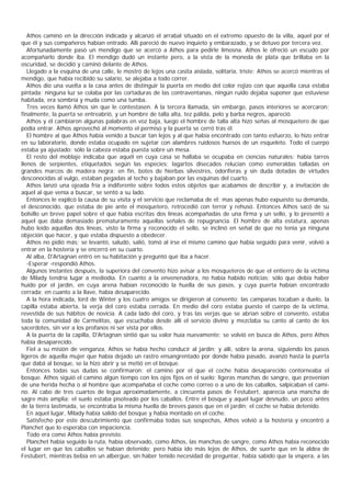 Athos caminó en la dirección indicada y alcanzó el arrabal situado en el extremo opuesto de la villa, aquel por el
que él y sus compañeros habían entrado. Allí pareció de nuevo inquieto y embarazado, y se detuvo por tercera vez.
   Afortunadamente pasó un mendigo que se acercó a Athos para pedirle limosna. Athos le ofreció un escudo por
acompañarlo donde iba. El mendigo dudó un instante pero, a la vista de la moneda de plata que brillaba en la
oscuridad, se decidió y caminó delante de Athos.
   Llegado a la esquina de una calle, le mostró de lejos una casita aislada, solitaria, triste; Athos se acercó mientras el
mendigo, que había recibido su salario, se alejaba a todo correr.
   Athos dio una vuelta a la casa antes de distinguir la puerta en medio del color rojizo con que aquella casa estaba
pintada; ninguna luz se colaba por las cortaduras de las contraventanas, ningún ruido dejaba suponer que estuviese
habitada, era sombría y muda como una tumba.
   Tres veces llamó Athos sin que le contestasen. A la tercera llamada, sin embargo, pasos interiores se acercaron;
finalmente, la puerta se entreabrió, y un hombre de talla alta, tez pálida, pelo y barba negros, apareció.
   Athos y él cambiaron algunas palabras en voz baja, luego el hombre de talla alta hizo señas al mosquetero de que
podía entrar. Athos aprovechó al momento el permiso y la puerta se cerró tras él.
   El hombre al que Athos había venido a buscar tan lejos y al que había encontrado con tanto esfuerzo, lo hizo entrar
en su laboratorio, donde estaba ocupado en sujetar con alambres ruidosos huesos de un esqueleto. Todo el cuerpo
estaba ya ajustado: sólo la cabeza estaba puesta sobre un mesa.
   El resto del moblaje indicaba que aquél en cuya casa se hallaba se ocupaba en ciencias naturales: había tarros
llenos de serpientes, etiquetados según las especies; lagartos disecados relucían como esmeraldas talladas en
grandes marcos de madera negra; en fin, botes de hierbas silvestres, odoríferas y sin duda dotadas de virtudes
desconocidas al vulgo, estaban pegadas al techo y bajaban por las esquinas del cuarto.
   Athos lanzó una ojeada fría a indiferente sobre todos estos objetos que acabamos de describir y, a invitación de
aquel al que venía a buscar, se sentó a su lado.
   Entonces le explicó la causa de su visita y el servicio que reclamaba de el; mas apenas hubo expuesto su demanda,
el desconocido, que estaba de pie ante el mosquetero, retrocedió con terror y rehusó. Entonces Athos sacó de su
bolsillo un breve papel sobre el que había escritas dos líneas acompañadas de una firma y un sello, y lo presentó a
aquel que daba demasiado prematuramente aquellas señales de repugnancia. El hombre de alta estatura, apenas
hubo leído aquellas dos líneas, visto la firma y reconocido el sello, se inclinó en señal de que no tenía ya ninguna
objeción que hacer, y que estaba dispuesto a obedecer.
   Athos no pidió más; se levantó, saludó, salió, tomó al irse el mismo camino que había seguido para venir, volvió a
entrar en la hostería y se encerró en su cuarto.
   Al alba, D'Artagnan entró en su habitación y preguntó qué iba a hacer.
   -Esperar -respondió Athos.
   Algunos instantes después, la superiora del convento hizo avisar a los mosqueteros de que el entierro de la víctima
de Milady tendría lugar a mediodía. En cuanto a la envenenadora, no había habido noticias; sólo que debía haber
huido por el jardín, en cuya arena habían reconocido la huella de sus pasos, y cuya puerta habían encontrado
cerrada; en cuanto a la llave, había desaparecido.
   A la hora indicada, lord de Winter y los cuatro amigos se dirigieron al convento; las campanas tocaban a duelo, la
capilla estaba abierta, la verja del coro estaba cerrada. En medio del coro estaba puesto el cuerpo de la víctima,
revestida de sus hábitos de novicia. A cada lado del coro, y tras las verjas que se abrían sobre el convento, estaba
toda la comunidad de Carmelitas, que escuchaba desde allí el servicio divino y mezclaba su canto al canto de los
sacerdotes, sin ver a los profanos ni ser vista por ellos.
   A la puerta de la capilla, D'Artagnan sintió que su valor huía nuevamente; se volvió en busca de Athos, pero Athos
había desaparecido.
   Fiel a su misión de venganza, Athos se había hecho conducir al jardín; y allí, sobre la arena, siguiendo los pasos
ligeros de aquella mujer que había dejado un rastro ensangrentado por donde había pasado, avanzó hasta la puerta
que dabá al bosque, se la hizo abrir y se metió en el bosque.
   Entonces todas sus dudas se confirmaron: el camino por el que el coche había desaparecido contorneaba el
bosque. Athos siguió el camino algún tiempo con los ojos fijos en el suelo; ligeras manchas de sangre, que provenían
de una herida hecha o al hombre que acompañaba el coche como correo o a uno de los caballos, salpicaban el cami-
no. Al cabo de tres cuartos de legua aproximadamente, a cincuenta pasos de Festubert, aparecía una mancha de
sagre más amplia; el suelo estaba pisoteado por los caballos. Entre el bosque y aquel lugar desnudo, un poco antes
de la tierra lastimada, se encontraba la misma huella de breves pasos que en el jardín; el coche se había detenido.
   En aquel lugar, Milady había salido del bosque y había montado en el coche.
   Satisfecho por este descubrimiento que confirmaba todas sus sospechas, Athos volvió a la hostería y encontró a
Planchet que lo esperaba con impaciencia.
   Todo era como Athos había previsto.
   Planchet había seguido la ruta, había observado, como Athos, las manchas de sangre, como Athos había reconocido
el lugar en que los caballos se habían detenido; pero había ido más lejos de Athos, de suerte que en la aldea de
Festubert, mientras bebía en un albergue, sin haber tenido necesidad de preguntar, había sabido que la víspera, a las
 