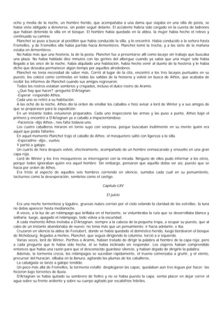 ocho y media de la noche, un hombre herido, que acompañaba a una dama que viajaba en una silla de posta, se
había visto obligado a detenerse, sin poder seguir delante. El accidente habría sido cargado en la cuenta de ladrones
que habían detenido la silla en el bosque. El hombre había quedado en la aldea, la mujer había hecho el relevo y
continuado su camino.
   Planchet se puso a buscar al postillón que había conducido la silla, y lo encontró. Había conducido a la señora hasta
Fromelles, y de Fromelles ella había partido hacia Armentières. Planchet tomó la trocha, y a las siete de la mañana
estaba en Armentières.
   No había más que una hostería, la de la posta. Planchet fue a presentarse allí como lacayo sin trabajo que buscaba
una plaza. No había hablado diez minutos con las gentes del albergue cuando ya sabía que una mujer sola había
llegado a las once de la noche, había alquilado una habitación, había hecho venir al dueño de la hostería y le había
dicho que deseaba permanecer algún tiempo por aquellos alrededores.
   Planchet no tenía necesidad de saber más. Corrió al lugar de la cita, encontró a los tres lacayos puntuales en su
puesto, los colocó como centinelas en todas las salidas de la hostería y volvió en busca de Athos, que acababa de
recibir los informes de Planchet cuando sus amigos regresaron.
   Todos los rostros estaban sombríos y crispados, incluso el dulce rostro de Aramis.
   -¿Qué hay que hacer? -preguntó D'Artagnan.
   -Esperar -respondió Athos.
   Cada uno se retiró a su habitación.
   A las ocho de la noche, Athos dio la orden de ensillar los caballos e hizo avisar a lord de Winter y a sus amigos de
que se preparasen para la expedición.
   En un instante todos estuvieron preparados. Cada uno inspeccionó las armas y las puso a punto. Athos bajó el
primero y encontró a D'Artagnan ya a caballo a impacientándose.
   -Paciencia -dijo Athos-, nos falta todavía uno.
   Los cuatro caballeros miraron en torno suyo con sorpresa, porque buscaban inúltimente en su mente quién era
aquel que podía faltarles.
   En aquel momento Planchet trajo el caballo de Athos; el mosquetero saltó con ligereza a la silla.
   -Esperadme -dijo-, vuelvo.
   Y partió a galope.
   Un cuarto de hora después volvió, efectivamente, acompañado de un hombre enmascarado y envuelto en una gran
capa roja.
   Lord de Winter y los tres mosqueteros se interrogaron con la mirada. Ninguno de ellos pudo informar a los otros,
porque todos ignoraban quién era aquel hombre. Sin embargo, pensaron que aquello debía ser así, puesto que se
hacía por orden de Athos.
   Era triste al aspecto de aquellos seis hombres corriendo en silencio, sumidos cada cual en su pensamiento,
taciturnos como la desesperación, sombríos como el castigo.

                                                      Capítulo LXV

                                                         El juicio

  Era una noche tormentosa y lúgubre, gruesas nubes corrían por el cielo velando la claridad de las estrellas; la luna
no debía aparecer hasta medianoche.
  A veces, a la luz de un relámpago que brillaba en el horizonte, se vislumbraba la ruta que se desorrollaba blanca y
solitaria; luego, apagado el relámpago, todo volvía a la oscuridad.
  A cada momento Athos invitaba a D'Artagnan, siempre a la cabeza de la pequeña tropa, a ocupar su puesto, que al
cabo de un instante abandonaba de nuevo; no tenía más que un pensamiento: ir hacia adelante, e iba.
  Cruzaron en silencio la aldea de Festubert, donde se había quedado el doméstico herido, luego bordearon el bosque
de Richebourg; llegados a Herlies, Planchet, que seguía dirigiendo la columna, torció a a izquierda.
  Varias veces, lord de Winter, Porthos o Aramis, habían tratado de dirigir la palabra al hombre de la capa roja; pero
a cada pregunta que le había sido hecha, él se había inclinado sin responder. Los viajeros habían comprendido
entonces que había una razón para que el desconocido guardase silencio, y habían dejado de dirigirle la palabra.
  Además, la tormenta crecía, los relámpagos se sucedían rápidamente, el trueno comenzaba a gruñir, y el viento,
precursor del huracán, silbaba en la llanura, agitando las plumas de los caballeros.
  La cabalgada se lanzó a galope tendido.
  Un poco más allá de Fromelles, la tormenta estalló; desplegaron las capas; quedaban aún tres leguas por hacer: las
hicieron bajo torrentes de lluvia.
  D'Artagnan se había quitado su sombrero de fieltro y no se había puesto la capa; sentía placer en dejar correr el
agua sobre su frente ardiente y sobre su cuerpo agitado por escalofríos febriles.
 