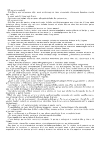 D'Artagnan se adelantó.
   -Ante Dios y ante los hombres -dijo-, acuso a esta mujer de haber envenenado a Constance Bonacieux, muerta
ayer tarde.
   Se volvió hacia Porthos y hacia Aramis.
   -Nosotros somos testigos -dijeron con un solo movimiento los dos mosqueteros.
   D'Artagnan continuó:
   -Ante Dios y ante los hombres, acuso a esta mujer de haber querido envenenarme a mí mismo, con vino que había
enviado de Villeroy, con una falsa carta como si el vino fuera de mis amigos; Dios me salvó, pero un hombre, que se
llamaba Brisemont, murió en mi lugar.
   .-Nosotros somos testigos -dijeron con la misma voz Porthos y Aramis.
   -Ante Dios y ante los hombres, acuso a esta mujer de haberme empujado a asesinar al barón de Wardes; y como
nadie estuvo allí para atestiguar la verdad de esta acusación, lo atestiguo yo mismo. He dicho.
   Y D'Artagnan pasó al otro lado de la habitación con Porthos y Aramis.
   -¡Os toca a vos, milord! -dijo Athos.
   El barón se acercó a su vez.
   -Ante Dios y ante los hombres -dijo-, acuso a esta mujer de haber hecho asesinar al duque de Buckingham.
   -¿El duque de Buckingham asesinado? -exclamaron a un solo grito todos los asistentes.
   -Sí -dijo el barón-. ¡Asesinado! Ante la carta de aviso que me escribisteis, hice detener a esta mujer, y la di para
guardarla a un leal servidor; ella corrompió a aquel hombre, ella le puso el puñal en la mano, ella le obligó a matar al
duque, y quizá en este momento Felton pague con su cabeza el crimen de esta furia.
   Un estremecimiento corrió entre los jueces ante la revelación de estos crímenes aún desconocidos.
   -Eso no es todo -prosiguió lord de Winter-; mi hermano, que os había hecho su heredero, murió en tres horas de
una extraña enfermedad que deja manchas lívidas en todo el cuerpo. Hermana mía, ¿cómo murió vuestro marido?
   -¡Horror! -exclamaron Porthos y Aramis.
   -Asesina de Buckingham, asesina de Felton, asesina de mi hermano, pido justicia contra vos, y declaro que, si no
me la hacen, me la haré yo.
   Y lord de Winter fue a colocarse junto a D'Artagnan dejando el puesto libre a otro acusador.
   Milady dejó caer su frente en sus dos manos y trató de recordar sus ideas confundidas por un vértigo mortal.
   -Me toca a mí -dijo Athos, temblando como el león tiembla a la vista de la serpiente-, me toca a mí. Yo desposé a
esta mujer cuando era joven la desposé a pesar de toda mi familia; yo le di mis bienes, le di mi nombre; un día me di
cuenta de que esta mujer estaba marcada; esta mujer estaba marcada con una flor de lis en el hombro izquierdo.
   -¡Oh! -dijo Milady levantándose-. Desafío a que al quien encuentre el tribunal que pronunció sobre mí esa sentencia
infame. Desafío a que alguien encuentre a quien la ejecutó.
   -Silencio -dijo una voz-. A esta me toca a mí responder.
   Y el hombre de la capa roja se aproximó a su vez.
   -¿Quién es este hombre, quién es este hombre? -exclamó Milady sofocada por el terror y cuyos cabellos se soltaron
y se erizaron sobre su lívida cabeza como si hubieran estado vivos.
   Todos los ojos se volvieron hacia aquel hombre, porque para todos, excepto para Athos, era desconocido.
   Incluso Athos lo miraba con tanta estupefacción como los otros, porque ignoraba cómo podía estar él mezclado en
algo en el horrible drama que se desarrollaba en aquel momento.
   Tras haberse acercado a Milady con paso lento y solemne, de modo que sólo la mesa lo separaba de ella, el
desconocido se quitó la máscara.
   Milady miró algún tiempo con un tenor creciente aquel rostro pálido enmarcado entre cabellos y patillas negras,
cuya única expresión era una impasibilidad helada. Luego, de pronto:
   -¡Oh, no, no! -dijo ella levantándose y retrocediendo hasta la pared-. No, no, ¡es una aparición infernal! ¡No es él!
¡Auxilio! ¡Auxilio! -exclamó con una voz ronca y volviéndose hacía el muro, como s¡ hubiera podido abrirse un paso
con sus manos.
   -Pero ¿quién sois vos? -exclamaron todos los testigos de aquella escena.
   -Preguntádselo a esa mujer -dijo el hombre de la capa roja-, porque ya habéis visto que me ha reconocido.
   -¡El verdugo de Lille, el verdugo de Lille! -exclamó Milady presa de un terror insensato y aferrándose con las manos
al muro para no caer.
   Todo el mundo se apartó, y el hombre de la capa roja permaneció solo de pie en medio de la sala.
   -¡Oh, gracia, gracia! ¡Perdón! -exclamó la miserable cayendo de rodillas.
   El desconocido dejó que se hiciera el silencio de nuevo.
   -¡Ya os decía yo que me había reconocido! -prosiguió-. Sí, yo soy el verdugo de la ciudad de Lille, y ésta es mi
historia.
   Todos los ojos estaban fijos en aquel hombre cuyas palabras esperaban con una ávida ansiedad.
   -Esta joven era en otro tiempo una muchacha tan bella como bella es hoy. Era religiosa en el convento de las
Benedictinas de Templemar. Un joven cura, de corazón sencillo y creyente, servía la iglesia de aquel convento; ella
emprendió la tarea de seducirlo y triunfó, sedujo a un santo. Los votos de los dos eran sagrados, irrevocables; su
 