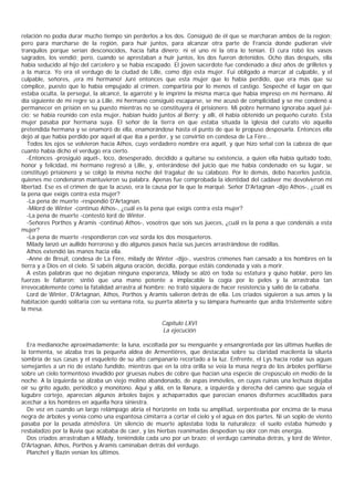 relación no podía durar mucho tiempo sin perderlos a los dos. Consiguió de él que se marcharan ambos de la region;
pero para marcharse de la región, para huir juntos, para alcanzar otra parte de Francia donde pudieran vivir
tranquilos porque serían desconocidos, hacía falta dinero; ni el uno ni la otra lo tenían. El cura robó los vasos
sagrados, los vendió; pero, cuando se aprestaban a huir juntos, los dos fueron detenidos. Ocho días después, ella
había seducido al hijo del carcelero y se había escapado. El joven sacerdote fue condenado a diez años de grilletes y
a la marca. Yo era el verdugo de la ciudad de Lille, como dijo esta mujer. Fui obligado a marcar al culpable, y el
culpable, señores, ¡era mi hermano! Juré entonces que esta mujer que lo había perdido, que era más que su
cómplice, puesto que lo había empujado al crimen, compartiría por lo menos el castigo. Sospeché el lugar en que
estaba oculta, la perseguí, la alcancé, la agarroté y le imprimí la misma marca que había impreso en mi hermano. Al
día siguiente de mi regre so a Lille, mi hermano consiguió escaparse, se me acusó de complicidad y se me condenó a
permanecer en prisión en su puesto mientras no se constituyera él prisionero. Mi pobre hermano ignoraba aquel jui-
cio; se había reunido con esta mujer, habían huido juntos al Berry; y allí, él había obtenido un pequeño curato. Esta
mujer pasaba por hermana suya. El señor de la tierra en que estaba situada la iglesia del curato vio aquella
pretendida hermana y se enamoró de ella, enamorándose hasta el punto de que le propuso desposarla. Entonces ella
dejó al que había perdido por aquel al que iba a perder, y se convirtió en condesa de La Fère...
   Todos los ojos se volvieron hacia Athos, cuyo verdadero nombre era aquél, y que hizo señal con la cabeza de que
cuanto había dicho el verdugo era cierto.
   -Entonces -prosiguió aquél-, loco, desesperado, decidido a quitarse su existencia, a quien ella había quitado todo,
honor y felicidad, mi hermano regresó a Lille, y, enterándose del juicio que me había condenado en su lugar, se
constituyó prisionero y se colgó la misma noche del tragaluz de su calabozo. Por lo demás, debo hacerles justicia,
quienes me condenaron mantuvieron su palabra. Apenas fue comprobada la identidad del cadáver me devolvieron mi
libertad. Ese es el crimen de que la acuso, era la causa por la que la marqué. Señor D'Artagnan -dijo Athos-, ¿cuál es
la pena que exigís contra esta mujer?
   -La pena de muerte -respondió D'Artagnan.
   -Milord de Winter -continuo Athos-, ¿cuál es la pena que exigís contra esta mujer?
   -La pena de muerte -contestó lord de Winter.
   -Señores Porthos y Aramis -continuó Athos-, vosotros que sois sus jueces, ¿cuál es la pena a que condenáis a esta
mujer?
   -La pena de muerte -respondieron con voz sorda los dos mosqueteros.
   Milady lanzó un aullido horroroso y dio algunos pasos hacia sus jueces arrastrándose de rodillas.
   Athos extendió las manos hacia ella.
   -Anne de Breuil, condesa de La Fère, milady de Winter -dijo-, vuestros crímenes han cansado a los hombres en la
tierra y a Dios en el cielo. Si sabéis alguna oración, decidla, porque estáis condenada y vais a morir.
   A estas palabras que no dejaban ninguna esperanza, Milady se alzó en toda su estatura y quiso hablar, pero las
fuerzas le faltaron; sintió que una mano potente a implacable la cogía por lo pelos y la arrastraba tan
irrevocablemente como la fatalidad arrastra al hombre: no trató siquiera de hacer resistencia y salió de la cabaña.
   Lord de Winter, D'Artagnan, Athos, Porthos y Aramis salieron detrás de ella. Los criados siguieron a sus amos y la
habitación quedó solitaria con su ventana rota, su puerta abierta y su lámpara humeante que ardía tristemente sobre
la mesa.

                                                     Capítulo LXVI
                                                     La ejecución

  Era medianoche aproximadamente; la luna, escoltada por su menguante y ensangrentada por las últimas huellas de
la tormenta, se alzaba tras la pequeña aldea de Armentières, que destacaba sobre su claridad macilenta la silueta
sombría de sus casas y el esqueleto de su alto campanario recortado a la luz. Enfrente, el Lys hacía rodar sus aguas
semejantes a un río de estaño fundido, mientras que en la otra orilla se veía la masa negra de los árboles perfilarse
sobre un cielo tormentoso invadido por gruesas nubes de cobre que hacían una especie de crepúsculo en medio de la
noche. A la izquierda se alzaba un viejo molino abandonado, de aspas inmóviles, en cuyas ruinas una lechuza dejaba
oír su grito agudo, periódico y monótono. Aquí y allá, en la llanura, a izquierda y derecha del camino que seguia el
lúgubre cortejo, aparecían algunos árboles bajos y achaparrados que parecían enanos disformes acuclillados para
acechar a los hombres en aquella hora siniestra.
  De vez en cuando un largo relámpago abría el horizonte en toda su amplitud, serpenteaba por encima de la masa
negra de árboles y venía como una espantosa cimitarra a cortar el cielo y el agua en dos partes. Ni un soplo de viento
pasaba por la pesada atmósfera. Un silencio de muerte aplastaba toda la naturaleza; el suelo estaba húmedo y
resbaladizo por la lluvia que acababa de caer, y las hierbas reanimadas despedían su olor con más energía.
  Dos criados arrastraban a Milady, teniéndola cada uno por un brazo; el verdugo caminaba detrás, y lord de Winter,
D'Artagnan, Athos, Porthos y Aramis caminaban detrás del verdugo.
  Planchet y Bazin venían los últimos.
 