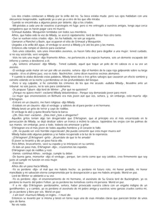 Los dos criados conducían a Milady por la orilla del río. Su boca estaba muda; pero sus ojos hablaban con una
elocuencia inexpresable, suplicando ya a uno ya a otro de los que ella miraba.
   Cuando se encontraba a algunos pasos por delante, dijo a los criados:
   -Mil pistolas a cada uno de vosotros si protegéis mi fuga; pero si me entregáis a vuestros amigos, tengo aquí cerca
vengadores que os harán pagar cara mi muerte.
   Grimaud dudaba. Mosquetón temblaba con todos sus miembros.
   Athos, que había oído la voz de Milady, se acercó rápidamente; lord de Winter hizo otro tanto.
   -Que se vuelvan estos criados -dijo-, les ha hablado, no son ya seguros.
   Llamaron a Planchet y Bazin, que ocuparon el sitio de Grimaud y Mosquetón.
   Llegados a la orilla del agua, el verdugo se acercó a Milady y le ató los pies y las manos.
   Entonces ella rompió el silencio para exclamar:
   -Sois unos cobardes, sois unos miserables asesinos, os hacen falta diez para degollar a una mujer; tened cuidado,
si no soy socorrida, seré vengada.
   -Vois no sois una mujer -dijo fríamente Athos-, no pertenecéis a la especie humana, sois un demonio escapado del
infierno y vamos a devolveros a él.
   -¡Ay, señores virtuosos! -dijo Milady-. Tened cuidado, aquel que toque un pelo de mi cabeza es a su vez un
asesino.
   -El verdugo uede matar sin ser por ello un asesino, señora- dijo el hombre de la capa roja golpeando sobre su larga
espada-; él es el último juez, eso es todo: Nachrichter, como dicen nuestros vecinos alemanes.
   Y cuando la ataba diciendo estas palabras, Milady lanzó dos o tres gritos salvajes que causaron un efecto sombrío y
extraño volando en la noche y perdiéndose en las profundidades del bosque.
   -Pero si soy culpable, si he cometido los crímenes de los que me acusáis -aullaba Milady-, llevadme ante un
tribunal; no sois jueces, no lo sois para condenarme.
   -Os propuse Tyburn -dijo lord de Winter-. ¿Por qué no quisisteis?
   -¡Porque no quiero morir! -exclamó Milady debatiéndose-. Porque soy demasiado joven para morir.
   -La mujer que envenenasteis en Béthune era más joven aún que vos, señora, y, sin embargo, está muerta -dijo
D'Artagnan.
   -Entraré en un claustro, me haré religiosa -dijo Milady.
   -Estabais en un claustro -dijo el verdugo- y salisteis de él para perder a mi hermano.
   Milady lanzó un grito de terror y cayó de rodillas.
   El verdugo la alzó y quiso llevarla hacia la barca.
   -¡Oh, Dios mío! -exclamó-. ¡Dios mío! ¿Vais a ahogarme?
   Aquellos gritos tenían algo tan desgarrador que D'Artagnan, que al principio era el más encarnizado en la
persecución de Milady, se dejó deslizar sobre un tronco a inclinó la cabeza, tapándose las orejas con las palmas de
sus manos; sin embargo, pese a todo, todavía oía amenazar y gritar.
   D'Artagnan era el más joven de todos aquellos hombres y el corazón le falló.
   -¡Oh, no puedo ver este horrible espectáculo! ¡No puedo consentir que esta mujer muera así!
   Milady había oído algunas palabras y se había recuperado a la luz de la esperanza.
   -¡D'Artagnan! ¡D'Artagnan! -gritó-. ¡Acuérdate de que te he amado!
   El joven se levantó y dio un paso hacia ella.
   Pero Athos, bruscamente, sacó su espada y se interpuso en su camino.
   -Si dais un paso más, D'Artagnan -dijo-, cruzaremos las espadas.
   D'Artagnan cayó de rodillas y rezó.
   -Vamos -continuó Athos-, verdugo, cumple tu deber.
   -De buena gana, monseñor -dijo el verdugo-, porque, tan cierto como que soy católico, creo firmemente que soy
justo al cumplir mi función en esta mujer.
   -Está bien.
   Athos dio un paso hacia Milady.
   -Yo os perdono -dijo- el mal que me habéis hecho; os perdono mi futuro roto, mi honor perdido, mi honor
mancillado y mi salvación eterna comprometida por la desesperación a que me habéis arrojado. Morid en paz.
   Lord de Winter se adelantó a su vez.
   -Yo os perdono -dijo- el envenenamiento de mi hermano, el asesinato de Su Gracia lord de Buckingham, yo os
perdono la muerte del pobre Felton, yo os perdono las tentativas contra mi persona. Morid en paz.
   -Y a mí -dijo D'Artagnan- perdonadme, señora, haber provocado vuestra cólera con un engaño indigno de un
gentilhombre; y a cambio, yo os perdono el asesinato de mi pobre amiga y vuestras vene ganzas crueles contra mí,
yo os perdono y lloro por vos. Morid en paz:
   -I am lost! -murmuró Milady en inglés-. I must die.
   Entonces se levantó por sí misma y lanzó en torno suyo una de esas miradas claras que parecían brotar de unos
ojos de llama.
   No vio nada.
 