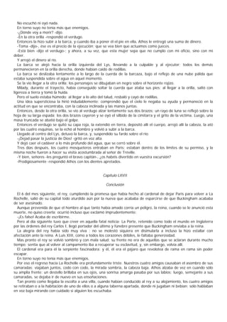 No escuchó ni oyó nada.
   En torno suyo no tenía más que enemigos.
   -¿Dónde voy a morir? -dijo.
   -En la otra orilla -respondió el verdugo.
   Entonces la hizo subir a la barca, y cuando iba a poner él el pie en ella, Athos le entregó una suma de dinero.
   -Toma -dijo-, ése es el precio de la ejecución; que se vea bien que actuamos como jueces.
   -Está bien -dijo el verdugo-; y ahora, a su vez, que esta mujer sepa que no cumplo con mi oficio, sino con mi
deber.
   Y arrojó el dinero al río.
   La barca se alejó hacia la orilla izquierda del Lys, llevando a la culpable y al ejecutor; todos los demás
permanecieron en la orilla derecha, donde habían caído de rodillas.
   La barca se deslizaba lentamente a lo largo de la cuerda de la barcaza, bajo el reflejo de una nube pálida que
estaba suspendida sobre el agua en aquel momento.
   Se la vio llegar a la otra orilla; los personajes se dibujaban en negro sobre el horizonte rojizo.
   Milady, durante el trayecto, había conseguido soltar la cuerda que ataba sus pies; al llegar a la orilla, saltó con
ligereza a tierra y tomó la huida.
   Pero el suelo estaba húmedo; al llegar a lo alto del talud, resbaló y cayó de rodillas.
   Una idea supersticiosa la hirió indudablemente; comprendió que el cielo le negaba su ayuda y permaneció en la
actitud en que se encontraba, con la cabeza inclinada y las manos juntas.
   Entonces, desde la otra orilla, se vio al verdugo alzar lentamente sus dos brazos; un rayo de luna se reflejó sobre la
hoja de su larga espada; los dos brazos cayeron y se oyó el silbido de la cimitarra y el grito de la víctima. Luego, una
masa truncada se abatió bajo el golpe.
   Entonces el verdugo se quitó su capa roja, la extendió en tierra, depositó allí el cuerpo, arrojó allí la cabeza, la ató
por las cuatro esquinas, se la echó al hombro y volvió a subir a la barca.
   Llegado al centro del Lys, detuvo la barca, y, suspendido su fardo sobre el río:
   -¡Dejad pasar la justicia de Dios! -gritó en voz alta.
   Y dejó caer el cadáver a lo más profundo del agua, que se cerró sobre él.
   Tres días después, los cuatro mosqueteros entraban en Paris; estaban dentro de los límites de su permiso, y la
misma noche fueron a hacer su visita acostumbrada al señor de Tréville.
   -Y bien, señores -les preguntó el bravo capitán-, ¿os habéis divertido en vuestra excursión?
   -Prodigiosamente -respondió Athos con los dientes apretados.


                                                       Capítulo LXVII

                                                         Conclusión

   El 6 del mes siguiente, el rey, cumpliendo la promesa que había hecho al cardenal de dejar Paris para volver a La
Rochelle, salió de su capital todo aturdido aún por la nueva que acababa de esparcirse de que Buckingham acababa
de ser asesinado.
   Aunque prevenida de que el hombre al que tanto había amado corría un peligro, la reina, cuando se le anunció esta
muerte, no quiso creerla; ocurrió incluso que exclamó imprudentemente:
   -¡Es falso! Acaba de escribirme.
   Pero al día siguiente tuvo que creer en aquella fatal noticia: La Porte, retenido como todo el mundo en Inglaterra
por las órdenes del rey Carlos I, llegó portador del último y fúnebre presente que Buckingham enviaba a la reina.
   La alegría del rey había sido muy viva ; no se molestó siquiera en disimularla a incluso la hizo estallar con
afectación ante la reina. A Luis XIII, como a todos los corazones débiles, le faltaba generosidad.
   Mas pronto el rey se volvió sombrío y con mala salud; su frente no era de aquellas que se aclaran durante mucho
tiempo; sentía que al volver al campamento iba a recuperar su esclavitud, y, sin embargo, volvía allí.
   El cardenal era para él la serpiente fascinadora; y él, él era el pájaro que revolotea de rama en rama sin poder
escapar.
   En torno suyo no tenía más que enemigos.
   Por eso el regreso hacia La Rochelle era profundamente triste. Nuestros cuatro amigos causaban el asombro de sus
camaradas; viajaban juntos, codo con codo, la mirada sombría, la cabeza baja. Athos alzaba de vez en cuando sólo
su amplia frente: un destello brillaba en sus ojos, una sonrisa amarga pasaba por sus labios; luego, semejante a sus
camaradas, se dejaba ir de nuevo en sus ensoñaciones.
   Tan pronto como llegaba la escolta a una villa, cuando habían conducido al rey a su alojamiento, los cuatro amigos
se retiraban o a la habitación de uno de ellos o a alguna taberna apartada, donde ni jugaban ni bebían; sólo hablaban
en voz baja mirando con cuidado si alguien los escuchaba.
 