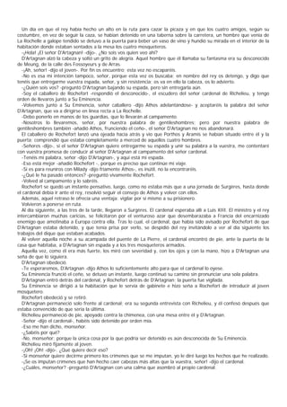 Un día en que el rey había hecho un alto en la ruta para cazar la picaza y en que los cuatro amigos, según su
costumbre, en vez de seguir la caza, se habían detenido en una taberna sobre la carretera, un hombre que venía de
La Rochelle a galope tendido se detuvo a la puerta para beber un vaso de vino y hundió su mirada en el interior de la
habitación donde estaban sentados a la mesa los cuatro mosqueteros.
  -¡Hola! ¡El señor D'Artagnan! -dijo-. ¿No sois vos quien veo ahí?
  D'Artagnan alzó la cabeza y soltó un grito de alegría. Aquel hombre que él llamaba su fantasma era su desconocido
de Meung, de la calle des Fossoyeurs y de Arras.
  -¡Ah, señor! -dijo el joven-. Por fin os encuentro; esta vez no escaparéis.
  -No es esa mi intención tampoco, señor, porque esta vez os buscaba; en nombre del rey os detengo, y digo que
tenéis que entregarme vuestra espada, señor, y sin resistencia; os va en ello la cabeza, os lo advierto.
  -¿Quién sois vos? -preguntó D'Artagnan bajando su espada, pero sin entregarla aún.
  -Soy el caballero de Rochefort -respondió el desconocido-, el escudero del señor cardenal de Richelieu, y tengo
orden de llevaros junto a Su Eminencia.
  -Volvemos junto a Su Eminencia, señor caballero -dijo Athos adelantándose- y aceptaréis la palabra del señor
D'Artagnan, que va a dirigirse en línea recta a La Rochelle.
  -Debo ponerlo en manos de los guardias, que lo llevarán al campamento.
  -Nosotros lo llevaremos, señor, por nuestra palabra de gentileshombres; pero por nuestra palabra de
gentileshombres también -añadió Athos, frunciendo el ceño-, el señor D'Artagnan no nos abandonará.
  El caballero de Rochefort lanzó una ojeada hacia atrás y vio que Porthos y Aramis se habían situado entre él y la
puerta; comprendió que estaba completamente a merced de aquellos cuatro hombres.
  -Señores -dijo-, si el señor D'Artagnan quiere entregarme su espada y unir su palabra a la vuestra, me contentaré
con vuestra promesa de conducir al señor D'Artagnan al campamento del señor cardenal.
  -Tenéis mi palabra, señor -dijo D'Artagnan-, y aquí está mi espada.
  -Eso está mejor -añadió Rochefort -, porque es preciso que continúe mi viaje.
  -Si es para reuniros con Milady -dijo fríamente Athos-, es inútil, no la encontraréis.
  -¿Qué le ha pasado entonces? -preguntó vivamente Rochefort.
  -Volved al campamento y lo sabréis.
  Rochefort se quedó un instante pensativo, luego, como no estaba más que a una jornada de Surgères, hasta donde
el cardenal debía ir ante el rey, resolvió seguir el consejo de Athos y volver con ellos.
  Además, aquel retraso le ofrecía una ventaja: vigilar por sí mismo a su prisionero.
  Volvieron a ponerse en ruta.
  Al día siguiente, a las tres de la tarde, llegaron a Surgères. El cardenal esperaba allí a Luis XIII. El ministro y el rey
intercambiaron muchas caricias, se felicitaron por el venturoso azar que desembarazaba a Francia del encarnizado
enemigo que amotinaba a Europa contra ella. Tras lo cual, el cardenal, que había sido avisado por Rochefort de que
D'Artagnan estaba detenido, y que tenía prisa por verlo, se despidió del rey invitándolo a ver al día siguiente los
trabajos del dique que estaban acabados.
  Al volver aquella noche a su acampada del puente de La Pierre, el cardenal encontró de pie, ante la puerta de la
casa que habitaba, a D'Artagnan sin espada y a los tres mosqueteros armados.
  Aquella vez, como él era más fuerte, los miró con severidad y, con los ojos y con la mano, hizo a D'Artagnan una
seña de que lo siguiera.
  D'Artagnan obedeció.
  -Te esperaremos, D'Artagnan -dijo Athos lo suficientemente alto para que el cardenal lo oyese.
  Su Eminencia frunció el ceño, se detuvo un instante, luego continuó su camino sin pronunciar una sola palabra.
  D'Artagnan entró detrás del cardenal, y Rochefort detrás de D'Artagnan; la puerta fue vigilada.
  Su Eminencia se dirigió a la habitación que le servía de gabinete e hizo seña a Rochefort de introducir al joven
mosquetero.
  Rochefort obedeció y se retiró.
  D'Artagnan permaneció solo frente al cardenal; era su segunda entrevista con Richelieu, y él confesó después que
estaba convencido de que sería la última.
  Richelieu permaneció de pie, apoyado contra la chimenea, con una mesa entre él y D'Artagnan.
  -Señor -dijo el cardenal-, habéis sido detenido por orden mía.
  -Eso me han dicho, monseñor.
  -¿Sabéis por qué?
  -No, monseñor; porque la única cosa por la que podría ser detenido es aún desconocida de Su Eminencia.
  Richelieu miró fijamente al joven.
  -¡Oh! ¡Oh! -dijo-. ¿Qué quiere decir eso?
  -Si monseñor quiere decirme primero los crímenes que se me imputan, yo le diré luego los hechos que he realizado.
  -¡Se os imputan crímenes que han hecho caer cabezas más altas que la vuestra, señor! -dijo el cardenal.
  -¿Cuáles, monseñor? -preguntó D'Artagnan con una calma que asombró al propio cardenal.
 