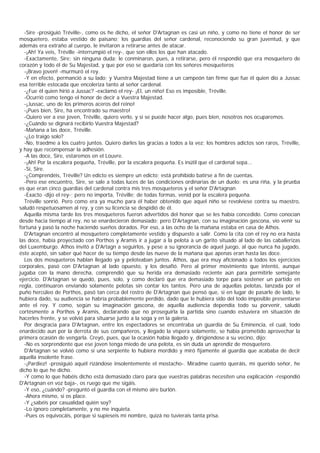 -Sire -prosiguió Tréville-, como os he dicho, el señor D'Artagnan es casi un niño, y como no tiene el honor de ser
mosquetero, estaba vestido de paisano; los guardias del señor cardenal, reconociendo su gran juventud, y que
además era extraño al cuerpo, le invitaron a retirarse antes de atacar.
  -¡Ah! Ya veis, Tréville -interrumpió el rey-, que son ellos los que han atacado.
  -Exactamente, Sire; sin ninguna duda; le conminaron, pues, a retirarse, pero él respondió que era mosquetero de
corazón y todo él de Su Majestad, y que por eso se quedaría con los señores mosqueteros
  -¡Bravo joven! -murmuró el rey.
  -Y en efecto, permanció a su lado; y Vuestra Majestad tiene a un campeón tan firme que fue él quien dio a Jussac
esa terrible estocada que encoleriza tanto al señor cardenal.
  -¿Fue él quien hirió a Jussac? -exclamó el rey- ¡El, un niño! Eso es imposible, Tréville.
  -Ocurrió como tengo el honor de decir a Vuestra Majestad.
  -¡Jussac, uno de los primeros aceros del reino!
  -¡Pues bien, Sire, ha encontrado su maestro!
  -Quiero ver a ese joven, Tréville, quiero verlo, y si se puede hacer algo, pues bien, nosotros nos ocuparemos.
  -¿Cuándo se dignará recibirlo Vuestra Majestad?
  -Mañana a las doce, Tréville.
  -¿Lo traigo solo?
  -No, traedme a los cuatro juntos. Quiero darles las gracias a todos a la vez; los hombres adictos son raros, Tréville,
y hay que recompensar la adhesión.
  -A las doce, Sire, estaremos en el Louvre.
  -¡Ah! Por la escalera pequeña, Tréville, por la escalera pequeña. Es inútil que el cardenal sepa...
  -Sí, Sire.
  -¿Comprendéis, Tréville? Un edicto es siempre un edicto; está prohibido batirse a fin de cuentas.
  -Pero ese encuentro, Sire, se sale a todas luces de las condiciones ordinarias de un duelo: es una riña, y la prueba
es que eran cinco guardias del cardenal contra mis tres mosqueteros y el señor D'Artagnan
  -Exacto -dijo el rey-; pero no importa, Tréville; de todas formas, venid por la escalera pequeña.
  Tréville sonrió. Pero como era ya mucho para él haber obtenido que aquel niño se revolviese contra su maestro,
saludó respetuosamen al rey, y con su licencia se despidió de él.
  Aquella misma tarde los tres mosqueteros fueron advertidos del honor que se les había concedido. Como conocían
desde hacia tiempo al rey, no se enardecieron demasiado; pero D'Artagnan, con su imaginación gascona, vio venir su
fortuna y pasó la noche haciendo sueños dorados. Por eso, a las ocho de la mañana estaba en casa de Athos.
  D'Artagnan encontró al mosquetero completamente vestido y dispuesto a salir. Como la cita con el rey no era hasta
las doce, había proyectado con Porthos y Aramis ir a jugar a la pelota a un garito situado al lado de las caballerizas
del Luxemburgo. Athos invitó a D'Artagn a seguirlos, y pese a su ignorancia de aquel juego, al que nunca ha jugado,
éste aceptó, sin saber qué hacer de su tiempo desde las nueve de la mañana que apenas eran hasta las doce.
  Los dos mosqueteros hablan llegado ya y peloteaban juntos. Athos, que era muy aficionado a todos los ejercicios
corporales, pasó con D'Artagnan al lado opuesto, y los desafió. Pero al primer movimiento que intentó, aunque
jugaba con la mano derecha, comprendió que su herida era demasiado reciente aún para permitirle semejante
ejercicio. D'Artagnan se quedó, pues, solo, y como declaró que era demasiado torpe para sostener un partido en
regla, continuaron enviando solamente pelotas sin contar los tantos. Pero una de aquellas pelotas, lanzada por el
puño hercúleo de Porthos, pasó tan cerca del rostro de D'Artagnan que pensó que, si en lugar de pasarle de lado, le
hubiera dado, su audiencia se habría probablemente perdido, dado que le hubiera sido del todo imposible presentarse
ante el rey. Y como, según su imaginación gascona, de aquella audiencia dependía todo su porvenir, saludó
cortésmente a Porthos y Aramis, declarando que no proseguirla la partida sino cuando estuviera en situación de
hacerles frente, y se volvió para situarse junto a la soga y en la galería.
  Por desgracia para D'Artagnan, entre los espectadores se encontraba un guardia de Su Eminencia, el cual, todo
enardecido aun por la derrota de sus compañeros, y llegado la víspera solamente, se había prometido aprovechar la
primera ocasión de vengarla. Creyó, pues, que la ocasión había llegado y, dirigiéndose a su vecino, dijo:
  -No es sorprendente que ese joven tenga miedo de una pelota, es sin duda un aprendiz de mosquetero.
  D'Artagnan se volvió como si una serpiente lo hubiera mordido y miró fijamente al guardia que acababa de decir
aquella insolente frase.
  -¡Pardiez! -prosiguió aquél rizándose insolentemente el mostacho-. Miradme cuanto queráis, mi querido señor, he
dicho lo que he dicho.
  -Y como lo que habéis dicho está demasiado claro para que vuestras palabras necesiten una explicación -respondió
D'Artagnan en voz baja-, os ruego que me sigáis.
  -Y eso, ¿cuándo? -preguntó el guardia con el mismo aire burlón.
  -Ahora mismo, si os place.
  -Y ¿sabéis por casualidad quién soy?
  -Lo ignoro completamente, y no me inquieta.
  -Pues os equivocáis, porque si supieseis mi nombre, quizá no tuvierais tanta prisa.
 