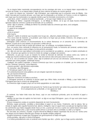 -Se os imputa haber mantenido correspondencia con los enemigos del reino, se os imputa haber sorprendido los
secretos de Estado, se os imputa haber tratado de hacer abortar los planes de vuestro general.
  -¿Y quién me imputa eso, monseñor? -dijo D'Artagnan, que sospechaba que la acusación venía de Milady-. Una
mujer marcada por la justicia del país, una mujer que ha desposado a un hombre en Francia y a otro en Inglaterra,
una mujer que ha envenenado a su segundo marido y que ha intentado envenenarme a mí mismo.
  -¿Qué decís, señor? -exclamó el cardenal asombrado-. ¿Y de qué mujer habláis de ese modo?
  -De Milady de Winter -respondió D'Artagnan-; sí, de Milady de Winter, de la que sin duda Vuestra Eminencia
ignoraba todos los crímenes cuando la ha honrado con su confianza.
  -Señor -dijo el cardenal-, si Milady de Winter ha cometido todos los crímenes que decís, será castigada.
  -Ya lo está, monseñor.
  -Y ¿quién la ha castigado?
  -Nosotros.
  -¿Está en prisión?
  -Está muerta.
  -¿Muerta? -repitió el cardenal, que no podía creer lo que oía-. ¡Muerta! ¿Habéis dicho que está muerta?
  -Tres veces trató de matarme, y la perdoné; pero mató a la mujer que yo amaba. Entonces, mis amigos y yo la
hemos cogido, juzgado y condenado.
  D'Artagnan contó entonces el envenenamiento de la señora Bonacieux en el convento de las Carmelitas de
Béthune, el juicio de la casa aislada y la ejecución a orillas del Lys.
  Un temblor corrió por todo el cuerpo del cardenal, que, sin embargo, no temblaba fácilmente.
  Pero, de pronto como sufriendo la influencia de un pensamiento mudo, la fisonomía del cardenal, sombrío hasta
entonces, se aclaró poco a poco y llegó a la más perfecta serenidad.
  -Así -dijo con una voz cuya dulzura contrastaba con la severidad de sus palabras-, así que os habéis constituido en
jueces, sin pensar que quienes no tienen la misión de castigar y castigan son asesinos.
  -Monseñor, os juro que ni por un instante he tenido la intención de defender mi cabeza contra vos. Sufriré el
castigo que Vuestra Eminencia quiera infligirme. No amo tanto la vida como para temer la muerte.
  -Sí, lo sé, sois un hombre de corazón, señor -dijo el cardenal con una voz casi afectuosa-; puedo deciros, pues, de
antemano que seréis juzgado, condenado incluso.
  -Cualquier otro podría responder a Vuestra Eminencia que tiene su perdón en el bolsillo; yo me contentaré con
deciros: Ordenad, monseñor, estoy dispuesto.
  -¿Vuestro perdón? -dijo Richelieu sorprendido.
  -Sí, monseñor -dijo D'Artagnan.
  -¿Y firmado por quién? ¿Por el rey?
  Y el cardenal pronunció estas palabras con una singular expresión de desprecio.
  -No, por Vuestra Eminencia.
  -¿Por mí? Estáis loco, señor.
  -Monseñor reconocerá sin duda su escritura.
  Y D'Artagnan presentó al cardenal el preciso papel que Athos había arrancado a Milady, y que había dado a
D'Artagnan para que le sirviera de salvaguardia.
  Su Eminencia cogió el papel y leyó con voz lenta apoyándose en cada sílaba:

                      «El portador de la presente ha "hecho lo que ha hecho" por orden mía y para bien del Estado.
                      En el campamento de La Rochelle, a 5 de agosto de 1628.
                                                                Richelieu.»

  El cardenal, tras haber leído estas dos líneas, cayó en una meditación profunda, pero no devolvió el papel a
D'Artagnan.
  «Medita con qué clase de suplicio me hará morir -se dijo en voz baja D'Artagnan-; pues a fe que verá cómo muere
un gentilhombre.»
  El joven mosquetero estaba en excelente disposición de morir heroicamente.
  Richelieu seguía pensando, enrollaba y desenrollaba el papel en sus manos. Finalmente, alzó la cabeza, fijó su
mirada de águila sobre aquella fisonomía leal, abierta, inteligente, leyó en aquel rostro surcado por las lágrimas todos
los sufrimientos que había enjugado desde hacía un mes, y pensó por tercera o cuarta vez cuánto futuro tenía aquel
muchacho de veintiún años, y qué recursos podría ofrecer a un buen amo su actividad, su valor y su ingenio.
  Por otro lado, los crimenes, el poder, el genio infernal de Milady le habían espantado más de una vez. Sentía como
una alegría secreta haberse liberado para siempre de aquella cómplice peligrosa.
  Desgarró lentamente el papel que D'Artagnan tan generosamente le había entregado.
  «Estoy perdido», dijo para sí mismo D'Artagnan.
  Y se inclinó profundamente ante el cardenal como hombre que dice: «¡Señor, que se haga vuestra voluntad!»
 