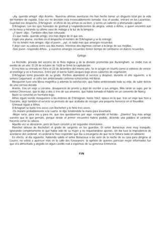 -¡Ay, querido amigo! -dijo Aramis-. Nuestras últimas aventuras me han hecho tomar un disgusto total por la vida
del hombre de espada. Esta vez mi decisión está irrevocablemente tomada: tras el asedio, entraré en los Lazaristas.
Guardad ese despacho, D'Artagnan: el oficio de las armas os va bien, y seréis un valiente y afortunado capitán.
  D'Artagnan, con los ojos húmedos de gratitud y resplandecientes de alegría, volvió a Athos, a quien encontró aún
en la mesa y mirando su último vaso de málaga a la luz de la lámpara.
  -¡Y bien! -dijo-. También ellos han rehusado.
  -Es que nadie, querido amigo, era más digno de él que vos.
  Cogió una pluma, escribió en el despacho el nombre de D'Artagnan y se lo entregó.
  -Ya no tendré más amigos -dijo el joven-, ¡ay!, ni nada más que amargos recuerdos.
  Y dejó caer su cabeza entre sus dos manos, mientras dos lágrimas corrían a lo largo de sus mejillas.
  -Sois joven -respondió Athos-, y vuestros amargos recuerdos tienen tiempo de cambiarse en dulces recuerdos.

                                                        Epílogo

  La Rochelle, privada del socorro de la flota inglesa y de la división prometida por Buckingham, se rindió tras el
asedio de un año. El 28 de octubre de 1628 se firmó la capitulación.
  El rey hizo su entrada en Paris el 23 de diciembre del mismo año. Se le acogió en triunfo como si volviese de vencer
al enemigo y no a franceses. Entró por el barrio Saint-Jacques bajo arcos cubiertos de vegetación.
  D'Artagnan tomó posesión de su grado. Porthos abandonó el servicio y desposó, durante el año siguiente, a la
señora Coquenard; el cofre tan ambicionado contenía ochocientas mil libras.
  Mosquetón tuvo una librea magnífica y además la satisfacción, que había ambicionado toda su vida, de subir detrás
de una carroza dorada.
  Aramis, tras un viaje a Lorraine, desapareció de pronto y dejó de escribir a sus amigos. Más tarde se supo, por la
señora Chevreuse, que lo dijo a dos o tres de sus amantes, que había tomado el hábito en un convento de Nancy.
  Bazin se convirtió en hermano lego.
  Athos siguió siendo mosquetero a las órdenes de D'Artagnan, hasta 1663, época en la que, tras un viaje que hizo a
Touraine, dejó también el servicio so pretexto de que acababa de recoger una pequeña herencia en el Rousillon.
  Grimaud siguió a Athos.
  D'Artagnan se batió tres veces con Rochefort y lo hirió tres veces.
  -Os mataré probablemente a la cuarta -le dijo tendiéndole la mano para levantarlo.
  -Mejor sería, para vos y para mí, que nos quedásemos por aquí -respondió el herido-. ¡Diantre! Soy más amigo
vuestro que lo que pensáis, porque desde el primer encuentro habría podido, diciendo una palabra al cardenal,
haceros cortar la cabeza.
  Aquella vez se abrazaron, pero de buen corazón y sin segundas intenciones.
  Planchet obtuvo de Rochefort el grado de sargento en los guardias. El señor Bonacieux vivía muy tranquilo,
ignorando completamente lo que había sido de su mujer y no inquietándose apenas. Un día tuvo la imprudencia de
acordarse del cardenal; el cardenal le hizo responder que iba a encargarse de que no le faltara nada en adelante.
  En efecto, al día siguiente, habiendo salido el señor Bonacieux a las siete de la noche de su casa para dirigirse al
Louvre, no volvió a aparecer más en la calle des Fossoyeurs; la opinión de quienes parecían mejor informados fue
que era alimentado y alojado en algún castillo real a expensas de su generosa Eminencia.


                                                         FIN
 