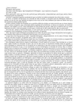 -¿Cómo os llamáis?
   -Bernajoux, para serviros.
   -Pues bien, señor Bernajoux -dijo tranquilamente D'Artagnan-, voy a esperaros a la puerta.
   -Id, señor, os sigo.
   -No os apresuréis, señor, que no se den cuenta de que salimo juntos; comprended que, para lo que vamos a hacer,
demasiada gente nos molestaría.
   -Está bien -respondió el guardia asombrado de que su nombre no hubiera producido más efecto sobre el joven.
   En efecto, el nombre de Bernajoux era conocido de todo el mundo, a excepción quizá de D'Artagnan solamente;
porque era uno de esos que figuraba la mayoría de las veces en las riñas cotidianas que todos los edictos del rey y
del cardenal no habían podido reprimir.
   Porthos y Aramis estaban tan ocupados con su partido y Athos los miraba con tanta atención que no vieron siquiera
salir a su joven compañero, que, como había dicho al guardia de Su Eminencia, se detuvo en la puerta; un momento
después, éste bajaba a su vez. Como D'Artagnan no tenía tiempo que perder, dado que la audiencia del rey estaba
fijada para las doce, echó una ojeada en torno suyo y, viendo que la calle estaba desierta, dijo a su adversario:
   -A fe mía que, aunque os llaméis Bernajoux, es una suerte para vos tener que habérosla sólo con un aprendiz de
mosquetero; pero tranquilizaos, lo haré lo mejor que pueda. ¡En guardia!
   -Pero -dijo aquel a quien D'Artagnan provocaba de ese modo- me parece que el lugar está bastante mal escogido, y
que estaríam mejor detrás de la abadía de Saint-Germain o en el Pré-aux-Clercs.
   -Lo que decís está muy puesto en razón -respondió D'Artagnan-; desgraciadamente, no me sobra el tiempo, tengo
una cita a las doce en punto. ¡En guardia, pues, señor, en guardia!
   Bernajoux no era hombre para hacerse repetir dos veces semejate cumplido. En el mismo instante su espada brilló
en su mano y lanzó sobre su adversario al que, gracias a su gran juventud, espera intimidar.
   Pero D'Artagnan había hecho la víspera su aprendizaje, y recién salido de su victoria, todo henchido de su futuro
favor, había resuelto no retroceder un paso; por eso los dos aceros se encontraron metidos hasta las guardas, y
como D'Artagnan se mantenía firme en su puesto fue su adversario el que dio un paso en retirada. Pero D Artagnan
aprovechó el momento en que, en ese movimiento, el acero de Bernajoux se desviaba de la línea, libró, se lanzó a
fondo y tocó a su adversa en el hombro. En seguida D'Artagnan dio un paso hacia atrás a su vez y levantó su espada;
pero Bernajoux le gritó que no era nada, y tirándose ciegamente sobre él, se ensartó él mismo. Sin embargo, como
no caía, como no se declaraba vencido, sino que sólo se iba acercando hacia el palacio del señor de la Trémouille a
cuyo servicio tenía un pariente, D'Artagnan, ignorando él mismo la gravedad de la última herida que su adversario
había recibido, le acosaba vivamente, y sin duda lo iba a rematar de una tercera estocada cuando, habiéndose ex-
tendido el rumor que se alzaba en la calle hasta el juego de pelota, dos de los amigos del guardia, que le habtan otdo
intercambiar algunas palabras con D'Artagnan y que le habían visto salir a raíz de aquellas palabras, se precipitaron
espada en mano fuera del garito y cayeron sobre el vencedor. Pero al momento Athos, Porthos y Aramis aparecieron
a su vez, y en el momento en que los guardias atacaban a su joven camarada, los forzaron a volverse. En aquel
momento Bernajoux cayó; y como los guardias eran sólo dos contra cuatro, se pusieron a gritar: «¡A nosotros,
palacio de la Trémouille!» A estos gritos, todos los que había en el palacio salieron, abalazándose sobre los cuatro
compañeros que por su parte se pusieron a gritar: «iA nosotros, mosqueteros! »
   Este grito era atendido con frecuencia; porque se sabía a los mosqueteros enemigos de su Eminencia, y se los
amaba por el odio que sentían hacia el cardenal. Por eso los guardias de otras compañías distintas a las que
pertenecían al duque Rojo, como lo había llamado Aramis, por lo general tomaban partido en esta clase de querellas
por los mosqueteros del rey. De tres guardias de la compañía del señor Des Essarts que pasaban, dos vinieron, pues,
en ayuda de los cuatro compañeros, mientras el otro corría al palacio del señor de Tréville, gritando: «iA nosotros,
mosqueteros, a nosotros!». Como de costumbre, el palacio del señor de Tréville estaba lleno de soldados de esa
arma, que acudieron en socorro de sus camaradas. La refriega se hizo general, pero la fuerza estaba del lado de los
mosqueteros: los guardias del cardenal y las gentes del señor de La Trémouille se retiraron al palacio, cuyas puertas
cerraron justo a tiempo para impedir que sus enemigos hicieran irrupción a la vez que ellos. En cuanto al herido,
había sido transportado dentro al principio y, como hemos dicho, en muy mal estado.
   La agitación llegaba a su colmo entre los mosqueteros y sus aliados, y se deliberaba ya si, para castigar la
insolencia que habían tenido los criados del señor de La Trémouille de hacer una salida contra los mosqueteros del
rey, no se prendería fuego a su palacio. La proposición había sido hecha y acogida con entusiasmo cuando
afortunadamente sonaron las once; D'Artagnan y sus compañeros se acordaron de su audiencia y, como habrían
sentido que se diera un golpe tan hermoso sin ellos, consiguieron calmar los ánimos. Se contentaron, pues, con
arrojar algunos adoquines contra las puertas, pero las puertas resistieron; entonces se cansaron; por otro lado,
aquellos que debían ser mirados como cabecillas de la empresa habían abandonado hacía un instante el grupo y se
encaminaban hacia el palacio del señor de Tréville, que los esperaba, al corriente ya de esta algarada.
   -Deprisa, al Louvre -dijo-, al Louvre sin perder un instante, y tratemos de ver al rey antes de que sea prevenido por
el cardenal; nosotros le contaremos las cosas como una continuación del asunto de ayer, y los dos pasarán juntos.
   El señor de Tréville, acompañado de los cuatro jóvenes, se encaminó pues hacia el Louvre; pero, para gran
asombro del capitán de los mosqueteros, le anunciaron que el rey habla ido a montería del ciervo en el bosque de
 