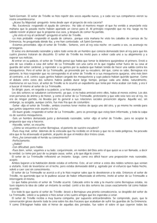 Saint-Germain. El señor de Tréville se hizo repetir dos veces aquella nueva, y a cada vez sus compañeros vieron su
rostro ensombrecerse.
  -¿Acaso Su Majestad -preguntó- tenía desde ayer el proyecto de esta cacería?
  -No, Excelencia -respondió el ayuda de cámrara-. Ha sido el montero mayor el que ha venido a anunciarle esta
mañana que la pasada noche habían apartado un ciervo para él. Al principio respondió que no iría, luego no ha
sabido resistir al placer que le proponía esa caza, y después de comer ha partido.
  -¿Ha visto el rey al cardenal? -preguntó el señor de Tréville.
  -Lo más probable -respondió el ayuda de cámara-, porque esta mañana he visto los caballos de carroza de Su
Eminencia, he preguntado dónde iba, y me han contestado: «A Saint-Germain».
  -Estamos prevenidos -dijo el señor de Tréville-. Señores, veré al rey esta noche; en cuanto a vos, os aconsejo no
arriesgaros.
  El aviso era demasiado razonable y sobre todo venía de un hombre que conocía demasiado bien al rey para que los
cuatro jóvenes trataran de discutirlo. El señor de Tréville les invitó pues a volver cada uno a su alojamiento y a
esperar sus noticias.
  Al entrar en su palacio, el señor de Tréville pensó que había que tomar la delantera quejándose el primero. Envió a
uno de sus criados a casa del señor de La Trémouille con una carta en la que rogaba echar fuera de su casa al
guardia del señor cardenal, y reprender a su gentes por la audacia que habían tenido de hacer una salida contra los
mosqueteros. Pero el señor de La Trémouille, ya prevenido por su escudero, del que, como se sabe, Bernajoux era
pariente, le hizo responder que no correspondía ni al señor de Tréville ni a sus mosqueteros quejarse, sino más bien
al contrario, a él, contra cuyas gentes habían cargado los mosqueteros y cuyo palacio habían querido quemar. Como
el debate entre estos dos señores habría podido durar largo tiempo, porque cada uno debía, naturalmente,
mantenerse en sus trece, al señor de Tréville se le ocurrió un expediente que tenía por meta acabar con todo, y era ir
a buscar él mismo al señor de La Trémouille.
  Se dirigió; pues, en seguida a su palacio, y se hizo anunciar.
  Los dos señores se saludaron cortésmente, ya que, si no había amistad entre ellos, había al menos estima. Los dos
eran personas de ánimo y de honor, y como el señor de La Trémouille, protestante y que sólo veía rara vez al rey, no
era de ningún partido, no llevaba por lo general a sus relaciones sociales prevención alguna. Aquella vez, sin
embargo, su acogida, aunque cortés, fue más fría que de costumbre.
  -Señor -dijo el señor de Tréville-, ambos creemos tener motivo de queja uno del otro, y yo mismo he venido para
que juntos saquemos este asunto a la luz.
  -De buen grado -respondió el señor de La Trémouille-, pero os prevengo que estoy bien informado, y toda la culpa
es de vuestros mosqueteros.
  -Sois un hombre demasiado justo y demasiado razonable, señor -dijo el señor de Tréville-, para no aceptar la
propuesta que voy a haceros.
  -Hacedla, señor, os escucho.
  -¿Cómo se encuentra el señor Bernajoux, el pariente de vuestro escudero?
  -Pues muy mal, séñor. Además de la estocada que ha recibido en el brazo y que no es nada peligrosa, ha pescado
otra que le ha atravesado el pulmón, al punto de que el médico dice tristes cosas.
  -Pero ¿ha conservado el herido su conocimiento?
  -Perfectamente.
  -¿Habla?
  -Con dificultad, pero habla.
  -Pues bien, señor, vayamos a su lado; conjurémosle, en nombre del Dios ante el que quizá va a ser llamado, a decir
la verdad. Le tomo por juez de su propia causa, señor, y lo que diga lo creeré.
  El señor de La Trémouille reflexionó un instante; luego, como era difícil hacer una proposición más razonable,
aceptó.
  Ambos bajaron a la habitación donde estaba el enfermo. Este, al ver entrar a estos dos nobles señores que venían
a visitarlo, trató de levantarse en el lecho, pero estaba demasiado débil y, agotado por el esfuerzo que había hecho,
volvió a caer casi sin conocimiento.
  El señor de La Trémouille se acercó a él y le hizo respirar sales que le devolvieron a la vida. Entonces el señor de
Tréville, no queriendo que se le pudiese acusar de haber influenciado al enfermo, invitó al señor de La Trémouille a
interrogarle él mismo.
  Lo que había previsto el señor de Tréville ocurrió. Colocado entre la vida y la muerte como Bernajoux estaba, no
tuvo siquiera la idea de callar un instante la verdad; contó a los dos señores las cosas exactamente tal como habían
ocurrido.
  Era todo lo que quería el señor de Tréville; deseó a Bernajoux una pronta convalecencia, se despidió del señor de
La Trémouille, volvió a su palacio e hizo avisar a los cuatro amigos que les esperaba a cenar.
  El señor de Tréville recibía a muy buena compañía, por supuesto anticardenalista. Se comprende, pues, que la
conversación girase durante toda la cena sobre los dos fracasos que acababan de sufrir los guardias de Su Eminencia.
Y como D'Artagnan había sido el héroe de aquellas dos jornadas, fue sobre él sobre el que cayeron todas las
 