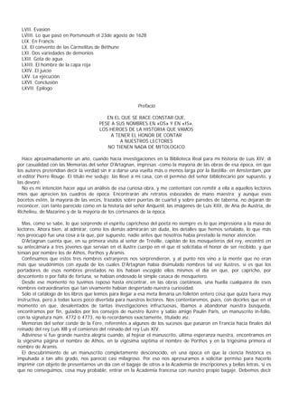 LVII. Evasión
  LVIII. Lo que pasó en Portsmouth el 23de agosto de 1628
  LIX. En Francis
  LX. El convento de las Carmelitas de Béthune
  LXI. Dos variedades de demonios
  LXII. Gota de agua
  LXIII. El hombre de la capa roja
  LXIV. El juicio
  LXV. La ejecución
  LXVI. Conclusión
  LXVII. Epílogo


                                                        Prefacio

                                         EN EL QUE SE RACE CONSTAR QUE,
                                      PESE A SUS NOMBRES EN «OS» Y EN «IS»,
                                      LOS HEROES DE LA HISTORIA QUE VAMOS
                                           A TENER EL HONOR DE CONTAR
                                               A NUESTROS LECTORES
                                         NO TIENEN NADA DE MITOLOGICO

  Hace aproximadamente un año, cuando hacía investigaciones en la Biblioteca Real para mi historia de Luis XIV, di
por casualidad con las Memorias del señor D'Artagnan, impresas -como la mayoría de las obras de esa época, en que
los autores pretendían decir la verdad sin ir a darse una vuelta más o menos larga por la Bastilla- en Amsterdam, por
el editor Pierre Rouge. El título me sedujo: las llevé a mi casa, con el permiso del señor bibliotecario por supuesto, y
las devoré.
  No es mi intención hacer aquí un análisis de esa curiosa obra, y me contentaré con remitir a ella a aquellos lectores
míos que aprecien los cuadros de época. Encontrarán ahí retratos esbozados de mano maestra; y aunque esos
bocetos estén, la mayoría de las veces, trazados sobre puertas de cuartel y sobre paredes de taberna, no dejarán de
reconocer, con tanto parecido como en la historia del señor Anquetil, las imágenes de Luis XIII, de Ana de Austria, de
Richelieu, de Mazarino y de la mayoría de los cortesanos de la época.

  Mas, como se sabe, lo que sorprende el espíritu caprichoso del poeta no siempre es lo que impresiona a la masa de
lectores. Ahora bien, al admirar, como los demás admirarán sin duda, los detalles que hemos señalado, lo que más
nos preocupó fue una cosa a la que, por supuesto, nadie antes que nosotros había prestado la menor atención.
  D'Artagnan cuenta que, en su primera visita al señor de Tréville, capitán de los mosqueteros del rey, encontró en
su antecámara a tres jóvenes que servían en el ilustre cuerpo en el que él solicitaba el honor de ser recibido, y que
tenían por nombre los de Athos, Porthos y Aramis.
  Confesamos que estos tres nombres extranjeros nos sorprendieron, y al punto nos vino a la mente que no eran
más que seudónimos con ayuda de los cuales D'Artagnan había disimulado nombres tal vez ilustres, si es que los
portadores de esos nombres prestados no los habían escogido ellos mismos el día en que, por capricho, por
descontento o por falta de fortuna, se habían endosado la simple casaca de mosquetero.
  Desde ese momento no tuvimos reposo hasta encontrar, en las obras coetáneas, una huella cualquiera de esos
nombres extraordinarios que tan vivamente habían despertado nuestra curiosidad.
  Sólo el catálogo de los libros que leímos para llegar a esa meta llenaría un folletón entero cosa que quizá fuera muy
instructiva, pero a todas luces poco divertida para nuestros lectores. Nos contentaremos, pues, con decirles que en el
momento en que, desalentados de tantas investigaciones infructuosas, Ibamos a abandonar nuestra búsqueda,
encontramos por fin, guiados por los consejos de nuestro ilustre y sabio amigo Paulin Paris, un manuscrito in-folio,
con la signatura núm. 4772 ó 4773, no lo recordamos exactamente, titulado así:
  Memorias del señor conde de la Fère, referentes a algunos de los sucesos que pasaron en Francia hacia finales del
reinado del rey Luis Xlll y el comienzo del reinado del rey Luis XIV.
  Adivínese si fue grande nuestra alegría cuando, al hojear el manuscrito, última esperanza nuestra, encontramos en
la vigésima página el nombre de Athos, en la vigésima séptima el nombre de Porthos y en la trigésima primera el
nombre de Aramis.
  El descubrimiento de un manuscrito completamente desconocido, en una época en que la ciencia histórica es
impulsada a tan alto grado, nos pareció casi milagroso. Por eso nos apresuramos a solicitar permiso para hacerlo
imprimir con objeto de presentarnos un día con el bagaje de otros a la Academia de inscripciones y bellas letras, si es
que no conseguimos, cosa muy probable, entrar en la Academia francesa con nuestro propio bagaje. Debemos decir
 