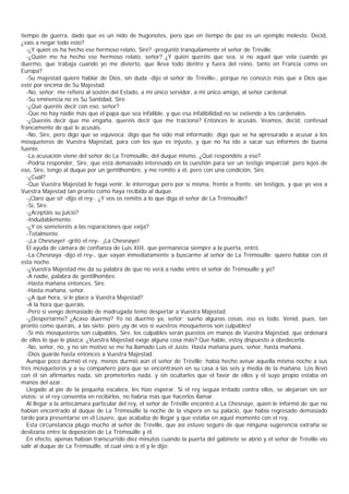 tiempo de guerra, dado que es un nido de hugonotes, pero que en tiempo de paz es un ejemplo molesto. Decid,
¿vais a negar todo esto?
   -¿Y quién os ha hecho ese hermoso relato, Sire? -preguntó tranquilamente el señor de Tréville.
   -¿Quién me ha hecho ese hermoso relato, señor? ¿Y quién queréis que sea, si no aquel que vela cuando yo
duermo, que trabaja cuando yo me divierto, que lleva todo dentro y fuera del reino, tanto en Francia como en
Europa?
   -Su majestad quiere hablar de Dios, sin duda -dijo el señor de Tréville-, porque no conozco más que a Dios que
esté por encima de Su Majestad.
   -No, señor; me refiero al sostén del Estado, a mi único servidor, a mi único amigo, al señor cardenal.
   -Su eminencia no es Su Santidad, Sire.
   -¿Qué queréis decir con eso, señor?
   -Que no hay nadie más que el papa que sea infalible, y que esa infalibilidad no se extiende a los cardenales.
   -¿Queréis decir que me engaña, queréis decir que me traiciona? Entonces le acusáis. Veamos, decid, confesad
francamente de qué le acusáis.
   -No, Sire, pero digo que se equivoca; digo que ha sido mal informado; digo que se ha apresurado a acusar a los
mosqueteros de Vuestra Majestad, para con los que es injusto, y que no ha ido a sacar sus informes de buena
fuente.
   -La acusación viene del señor de La Trémouille, del duque mismo. ¿Qué respondéis a eso?
   -Podría responder, Sire, que está demasiado interesado en la cuestión para ser un testigo imparcial; pero lejos de
eso, Sire, tengo al duque por un gentilhombre, y me remito a él, pero con una condición, Sire.
   -¿Cuál?
   -Que Vuestra Majestad le haga venir, le interrogue pero por sí misma, frente a frente, sin testigos, y que yo vea a
Vuestra Majestad tan pronto como haya recibido al duque.
   -¡Claro que sí! -dijo el rey-. ¿Y vos os remitís a lo que diga el señor de La Trémouille?
   -Sí, Sire.
   -¿Aceptáis su juicio?
   -Indudablemente.
   -¿Y os someteréis a las reparaciones que exija?
   -Totalmente.
   -¡La Chesnaye! -gritó el rey-. ¡La Chesnaye!
   El ayuda de cámara de confianza de Luis XIII, que permanecía siempre a la puerta, entró.
   -La Chesnaya -dijo el rey-, que vayan inmediatamente a buscarme al señor de La Trémouille; quiero hablar con él
esta noche.
   -¿Vuestra Majestad me da su palabra de que no verá a nadie entre el señor de Trémouille y yo?
   -A nadie, palabra de gentilhombre.
   -Hasta mañana entonces, Sire.
   -Hasta mañana, señor.
   -¿A qué hora, si le place a Vuestra Majestad?
   -A la hora que queráis.
   -Pero si vengo demasiado de madrugada temo despertar a Vuestra Majestad.
   -¿Despertarme? ¿Acaso duermo? Yo no duermo ya, señor; sueño algunas cosas, eso es todo. Venid, pues, tan
pronto como queráis, a las siete; pero ¡ay de vos si vuestros mosqueteros son culpables!
   -Si mis mosqueteros son culpables, Sire, los culpables serán puestos en manos de Vuestra Majestad, que ordenará
de ellos lo que le plazca. ¿Vuestra Majestad exige alguna cosa más? Que hable, estoy dispuesto a obedecerla.
   -No, señor, no, y no sin motivo se me ha llamado Luis el Justo. Hasta mañana pues, señor, hasta mañana.
   -Dios guarde hasta entonces a Vuestra Majestad.
   Aunque poco durmió el rey, menos durmió aún el señor de Tréville; había hecho avisar aquella misma noche a sus
tres mosqueteros y a su compañero para que se encontrasen en su casa a las seis y media de la mañana. Los llevó
con él sin afirmarles nada, sin prometerles nada, y sin ocultarles que el favor de ellos y el suyo propio estaba en
manos del azar.
   Llegado al pie de la pequeña escalera, les hizo esperar. Si el rey seguía irritado contra ellos, se alejarían sin ser
vistos; si el rey consentía en recibirlos, no habría más que hacerlos llamar.
   Al llegar a la antecámara particular del rey, el señor de Tréville encontró a La Chesnaye, quien le informó de que no
habían encontrado al duque de La Trémouille la noche de la víspera en su palacio, que había regresado demasiado
tarde para presentarse en el Louvre, que acababa de llegar y que estaba en aquel momento con el rey.
   Esta circunstancia plugo mucho al señor de Tréville, que así estuvo seguro de que ninguna sugerencia extraña se
deslizaría entre la deposición de La Trémouille y él.
   En efecto, apenas habían transcurrido diez minutos cuando la puerta del gabinete se abrió y el señor de Tréville vio
salir al duque de La Trémouille, el cual vino a él y le dijo:
 