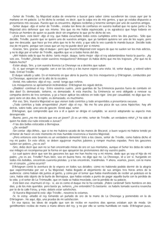 -Señor de Tréville, Su Majestad acaba de enviarme a buscar para saber cómo sucedieron las cosas ayer por la
mañana en mi palacio. Le he dicho la verdad, es decir, que la culpa era de mis gentes, y que yo estaba dispuesto a
presentaros mis excusas. Puesto que os encuentro, dignaos recibirlas y tenerme siempre por uno de vuestros amigos.
  -Señor duque -dijo el señor de Tréville-, estaba tan lleno de confianza en vuestra lealtad que no quise junto a Su
Majestad otro defensor que vos mismo. Veo que no me había equivocado, y os agradezco que haya todavía en
Francia un hombre de quien se puede decir sin engañarse lo que yo he dicho de vos.
  -¡Está bien, está bien! -dijo el rey, que había escuchado todos estos cumplidos entre las dos puertas-. Sólo que
decidle, Tréville, puesto que se quiere uno de vuestros amigos, que yo también quisiera ser uno de los suyos, pero
que me descuida; que hace ya tres años que no le he visto, y que sólo lo veo cuando le mando buscar. Decidle todo
eso de mi parte, porque son cosas que un rey no puede decir por sí mismo.
  -Gracias, Sire, gracias -dijo el duque-; pero que Vuestra Majestad esté seguro de que no suelen ser los más adictos,
y no lo digo por el señor de Tréville, aquellos que ve a todas horas del día.
  -¡Ah! Habéis oído lo que he dicho; tanto mejor, duque, tanto mejor -dijo el rey adelantándose hasta la puerta-. ¡Ay
sois vos, Tréville! ¿Dónde están vuestros mosqueteros? Anteayer os había dicho que me los trajeseis. ¿Por qué no lo
habéis hecho?
  -Están abajo, Sire, y con vuestra licencia La Chesnaye va a decirles que suban.
  -Sí, sí, que vengan en seguida; van a ser las ocho y a las nueve espero una visita. Id, señor duque, y volved sobre
todo. Entrad Tréville.
  El duque saludó y salió. En el momento en que abría la puerta, los tres mosqueteros y D'Artagnan, conducidos por
La Chesnaye, aparecían en lo alto de la escalera.
  -Venid, mis valientes -dijo el rey-, venid; tengo que reñiros.
  Los mosqueteros se aproximaron inclinándose; D'Artagnan les siguió detrás.
  -¡Diablos! -continuó el rey-. Entre vosotros cuatro, ¡siete guardias de Su Eminencia puestos fuera de combate en
dos días! Es demasiado, señores, es demasiado. A esta marcha, Su Eminencia se verá obligado a renovar su
compañía dentro de tres semanas, y yo a hacer aplicar los edictos en todo rigor. Uno por casualidád, no digo que no;
pero siete en dos días, lo repito, es demasiado, es muchísimo.
  -Por eso, Sire, Vuestra Majestad ve que vienen todo contritos y todo arrepentidos a presentaros excusas.
  -¡Todo contritos y todo arrepentidos! ¡Hum! -dijo el rey-. No me fío una pizca de sus caras hipócritas; hay ahí
detrás, sobre todo, una cara de gascón. Venid aquí, señor.
  D'Artagnan, que comprendió que era a él a quien se dirigía el cumplido, se acercó adoptando su aspecto más
desesperado.
  -Bueno, pero ¿no me decíais que era un joven? ¡Si es un niño, señor de Tréville, un verdadero niño! ¿Y ha sido él
quien ha dado esa ruda estocada a Jussac?
  -Y las dos bellas estocadas a Bernajoux.
  -¿De verdad?
  -Sin contar -dijo Athos-, que si no me hubiera sacado de las manos de Biscarat, a buen seguro no habría tenido yo
el honor de hacer en este momento mi más humilde reverencia a Vuestra Majestad.
  -¡Pero entonces este bearnés es un verdadero demonio! Voto a los clavos, señor de Tréville, como habría dicho el
rey mi padre. En este oficio, se deben agujerear muchos jubones y romper muchas espadas. Pero los gascones
suelen ser pobres, ¿no es asî?
  -Sire, debo decir que aún no se han encontrado minas de oro en sus montañas, aunque el Señor les deba de sobra
ese milagro en recompensa por la forma en que apoyaron las pretensiones del rey vuestro padre.
  -Lo cual quiere decir que son los gascones los que me han hecho rey a mí mismo, dado que yo soy el hijo de mi
padre, ¿no es así, Tréville? Pues bien, sea en buena hora, no digo que no. La Chesnaye, id a ver si, hurgando en
todos mis bolsillos, encontráis cuarenta pistolas; y si las encontráis, traédmelas. Y ahora, veamos, joven, con la mano
en el corazón, ¿cómo ocurrió?
  D'Artagnan contó la aventura de la víspera en todos sus detalles: cómo no habiendo podido dormir de la alegría
que experimentaba por ver a Su Majestad, había llegado al alojamiento de sus amigos tres horas antes de la
audiencia; cómo habían ido juntos al garito, y cómo por el temor que había manifestado de recibir un pelotazo en la
cara, había sido objeto de la burla de Bernajoux, que había estado a punto de pagar aquella burla con la pérdida de
la vida, y el señor de La Trémouille, que en nada se había mezclado, con la pérdida de su palacio.
  -Está bien eso -murmuró el rey-; sí, así es como el duque me lo ha contado. ¡Pobre cardenal! Siete hombres en dos
días, y de los más queridos; pero basta ya, señores, ¿me entendéis? Es bastante; os habéis tomado vuestra revancha
por lo de la calle Férou, y más; debéis estar satisfechos.
  -Si Vuestra Majestad lo está -dijo Tréville-, nosotros lo estamos.
  -Sí, lo estoy -añadió el rey tomando un puñado de oro de la mano de La Chesnaye y poniéndolo en la de
D'Artagnan-. He aquí, dijo, una prueba de mi satisfacción.
  En esa época, las ideas de orgullo que son de recibo en nuestros días apenas estaban aún de moda. Un
gentilhombre recibía de mano a mano dinero del rey, y no por ello se sentía humillado en nada. D'Artagnan puso,
 