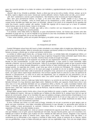 pues, las cuarenta pistolas en su bolso sin andarse con melindres y agradeciéndoselo mucho por el contrario a Su
Majestad.
  -¡Bueno! -dijo el rey, mirando su péndola-. Bueno, y ahora que son ya las ocho y media, retiraos; porque, ya os lo
he dicho, espero a alguien a las nueve. Gracias por vuestra adhesión, señores. Puedo contar con ella, ¿no es cierto?
  -¡Oh, Sire! -exclamaron a una los cuatro compañeros-. Nos haríamos cortar en trozos por Vuestra Majestad.
  -Bien, bien, pero permaneced enteros; es mejor, y me seréis más útiles. Tréville -añadió el rey a media voz
mientras los otros se retiraban-, como no tenéis plaza en los mosqueteros y como, además, para entrar en ese
cuerpo hemos decidido que había que hacer un noviciado, colocad a ese joven en la compañía de los guardias del
señor Des Essarts, vuestro cuñado. ¡Ah, pardiez, Tréville! Me regocijo con la mueca que va a hacer el cardenal;
estará furioso, pero me da lo mismo; estoy en mi derecho.
  Y el rey saludó con la mano a Tréville, que salió y vino a reunirse con sus mosqueteros, a los que encontró
repartiendo con D'Artagnan las cuarenta pistolas.
  Y el cardenal, como había dicho Su Majestad, se puso efectivamente furioso, tan furioso que durante ocho días
abandonó el juego del rey, lo cual no impedía al rey ponerle la cara más encantadora del mundo, y todas las veces
que lo encontraba preguntarle con su voz más acariciadora:
  -Y bien, señor cardenal, ¿cómo van ese pobre Bernajoux y ese pobre Jussac, que son vuestros?

                                                     Capítulo VII

                                             Los mosqueteros por dentro

   Cuando D'Artagnan estuvo fuera del Louvre y hubo consultado a sus amigos sobre el empleo que debía hacer de su
parte de las cuarenta pistolas, Athos le aconsejó que encargase una buena comida en la Pomme de Pin, Porthos que
tomase un lacayo, y Aramis que se echase una amante conveniente.
   La comida se celebró aquel mismo día, y el lacayo sirvió la mesa. La comida había sido encargada por Athos y el
lacayo proporcionado por Porthos. Era un picardo al que el glorioso mosquetero había contratado aquel mismo día y
para esta ocasión en el puente de la Tournelle, mientras hacía círculos al escupir en el agua.
   Porthos había pretendido que tal ocupación era prueba de una organización reflexiva y contemplativa, y lo había
llevado sin más recomendación. La gran cara de aquel gentilhombre, a cuya cuenta se creyó contratado, había
seducido a Planchet -tal era el nombre del picardo-; hubo en él una ligera decepción cuando vio que el puesto estaba
ya ocupado por un cofrade llamado Mosquetón y cuando Porthos le hubo manifestado que la situación de su casa,
aunque grande, no soportaba dos criados, y que tenía que entrar al servicio de D'Artagnan. Sin embargo, cuando
asistió a la comida que daba su amo y le vio sacar para pagar un puñado de oro de su bolsillo, creyó labrada su
fortuna y agradeció al cielo haber caído en posesión de semejante Creso; perseveró en esa opinion hasta después del
festín, con cuyas sobras reparó largas abstinencias. Pero al hacer aquella noche la cama de su amo, las quimeras de
Planchet se desvanecieron. La cama era lo único del alojamiento, que se componía de una antecámara y de un
dormitorio. Planchet se acostó en la antecámara sobre una colcha sacada del lecho de D'Artagnan, de la que
D'Artagnan prescindió en adelante.
   Athos, por su parte, tenía un criado que había hecho ingresar a su servicio de una forma muy particular, y que se
llamaba Grimaud. Era muy silencioso aquel digno señor. Hablamos de Athos, por supuesto. Desde hacía cinco o seis
años vivía en la más profunda intimidad con sus compañeros Athos y Aramis, los cuales recordaban haberle visto
sonreír a menudo, pero jamás le habían oído reír. Sus palabras eran breves y expresivas, diciendo siempre lo que
querían decir, nada más: nada de adornos, nada de florituras, nada de arabescos. Su conversación era un hecho sin
ningún episodio.
   Aunque Athos apenas tuviera treinta años y fuese de gran belleza de cuerpo y espíritu, nadie le conocía amantes.
Jamás hablaba de mujeres. Sólo que no impedía que se hablase de ellas delante de él, aunque fuera fácil ver que tal
género de conversación, al que no se mezclaba más que con palabras amargas y observaciones misantrópicas, le era
completamente desagradable. Su reserva, su hurañía y su mutismo hacían de él casi un viejo; para no ir contra sus
costumbres había habituado a Grimaud a obedecerle a un simple gesto o a un simple movimiento de labios. No le
hablaba más que en las circunstancias supremas.
   A veces, Grimaud, que temía a su amo como al fuego, teniendo a la vez por su persona un gran apego y por su
genio una gran veneración, creía haber entendido perfectamente lo que deseaba, se apresuraba para ejecutar la
orden recibida y hacía precisamente lo contrario. Entonces Athos se encogía de hombros y sin encolerizarse
vapuleaba a Grimaud. Esos días hablaba un poco.
   Porthos, como se habrá podido ver, tenía un carácter completamente opuesto al de Athos: no sólo hablaba mucho,
sino que hablaba a voz en grito; poco le importaba por otro lado, hay que hacerle justicia, que se le escuchase o no;
hablaba por el placer de hablar y por el placer de oírse; hablaba de todo salvo de ciencias, alegando a este respecto
el odio inveterado que desde su infancia tenía, segun decía, a los sabios. Tenía menos estilo que Athos, y el
sentimiento de su inferioridad a este respecto a menudo le había hecho, desde el comienzo de su relación, injusto
con ese gentilhombre, al que se había esforzado por superar con sus espléndidos trajes. Pero con una simple casaca
 