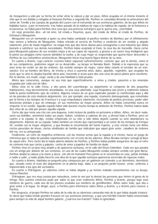 de mosquetero y sólo por su forma de echar atrás la cabeza y dar un paso, Athos ocupaba en el mismo instante el
sitio que le era debido y relegaba al fastuoso Porthos a segunda fila. Porthos se consolaba llenando la antecámara del
señor de Tréville y los cuerpos de guardia del Louvre con el estruendo de sus aventuras galantes, de las que Athos no
hablaba nunca; y por el momento, tras haber pasado de la nobleza de ropa a la nobleza de espada, de la fontanera a
la baronesa, no había para Porthos otra cosa que una princesa extranjera que le quería una_ enormidad.
   Un viejo proverbio dice: «A tal amo, tal criado.» Pasemos, pues, del criado de Athos al criado de Porthos, de
Grimaud a Mosquetón.
   Mosquetón era un normando a quien su amo había cambiado el pacífico nombre de Boniface por el infinitamente
más sonoro y belicoso de Mosquetón. Había entrado al servicio de Porthos a condición de ser vestido y alojado
solamente, pero de modo magnífico; no exigía más que dos horas diarias para consagrarlas a una industria que debía
bastarle a satisfacer sus demás necesidades. Porthos había aceptado el trato: la cosa iba de maravilla. Hacía cortar
para Mosquetón jubones de sus vestidos viejos y de sus capas de repuesto, y gracias a un sastre muy inteligente que
le ponía sus pingajos como nuevos dándoles la vuelta, y de cuya mujer se sospechaba que quería hacer descender a
Porthos de sus costumbres aristocráticas, Mosquetón hacía muy buena figura detrás de su amo.
   En cuanto a Aramis, cuyo carácter creemos haber expuesto suficientemente -carácter que, por lo demás, como el
de sus compañeros, podremos seguir en su desarrollo-, su lacayo se llamaba Bazin. Debido a la esperanza que su
amo tenía de recibir un día las órdenes, iba vestido siempre de negro, como debe estarlo el servidor de un ecle-
siástico. Era un hombre del Berry, de treinta y cinco a cuarenta años, dulce, apacible, regordete, que ocupaba los
ocios que su amo le dejaba leyendo obras pías, haciendo si acaso para dos una cena de pocos platos pero excelente.
Por lo demás, era mudo, ciego, sordo y de una fidelidad a toda prueba.
   Ahora que conocemos, aunque no sea más que superficialmente, a amos y criados, pasemos a las viviendas
ocupadas por cada uno de ellos.
   Athos vivía en la calle Férou, a dos pasos del Luxemburgo; su alojamiento se componía de dos pequeñas
habitaciones, muy decentemente amuebladas, en una casa adornada, cuya hospedera aún joven y realmente todavía
bella le ponía inútilmente ojos de cordera. Algunos retazos de un gran esplendor pasado se manifestaba aquí y allá
en las paredes de este modesto alojamiento: era, por ejemplo, una espada, ricamente damasquinada, que remontaba
por la forma a los tiempos de Francisco I y cuya empuñadura solamente, incrustada de piedras preciosas, podía valer
doscientas pistolas y que sin embargo, en sus momentos de mayor penuria, Athos no había consentido nunca en
empeñar ni en vender. Aquella espada había sido durante mucho tiempo la ambición de Porthos. Porthos habría dado
diez años de su vida por poseer aquella espada.
   Cierto día que tenía una cita con una duquesa, trató incluso de pedirla en préstamo a Athos. Athos, sin decir nada,
vació sus bolsillos, amontonó todas sus joyas: bolsas, cordones y cadenas de oro, y ofreció todo a Porthos; pero en
cuanto a la espada, le dijo, estaba empotrada en su sitio y sólo debía dejarlo cuando su amo abandonara su
alojamiento. Además de su espada, había también un retrato que representaba a un señor de los tiempos de Enrique
III, vestido con la mayor elegancia, y que llevaba la encomienda del Santo Espíritu, y este retrato tenía con Athos
ciertos parecidos de líneas, ciertas similitudes de familia que indicaban que aquel gran señor, caballero de órdenes
del rey, era su antepasado.
   Finalmente, un cofre de magnífica orfebrería, con las mismas armas que la espada y el retrato, hacía un juego de
chimenea que se daba de patadas espantosamente con el resto de los adornos. Athos llevaba siempre consigo la llave
de aquel cofre. Pero cierto día lo había abierto delante de Porthos, y Porthos había podido asegurarse de que el cofre
no contenía más que cartas y papeles: cartas de amor y papeles de familia sin duda.
   Porthos vivía en un piso muy amplio y de aparencia suntuosa, en la calle del Vieux-Colombier. Cada vez que pasaba
con un amigo por delante de sus ventanas, en una de las cuales Mosquetón estaba siempre vestido con gran librea,
Porthos alzaba la cabeza y la mano y decía: ¡He ahí mi mansión! Pero jamás se le encontraba en casa, jamás invitaba
a nadie a subir, y nadie podía hacerse una idea de lo que aquella suntuosa apariencia encerraba de riquezas reales.
   En cuanto a Aramis, habitaba un pequeño piso compuesto por un gabinete un comedor y un dormitorio, dormitorio
que, situado como el resto del alojamiento en la planta baja, daba a un pequeño jardín lozano, verde, umbroso a
impenetrable a los ojos del vecindario.
   En cuanto a D'Artagnan, ya sabemos cómo se había alojado y ya hemos trabado conocimientos con su lacayo,
maese Planchet.
   D'Artagnan, que era muy curioso por naturaleza, como lo son por lo demás las personas que tienen el genio de la
intriga, hizo cuantos esfuerzos pudo por saber lo que eran realmente Athos, Porthos y Aramis; porque bajo esos
nombres de guerra, cada uno de los jóvenes ocultaba sus nombres de gentilhombre, Athos sobre todo, que olía a
gran señor a la legua. Se dirigió, pues, a Porthos para informarse sobre Athos y Aramis, y a Aramis para conocer a
Porthos.
   Por desgracia, el propio Porthos no sabía de la vida de su silencioso camarada más de lo que había dejado traslucir.
Se decía que había tenido grandes fracasos en sus aventuras amorosas, y que una horrible traición había envenenado
para siempre la vida de aquel hombre galante. ¿Cuál era esa traición? Todos lo ignoraban.
 