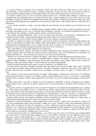 En cuanto a Porthos, a excepción de su verdadero nombre, que sólo el señor de Tréville sabía, así como el de sus
dos camaradas, su vida era fácil de conocer. Vanidoso a indiscreto, se veía a su través como a través de un cristal. Lo
único que hubiera podido despistar al investigador habría sido creerse todo lo bueno que él mismo decía de sí.
   En cuanto a Aramis, pese a su aire de no tener ningún secreto, era - muchacho todo adobado en misterios, que
respondía poco a las preguntas que se le hacían sobre los otros, y eludía aquellas que se le hacían sobre él. Un día,
D'Artagnan, después de haberle interrogado largo tiempo sobre Porthos y haberse enterado del rumor que corría
sobre las aventuras galantes del mosquetero con una princesa, quiso saber a qué atenerse sobre las aventuras de su
interlocutor.
   -Y vos, querido compañero -le dijo-, ¿vos qué habláis de las baronesas, de las condesas y de las princesas de los
demás?
   -Perdón -interrumpió Aramis-, he hablado porque el propio Porthos habla de ellas, porque ha gritado todas esas
hermosas cosas delante de mí. Pero, mi querido señor D'Artagnan, creed que, si las hubiera recibido de otra fuente, o
si me hubieran sido confiadas, no habría habido confesor más discreto que yo.
   -No lo dudo -prosiguió D'Artagnan-; pero, en fin, me parece que vos mismo tenéis bastante familiaridad con los
escudos de armas: testigo, cierto pañuelo bordado al que debo el honor de vuestro conocimiento.
   Aramis aquella vez no se enfadó, sino que adoptó su aire más modesto y respondió afectuosamente:
   -Querido, no olvidéis que quiero ser de iglesia y que huyo de todas las ocasiones mundanas. Aquel pañuelo que
visteis en modo alguno me había sido confiado; había sido olvidado en mi casa por uno de mis amigos. Tuve que
recogerlo para no comprometerlos, a él y a la dama a la que ama. En cuanto a mí, no tengo ni quiero tener amantes,
siguiendo en esto el ejemplo muy juicioso de Athos, que no las tiene más que yo.
   -Pero, ¡qué diablos!, no sois abad, dado que sois mosquetero.
   -Mosquetero por ínterin, querido, como dice el cardenal, mosquetero contra mi gusto, pero hombre de iglesia en el
corazón, creedme. Athos y Porthos me metieron ahí para entretenerme: tuve, en el momento de ser ordenado, una
pequeña dificultad con... Pero esto apenas os interesa, y os robo un tiempo precioso.
   -Nada de eso, me interesa mucho -exclamó D'Artagnan-, y por ahora no tengo absolutamente nada que hacer.
   -Sí, pero yo tengo que rezar mi breviario -respondió Aramis-, después de componer algunos versos que me ha
pedido la señora D'Aiguillon; luego debo pasar por la calle Saint-Honoré, para comprar carmín para la señora de
Chevreuse. Como veis, querido amigo, si nada os apremia, yo estoy muy apremiado.
   Y Aramis tendió afectuosamente la mano a su joven compañero, y se despidió de él.
   Por más esfuerzos que hizo, D'Artagnan no pudo saber más sobre sus tres nuevos amigos. Tomó, pues, la decisión
de creer para el presente todo cuanto se decía de su pasado, esperando revelaciones más serias y más amplias del
porvenir. Mientras tanto, consideró a Athos como a un Aquiles, a Porthos como a un Ayax, y a Aramis como a un
José.
   Por lo demás, la vida de los cuatro jóvenes era alegre. Athos jugaba, y siempre con mala fortuna. Sin embargo,
jamás pedía prestado un céntimo a sus amigos, aunque su bolsa estuviera sin cesar a su servicio; y cuando había
apostado sobre su palabra, siempre hacía despertar a su acreedor a la seis de la mañana para pagarle su deuda de la
víspera.
   Porthos tenía rachas: esos días, si ganaba, se le veía insolente y espléndido; si perdía, desaparecía por completo
durante algunos días, al cabo de los cuales reaparecía con el rostro descolorido y mal gesto, pero con dinero en sus
bolsillos.
   En cuanto a Aramis, no jugaba jamás. Pero era el peor mosquetero y el invitado más desagradable que se pudiese
ver. Tenía siempre que trabajar. A veces, en medio de una comida, cuando todos con la incitación del vino y el calor
de la conversación, creían que había aún para dos o tres horas de permanencia en la mesa, Aramis miraba a su reloj,
se levantaba con una graciosa sonrisa y se despedía de la compañía para ir, decía él, a consultar a un casuista con el
que tenía cita. Otras veces regresaba a su alojamiento para escribir una tesis y rogaba a sus amigos no distraerle.
   Entonces Athos sonreía con aquella encantadora sonrisa melancólica que tan bien sentaba a su noble figura, y
Porthos bebía jurando que Aramis no sería nunca más que un cura de aldea.
   Planchet, el criado de D'Artagnan, soportó noblemente la buena fortuna; recibía treinta sous diarios, y durante un
mes venía al alojamiento alegre como un pinzón y afable con su amo. Cuando el viento de la adversidad comenzó a
soplar sobre la pareja de la calle des Fossayeurs, es decir, cuándo las cuarenta pistolas del rey Luis XIII fueron
comidas o casi, comenzó con quejas que Athos encontró nauseabundas Porthos indecentes y Aramis ridículas. Athos
aconsejó, pues, a D'Ártágnan despedir al bribón; Porthos quería que antes lo apaleara, y Aramis pretendió que un
amo no debía oír más que los cumplidos que se hacen de él.
   -Es muy fácil para vos decir eso -dijo D'Artagnan-; a vos, Athos, que vivís mudo con Grimaud, que le prohibís hablar
y que, por tanto, no tenéis nunca malas palabras con él; a vos, Porthos, que lleváis un tren magnífico y que sois un
dios para vuestro criado Mosquetón, y a vos finalmente, Aramis, que siempre distraído por vuestros estudios
teológicos, inspiráis un profundo respeto a vuestro servidor Bazin, hombre dulce y religioso; pero yo, que no tengo ni
consistencia ni recursos, yo, que no soy mosquetero ni siquiera guardia, yo, ¿qué haré yo para inspirar cariño, temor
o respeto a Planchet?
 
