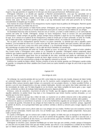 -La cosa es grave -respondieron los tres amigos-; es un asunto interno; con los criados ocurre como con las
mujeres, hay que ponerlos en seguida en el sitio que uno desea que permanezcan. Reflexionad, pues.
  D'Artagnan reflexionó y se decidió por vapulear a Planchet provisionalmente, cosa que fue ejecutada con la
conciencia que D’  Artagnan ponía en todo; luego, después de haberlo vapuleado bien, le prohibió abandonar su
servicio sin su permiso. Porque, añadió, el porvenir no me puede fallar; espero inevitablemente tiempos mejores. Tu
fortuna está, pues, hecha si te quedas a mi lado, y yo soy demasiado buen amo para privarte de tu fortuna
concediéndote el despido que me pides.
  Esta manera de actuar infundió en los mosqueteros mucho respeto hacia la política de D'Artagnan, Planchet quedó
igualmente admirado y no habló más de irse.
  La vida de los cuatro jóvenes se había hecho común; D'Artagnan, que no tenía ningún hábito, puesto que llegaba
de su provincia y caía en medio de un mundo totalmente nuevo para él, tomó por eso los hábitos de sus amigos.
  Se levantaban hacia las ocho en invierno, hacia las seis en verano, y se iban a recibir órdenes y a ver cómo iban los
asuntos del señor de Tréville. D'Artagnan, aunque no fuese mosquetero, hacía el servicio con una puntualidad
conmovedora: estaba siempre de guardia, porque siempre hacía compañía a aquel de sus tres amigos que montaba
la suya. Se le conocía en el palacio de los mosqueteros y todos le tenían por un buen camarada; el señor de Tréville,
que le había apreciado a la primera ojeada y que le tenía verdadero afecto, no cesaba de recomendarlo al rey.
  Por su parte, los tres mosqueteros querían mucho a su joven camarada. La amistad que unía a aquellos cuatro
hombres, y la necesidad de verse tres o cuatro veces por día, bien para un duelo, bien para asuntos, bien por placer,
les hacían correr sin cesar a unos tras otros como sombras; y se encontraba siempre a los inseparables buscándose
del Luxemburgo a la plaza Saint-Sulpice, o de la calle del Vieux-Colombier al Luxemburgo.
  Mientras tanto, las promesas del señor de Tréville seguían su curso. Un buen día, el rey ordenó al señor caballero
Des Essarts tomar a D'Artagnan como cadete en su compáñía de guardias. D'Artagnan endosó suspirando aquel
uniforme que hubiera querido trocar, al precio de diez años de su existencia, por la casaca de mosquetero. Pero el
señor de Tréville prometió aquel favor tras un noviciado de dos años, noviciado que podía ser abreviado por otra
parte si se le presentaba a D'Artagnan ocasión de hacer algún servicio al rey o de acometer alguna acción brillante.
D'Artagnan se retiró con esta promesa y desde el día siguiente comenzó su servicio.
  Entonces fue cuando les llegó a Athos, Porthos y Aramis el turno de montar guardia con D'Artagnan cuando estaba
de guardia. La compañía del señor caballero Des Essarts tomó así cuatro hombres en lugar de uno el día en que tomó
a D'Artagnan.


                                                      Capítulo VIII

                                                  Una intriga de corte

  Sin embargo, las cuarenta pistolas del rey Luis XIII, como todas las cosas de este mundo, después de haber tenido
un comienzo habían tenido un fin, y a partir de ese fin nuestros cuatro compañeros habían caído en apuros. Al
principio Athos sostuvo durante algún tiempo a la asociación con sus propios dineros. Le había sucedido Porthos. y
gracias a una de esas desapariciones a las que estaban habituados. durante casi quince días había subvenido aún a
las necesidades de todos; por fin había llegado la vez de Aramis, que había cumplido de buena gana, y que, según
decía, vendiendo sus libros de teología había logrado procurarse algunas pistolas.
  Entonces, como de costumbre, recurrieron al señor de Tréville, que dio algunos adelantos sobre el sueldo; pero
aquellos adelantos no podían llevar muy lejos a tres mosqueteros que tenían muchas cuentas atrasadas, y a un
guardia que no las tenía siquiera.
  Finalmente, cuando se vio que iba a faltar de todo, se reunieron en un último esfuerzo ocho o diez pistolas que
Porthos jugó. Desgraciadamente, estaba en mala vena: perdió todo, además de veinticinco pistolas sobre palabra.
  Entonces los apuros se convirtieron en penuria: se vio a los hambrientos seguidos de sus lacayos correr las calles y
los cuerpos de guardia, trincando de sus amigos de fuera todas las cenas que pudieron encontrar; porque, siguiendo
la opinión de Aramis, en la prosperidad había que sembrar comidas a diestro y siniestro para recoger algunas en la
desgracia.
  Athos fue invitado cuatro veces y llevó cada vez a sus amigos con sus criados. Porthos tuvo seis ocasiones a hizo lo
propio con sus camaradas; Aramis tuvo ocho. Era un hombre que, como se habrá podido comprender, hacía poco
ruido y mucha tarea.
  En cuanto a D'Artagnan, que no conocía aún a nadie en la capital, no halló más que un desayuno de chocolate en
casa de un cura de su región, y una cena en casa de un corneta de los guardias. Llevó su ejército a casa del cura, a
quien devoraron sus provisiones de dos meses, y a casa del corneta, que hizo maravillas; pero, como decía Planchet,
sólo se come una vez, aunque se coma mucho.
  D'Artagnan se encontró, pues, bastante humillado por no tener mas que una comida y media -porque el desayuno
en casa del cura no podía contar más que por media comida- que ofrecer a sus compañeros a cambio de los festines
que se habían procurado Athos, Porthos y Aramis. Se creía en deuda con la sociedad, olvidando, en su buena fe
 