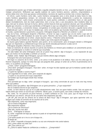 completamente juvenil, que él había alimentado a aquella compañía durante un mes, y su espíritu inquieto se puso a
trabajar activamente. Reflexionó que aquella coalición de cuatro hombres jóvenes, valientes, emprendedores y
activos debía tener otra meta que paseos contoneándose, lecciones de esgrima y bromas más o menos ingeniosas.
  En efecto, cuatro hombres como ellos, cuatro hombres consagrados unos a otros desde la bolsa hasta la vida,
cuatro hombres apoyándose siempre, sin retroceder nunca, ejecutando aisladamente o juntos las resoluciones
adoptadas en común: cuatro brazos amenazando los cuatro puntos cardinales o volviéndose hacia un solo punto
debían inevitablemente, bien de modo subterráneo, bien a la luz, bien a cara descubierta, bien mediante labor de
zapa, bien por la astucia, bien por la fuerza, abrirse camino hacia la meta que quisieran alcanzar, por más prohibida o
alejada que estuviese. Lo único que asombraba a D'Artagnan es que sus compañeros no hubieran pensado esto.
  El sí, él lo pensaba, y seriamente incluso, estrujándose el cerebro para encontrar dirección a aquella fuerza única
multiplicada por cuatro, con la que no dudaba que, como con la palanca que buscaba Arquímedes, se podía levantar
el mundo, cuando llamaron suavemente a la puerta. D'Artagnan despertó a Planchet y le ordenó ir a abrir.
  Que de la frase, «D'Artagnan despertó a Planchet», el lector no vaya a suponer que era de noche o que aún no
había llegado el día. ¡No! Acababan de sonar las cuatro. Planchet, dos horas antes, había venido a pedir de cenar a
su amo, que le respondió con el refrán: «Quien duerme come». Y Planchet comía durmiendo.
  Fue introducido un hombre de cara bastante simple y que tenía aspecto de burgués.
  De buena gana hubiera querido Planchet, para postre, oír la conversación; pero el burgués declaró a D'Artagnan
que por ser importante y confidencial lo que tenía que decirle deseaba permanecer a solas con él.
  D'Artagnan despidió a Planchet e hizo sentarse a su visitante.
  Hubo un momento de silencio durante el cual los dos hombres se miraron para establecer un conocimiento previo,
tras lo cual D'Artagnan se inclinó en señal de que escuchaba.
  -He oído hablar del señor D'Artagnan como de un joven muy valiente -dijo el burgués-, y esa reputación de que
goza con motivo me ha decidido a confiarle un secreto.
  -Hablad, señor, hablad -dijo D'Artagnan, que por instinto olfateó algo ventajoso.
  El burgués hizo una nueva pausa y continuó:
  -Mi mujer es costurera de la reina, señor, y no carece ni de prudencia ni de belleza. Hace casi tres años que me
hicieron desposarla, aunque no tenía más que una pequeña dote, porque el señor de La Porte el portamantas de la
reina, es su padrino y la protege...
  -¿Y bien, señor? -preguntó D'Artagnan.
  -¡Pues bien! -prosiguió el burgués-. Pues bien señor, mi mujer ha sido raptada ayer por la mañana cuando salía de
su cuarto de trabajo.
  -¿Y quién ha raptado a vuestra mujer?
  -Con seguridad no sé nada, señor, pero sospecho de alguien.
  -¿Y quién es esa persona de la que sospecháis?
  -Un hombre que la perseguía desde hace tiempo.
  -¡Diablos!
  -Pero permitid que os diga, señor -prosiguió el burgués-, que estoy convencido de que en todo esto hay menos
amor que política.
  -Menos amor que política -dijo D'Artagnan con un gesto pensativo-. ¿Y qué sospecháis?
  -No sé si debería deciros lo que sospecho...
  -Señor, os haré observar que yo no os pido absolutamente nada. Sois vos quien habéis venido. Sois vos quien me
habéis dicho que tenéis un secreto que confiarme. Obrad, pues, a vuestro gusto, aún estáis a tiempo de retiraros.
  -No, señor, no; me parecéis un joven honesto, y tendré confianza en vos. Creo, pues, que mi mujer no ha sido
detenida por sus amores, sino por los de una dama más importante que ella.
  -¡Ah ah! ¿No será por los amores de la señora de Bois-Tracy? -dijo D Artagnan, que quiso aparentar ante su
burgués que estaba al corriente de los asuntos de la corte.
  -Más importante, señor más importante.
  -¿De la señora D'Aiguillon?
  -Más importante todavía.
  -¿De la señora de Chevreuse?
  -¡Más alto, mucho más alto!
  -De la... -D'Artagnan se detuvo.
  -Sí, señor -respondió tan bajo que apenas se pudo oír al espantado burgués.
  -¿Y con quién?
  -¿Con quién puede ser si no es con el duque de...
  -El duque de...
  -¡Sí, señor! -respondió el burgués dando a su voz una entonación más sorda todavía.
  -Pero ¿cómo sabéis vos todo eso?
  -¡Ah! ¿Que cómo lo sé?
  -Sí, ¿cómo lo sabéis? Nada de confidencias a medias o... ¿Comprendéis?
 