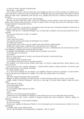 -Lo sé por mi mujer, señor por mi propia mujer.
  -Que lo sabe..., ¿por quién?
  -Por el señor de La Porte. ¿No os he dicho que era la ahijada del señor de La Porte el hombre de confianza de la
reina? Pues bien, el señor de La Porte la puso junto a Su Majestad para que nuestra pobre reina tuviera al menos
alguien de quien fiarse, abandonada como está por el rey, espiada como está por el cardenal, traicionada como es
por todos.
  -¡Ah, ah! Ya se van concretando las cosas -dijo D'Artagnan.
  -Mi mujer vino hace cuatro días, señor; una de sus condiciones era que vendría a verme dos veces por semana;
porque, como tengo el honor de deciros, mi mujer me quiere mucho; mi mujer, pues vino y me confió que la reina,
en aquel momento, tenía grandes temores.
  -¿De verdad?
  -Sí, el señor cardenal, a lo que parece, la persigue y acosa más que nunca. No puede perdonarle la historia de la
zarabanda. ¿Sabéis vos la historia de la zarabanda?
  -Pardiez, claro que la sé -respondió D'Artagnan, que no sabía nada en absoluto, pero que quería aparentar estar al
corriente.
  -De suerte que ahora ya no es odio; es venganza.
  -¿De veras?
  -Y la reina cree...
  -Y bien, ¿qué cree la reina?
  -Cree que han escrito al señor duque de Buckingham en su nombre.
  -¿En nombre de la reina?
  -Sí, para hacerle venir a Paris, y una vez venido a Paris, para atraerle a alguna trampa.
  -¡Diablo! Pero vuestra mujer, mi querido señor, ¿qué tiene que ver en todo esto?
  -Es conocida su adhesión a la reina, y se la quiere alejar de su ama, o intimidarla por estar al tanto de los secretos
de Su Majestad, o seducirla para servirse de ella como espía.
  -Es probable -dijo D'Artagnan-; pero al hombre que la ha raptado, ¿lo conocéis?
  -Os he dicho que creía conocerle.
  -¿Su nombre?
  -No lo sé; lo que únicamente sé es que es una criatura del cardenal, su instrumento ciego.
  -Pero ¿lo habéis visto?
  -Sí, mi mujer me lo ha mostrado un día.
  -¿Tiene algunas señas por las que se le pueda reconocer?
  -Por supuesto, es un señor de gran estatura, pelo negro, tez morena, mirada penetrante, dientes blancos y una
cicatriz en la sien.
  -¡Una cicatriz en la sien! -exclamó D'Artagnan-. Y además dientes blancos, mirada penetrante, tez morena, pelo
negro y gran estatura. ¡Es mi hombre de Meung!
  -¿Es vuestro hombre, decís?
  -Sí, sí; pero esto no importa. No, me equivoco, esto simplifica mucho las cosas por el contrario; si vuestro hombre
es el mío, ejecutaré dos venganzas de un golpe; eso es todo; pero ¿dónde coger a ese hombre?
  -No lo sé.
  -¿No tenéis ninguna información sobre su domicilio?
  -Ninguna; un día que yo llevaba a mi mujer al Louvre, él salía al tiempo que ella iba a entrar, y me lo señaló.
  -¡Diablo! ¡Diablo! -murmuró D'Artagnan-. Todo esto es muy vago. ¿Por quién habéis sabido el rapto de vuestra
mujer?
  -Por el señor de La Porte.
  -¿Os ha dado algún detalle?
  -El no tenía ninguno.
  -¿Y vos no habéis sabido nada por otro lado?
  -Sí, he recibido...
  -¿Qué?
  -Pero no sé si no cometo una gran imprudencia.
  -¿Volvéis otra vez a las andadas? Sin embargo, os haré observar que esta vez es algo tarde para retrocedes.
  -Yo no retrocedo, voto a bríos -exclamó el burgués jurando para hacerse ilusiones-. Además, palabra de
Bonacieux...
  -Os llamáis Bonacieux? -le interrumpió D'Artagnan.
  -Sí, ése es mi nombre.
  -Decíais, pues, ¡palabra de Bonacieux! Perdón si os he interrumpido; pero me parecía que ese nombre no me era
desconocido.
  -Es posible, señor. Yo soy vuestro casero.
  -¡Ah, ah! -dijo D'Artagnan semincorporándose y saludando-. ¿Sois mi casero?
 