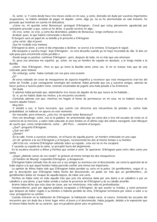 -Sí, señor, sí. Y como desde hace tres meses estáis en mi casa, y como, distraído sin duda por vuestras importantes
ocupaciones, os habéis olvidado de pagar mi alquiler, como, digo yo, no os he atormentado un solo instante, he
pensado que tendríais en cuenta mi delicadeza.
  -¡Cómo no, mi querido señor Bonacieux! -prosiguió D'Artagnan-. Creed que estoy plenamente agradecido por
semejante proceder y que, como os he dicho, si puedo serviros en algo...
  -Os creo, señor, os creo, y como iba diciéndoos, palabra de Bonacieux, tengo confianza en vos.
  -Acabad, pues, lo que habéis comenzado a decirme.
  El burgués sacó un papel de su bolsillo y lo presentó a D'Artagnan.
  -¡Una carta! -dijo el joven.
  -Que he recibido esta mañana.
  D'Artagnan la abrió, y como el día empezaba a declinar, se acercó a la ventana. El burgués le siguió.
  «No busquéis a vuestra mujer -leyó D'Artagnan-; os será devuelta cuando ya no haya necesidad de ella. Si dais un
solo paso para encontrarla estáis perdido.»
  -Desde luego es positivo -continuó D'Artagnan-; pero, después de todo, no es más que una amenaza.
  -Sí, peso esa amenaza me espanta; yo, señor, no soy un hombre de espada en absoluto; y le tengo miedo a la
Bastilla.
  -¡Hum! -hizo D'Artagnan-. Pero es que yo temo la Bastilla tanto como vos. Si no se tratase más que de una
estocada, pase todavía.
  -Sin embargo, señor, había contado con vos para esta ocasión.
  ¿Sí?
  -Al veros rodeado sin cesar de mosqueteros de aspecto magnífico y reconocer que esos mosqueteros eran los del
señor de Tréville, y por consiguiente enemigos del cardenal, había pensado que vos y vuestros amigos, además de
hacer justicia a nuestra pobre reina, estaríais encantados de jugarle una mala pasada a Su Eminencia.
  -Sin duda.
  -Y además había pensado que, debiéndome tres meses de alquiler de los que nunca os he hablado...
  -Sí, sí, ya me habéis dado ese motivo, y lo encuentro excelente.
  -Contando además con que, mientras me hagáis el honor de permanecer en mi casa, no os hablaré nunca de
vuestro alquiler futuro...
  -Muy bien.
  -Y añadid a eso, si fuera necesario, que cuento con ofreceros una cincuentena de pistolas si, contra toda
probabilidad, os hallarais en apuros en este momento.
  -De maravilla; pero entonces, ¿sois rico, mi querido señor Bonacieux?
  -Vivo con desahogo, señor, esa es la palabra; he amontonado algo así como dos o tres mil escudos de renta en el
comercio de la mercería, y sobre todo colocado al unos fondos en el último viaje del célebre navegante Jean Mocquet
de suerte que, como comprenderéis, señor... ¡Ah! Pero... -exclamó el burgués.
  -¿Qué? -preguntó D'Artagnan.
  -¿Qué veo ahî?
  -¿Dónde?
  -En la calle, frente a vuestras ventanas, en el hueco de aquella puerta: un hombre embozado en una capa.
  -¡Es él! -gritaron a la vez D'Artagnan y el burgués, reconociendo los dos al mismo tiempo a su hombre.
  -¡Ah! Esta vez -exclamó D'Artagnan saltando sobre su espada-, esta vez no se me escapará.
  Y sacando su espada de la vaina, se precipitó fuera del alojamiento.
  En la escalera encontró a Athos y Porthos que venían a verle. Se apartaron. D'Artagnan pasó entre ellos como una
saeta.
  -¡Vaya! ¿Adónde comes de ese modo? -le gritaron al mismo tiempo los dos mosqueteros.
  -¡El hombre de Meung! -respondió D'Artagnan, y desapareció.
  D'Artagnan había contado más de una vez a sus amigos su aventura con el desconocido, así como la aparición de la
bella viajera a la que aquel hombre había parecido confiar una misiva tan importante.
  La opinión de Athos había sido que D'Artagnan había perdido su carta en la pelea. Un gentilhombre, según él -y,
por la descripción que D'Artagnan había hecho del desconocido, no podía ser más que un gentilhombre-, un
gentilhombre debía ser incapaz de aquella bajeza, de robar una carta.
  Porthos no había visto en todo aquello más que una cita amorosa dada por una dama a un caballero o por un
caballero a una dama, y que había venido a turbar la presencia de D'Artagnan y de su caballo amarillo.
  Aramis había dicho que esta clase de cosas, por ser misteriosas, más valía no profundizarlas.
  Comprendieron, pues por algunas palabras escapadas a D'Artagnan, de qué asunto se trataba, y como pensaron
que después de haber cogido a su hombre o haberlo perdido de vista, D'Artagnan terminaría por volver a subir a su
casa, prosiguieron su camino.
  Cuando entraron en la habitación de D'Artagnan, la habitación estaba vacía: el casero, temiendo las secuelas del
encuentro que sin duda iba a tener lugar entre el joven y el desconocido, había juzgado, debido a la exposición que
él mismo había hecho de su carácter, que era prudente poner pies en polvorosa.
 