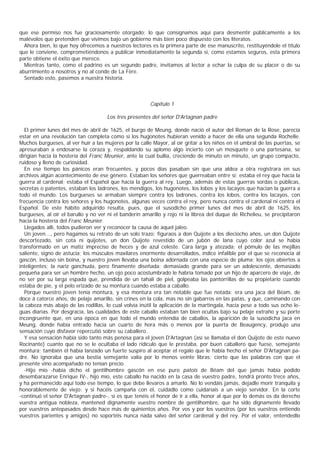 que ese permiso nos fue graciosamente otorgado; lo que consignamos aquí para desmentir públicamente a los
malévolos que pretenden que vivimos bajo un gobierno más bien poco dispuesto con los literatos.
  Ahora bien, lo que hoy ofrecemos a nuestros lectores es la primera parte de ese manuscrito, restituyéndole el título
que le conviene, comprometiéndonos a publicar inmediatamente la segunda si, como estamos seguros, esta primera
parte obtiene el éxito que merece.
  Mientras tanto, como el padrino es un segundo padre, invitamos al lector a echar la culpa de su placer o de su
aburrimiento a nosotros y no al conde de La Fère.
  Sentado esto, pasemos a nuestra historia.



                                                        Capítulo 1

                                     Los tres presentes del señor D'Artagnan padre

  El primer lunes del mes de abril de 1625, el burgo de Meung, donde nació el autor del Roman de la Rose, parecía
estar en una revolución tan completa como si los hugonotes hubieran venido a hacer de ella una segunda Rochelle.
Muchos burgueses, al ver huir a las mujeres por la calle Mayor, al oír gritar a los niños en el umbral de las puertas, se
apresuraban a endosarse la coraza y, respaldando su aplomo algo incierto con un mosquete o una partesana, se
dirigían hacia la hostería del Franc Meunier, ante la cual bullía, creciendo de minuto en minuto, un grupo compacto,
ruidoso y lleno de curiosidad.
  En ese tiempo los pánicos eran frecuentes, y pocos días pasaban sin que una aldea a otra registrara en sus
archivos algún acontecimiento de ese género. Estaban los señores que guerreaban entre sí; estaba el rey que hacía la
guerra al cardenal; estaba el Español que hacía la guerra al rey. Luego, además de estas guerras sordas o públicas,
secretas o patentes, estaban los ladrones, los mendigos, los hugonotes, los lobos y los lacayos que hacían la guerra a
todo el mundo. Los burgueses se armaban siempre contra los ladrones, contra los lobos, contra los lacayos, con
frecuencia contra los señores y los hugonotes, algunas veces contra el rey, pero nunca contra el cardenal ni contra el
Español. De este hábito adquirido resulta, pues, que el susodicho primer lunes del mes de abril de 1625, los
burgueses, al oír el barullo y no ver ni el banderín amarillo y rojo ni la librea del duque de Richelieu, se precipitaron
hacia la hostería del Franc Meunier.
  Llegados allí, todos pudieron ver y reconocer la causa de aquel jaleo.
  Un joven..., pero hagamos su retrato de un solo trazo: figuraos a don Quijote a los dieciocho años, un don Quijote
descortezado, sin cota ni quijotes, un don Quijote revestido de un jubón de lana cuyo color azul se había
transformado en un matiz impreciso de heces y de azul celeste. Cara larga y atezada; el pómulo de las mejillas
saliente, signo de astucia; los músculos maxilares enormente desarrollados, índice infalible por el que se reconocía al
gascón, incluso sin boina, y nuestro joven llevaba una boina adornada con una especie de pluma; los ojos abiertos a
inteligentes; la nariz ganchuda, pero finamente diseñada; demasiado grande para ser un adolescente, demasiado
pequeña para ser un hombre hecho, un ojo poco acostumbrado le habría tomado por un hijo de aparcero de viaje, de
no ser por su larga espada que, prendida de un tahalí de piel, golpeaba las pantorrillas de su propietario cuando
estaba de pie, y el pelo erizado de su montura cuando estaba a caballo.
  Porque nuestro joven tenía montura, y esa montura era tan notable que fue notada: era una jaca del Béam, de
doce á catorce años, de pelaje amarillo, sin crines en la cola, mas no sin gabarros en las patas, y que, caminando con
la cabeza más abajo de las rodillas, lo cual volvía inútil la aplicación de la martingala, hacía pese a todo sus ocho le-
guas diarias. Por desgracia, las cualidades de este caballo estaban tan bien ocultas bajo su pelaje extraño y su porte
incongruente que, en una época en que todo el mundo entendía de caballos, la aparición de la susodicha jaca en
Meung, donde había entrado hacía un cuarto de hora más o menos por la puerta de Beaugency, produjo una
sensación cuyo disfavor repercutió sobre su caballero.
  Y esa sensación había sido tanto más penosa para el joven D'Artagnan (así se llamaba el don Quijote de este nuevo
Rocinante) cuanto que no se le ocultaba el lado ridículo que le prestaba, por buen caballero que fuese, semejante
montura; también él había lanzado un fuerte suspiro al aceptar el regalo que le había hecho el señor D'Artagnan pa-
dre. No ignoraba que una bestia semejante valía por lo menos veinte libras; cierto que las palabras con que el
presente vino acompañado no tenían precio.
  -Hijo mío -había dicho el gentilhombre gascón en ese puro patois de Béam del que jamás había podido
desembarazarse Enrique IV-, hijo mío, este caballo ha nacido en la casa de vuestro padre, tendrá pronto trece años,
y ha permanecido aquí todo ese tiempo, lo que debe llevaros a amarlo. No lo vendáis jamás, dejadle morir tranquila y
honorablemente de viejo; y si hacéis campaña con él, cuidadlo como cuidaríais a un viejo servidor. En la corte
-continuó el señor D'Artagnan padre-, si es que tenéis el honor de ir a ella, honor al que por lo demás os da derecho
vuestra antigua nobleza, mantened dignamente vuestro nombre de gentilhombre, que ha sido dignamente llevado
por vuestros antepasados desde hace más de quinientos años. Por vos y por los vuestros (por los vuestros entiendo
vuestros parientes y amigos) no soportéis nunca nada salvo del señor cardenal y del rey. Por el valor, entendedlo
 