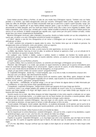 Capítulo IX

                                                 D'Artagnan se perfila

   Como habían previsto Athos y Porthos, al cabo de una media hora D'Artagnan regresó. También esta vez había
perdido a su hombre, que había desaparecido como por encanto. D'Artagnan había corrido, espada en mano, por
todas las calles de alrededor, pero no había encontrado nada que se pareciese a aquel a quien buscaba; luego, por
fin, había vuelto a aquello por lo que habría debido empezar quizá, y que era llamar a la puerta contra la que el
desconocido se había apoyado; pero fue inútil que hubiera hecho sonar diez o doce veces seguidas la aldaba, nadie
había respondido, y los vecinos que, atraídos por el ruido, habían acudido al umbral de su puerta o habían puesto las
narices en sus ventanas, le habían asegurado que aquella casa, cuyos vanos por otra parte estaban cerrados, estaba
desde hace seis meses completamente deshabitada.
   Mientras D'Artagnan corría por calles y llamaba a las puertas, Aramis se había reunido con sus dos compañeros, de
suerte que, al volver a su casa, D'Artagnan encontró la reunión al completo.
   -¿Y bien? -dijeron a una los tres mosqueteros al ver entrar a D'Artagnan con el sudor en la frente y el rostro
alterado por la cólera
   -¡Y bien! -exclamó éste arrojando la espada sobre la cama-. Ese hombre tiene que ser el diablo en persona; ha
desaparecido como un fantasma, como una sombra, como un espectro.
   -¿Creéis en las apariciones? -le preguntó Athos a Porthos.
   -Yo no creo más que en lo que he visto, y como nunca he visto apariciones, no creo en ellas.
   -La Biblia -dijo Aramis- hace ley el creer en ellas; la sombra de Samuel se apareció a Saúl y es un artículo de fe
que me molestaría ver puesto en duda, Porthos.
   -En cualquier caso, hombre o diablo, cuerpo o sombra, ilusión o realidad, ese hombre ha nacido para mi
condenación, porque su fuga nos hace fallar un asunto soberbio, señores, un asunto en el que había cien pistolas y
quizá más para ganar.
   -¿Cómo? -dijeron a la vez Porthos y Aramis.
   En cuanto a Athos, fiel a su sistema de mutismo, se contentó con interrogar a D'Artagnan con la mirada.
   -Planchet -dijo D'Artagnan a su criado, que pasaba en aquel momento la cabeza por la puerta entreabierta para
tratar de sorprender algunas migajas de la conversación-, bajad a casa de mi casero, el señor Bonacieux, y decidle
que nos envíe media docena de botellas de vino de Beaugency: es el que prefiero.
   -¡Vaya! ¿Es que tenéis crédito con vuestro casero? -preguntó Porthos.
   -Sí -respondió D'Artagnan-, desde hoy. Y estad tranquilos, que, si su vino es malo, le enviaremos a buscar otro.
   -Hay que usar y no abusar -dijo silenciosamente Aramis.
   -Siempre he dicho que D'Artagnan era la cabeza fuerte de nosotros cuatro -dijo Athos, quien, despues de haber
emitido esta opinión, a la que D'Artagnan respondió con un saludo, cayó al punto en su silencio acostumbrado.
   -Pero, en fin, veamos, ¿qué pasa? -preguntó Porthos.
   -Sí -dijo Aramis--, confiádnoslo, mi querido amigo, a no ser que el honor de alguna dama se halle interesado por
esa confidencia, en cuyo caso haríais mejor guardándola para vos.
   -Tranquilizaos -respondió D'Artagnan-, ningún honor tendrá que quejarse de lo que tengo que deciros.
   Y entonces contó a sus amigos palabra por palabra lo que acababa de ocurrir entre él y su huésped, y cómo el
hombre que había raptado a la mujer del digno casero era el mismo con el que había tenido que disputar en la
hostería del Franc Meunier.
   -Vuestro asunto no es malo -dijo Athos después de haber degustado el vino como experto a indicado con un signo
de cabeza que lo encontraba bueno-, y se podrá sacar de ese buen hombre de cincuenta a sesenta pistolas. Ahora
queda por saber si cincuenta o sesenta pistolas valen la pena de arriesgar cuatro cabezas.
   -Pero prestad atención -exclamó D'Artagnan-, hay una mujer en este asunto, una mujer raptada, una mujer a la
que sin duda se amenaza, a la que quizá se tortura, y todo ello porque es fiel a su ama.
   -Tened cuidado, D'Artagnan, tened cuidado -dijo Aramis-, os acaloráis demasiado, en mi opinión, por la suerte de la
señora Bonacieux. La mujer ha sido creada para nuestra perdición, y de ella es de donde nos vienen todas nuestras
miserias.
   A esta sentencia de Aramis, Athos frunció el ceño y se mordió los labios.
   -No me inquieto por la señora Bonacieux -exclamó D'Artagnan-, sino por la reina, a quien el rey abandona, a quien
el cardenal persigue y que ve caer, una tras otra, las cabezas de todos sus amigos.
   -¿Por qué ella ama lo que más detestamos del mundo, a los españoles y a los ingleses?
   -España es su patria -respondió D'Artagnan-, y es muy lógico que ame a los españoles, que son hijos de la misma
tierra que ella. En cuanto al segundo reproche que le hacéis, he oído decir que no amaba a los ingleses, sino a un
inglés.
   -¡Y a fe mía -dijo Athos- hay que confesar que ese inglés es bien digno de ser amado! Jamás he visto mayor estilo
que el suyo.
 