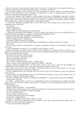 -Sin contar con que se viste como nadie -dijo Porthos-. Estaba yo en el Louvre el día en que esparció sus perlas, y,
ipardiez!, yo cogí dos que vendí por diez pistolas la pieza. Y tú, Aramis, ¿le conoces?
   -Tan bien como vosotros, señores, porque yo era uno de aquellos a los que se detuvo en el jardín de Amiens,
donde me había introducido el señor de Putange, el caballerizo de la reina. En aquella época yo estaba en el
seminario, y la aventura me pareció cruel para el rey.
   -Lo cual no me impediría -dijo D'Artagnan-, si supiera dónde está el duque de Buckingham, cogerle por la mano y
conducirle junto a la reina, aunque no fuera más que para hacer rabiar al señor cardenal; porque nuestro verdadero,
nuestro único, nuestro eterno enemigo, señores, es el cardenal, y si pudiéramos encontrar un medio de jugarle
alguna pasada cruel, confieso que comprometería de buen grado micabeza.
   -Y el mercero, D'Artagnan -prosiguió Athos-, ¿os ha dicho que la reina pensaba que se había hecho venir a
Buckingham con un falso aviso?
   -Eso teme ella.
   -Esperad -dijo Aramis.
   -¿Qué? -preguntó Porthos.
   -Seguid, seguid, trato de acordarme de las circunstancias.
   -Y ahora estoy convencido -dijo D'Artagnan-, de que el rapto de esa mujer de la reina está relacionado con los
acontecimientos de que hablamos, y quizá con la presencia de Buckingham en Paris.
   -El gascón está lleno de ideas -dijo Porthos con admiración.
   -Me gusta mucho oírle hablar -dijo Athos-, su patois me divierte.
   -Señores -prosiguió Aramis-, escuchad esto.
   -Escuchemos a Aramis -dijeron los tres amigos.
   -Ayer me encontraba yo en casa de un sabio doctor en teología al que consulto a veces por mis estudios...
   Athos sonrió.
   -Vive en un barrio desierto -continuó Aramis-, sus gustos, su profesión lo exigen. Y en el momento en que yo salía
de su casa...
   -¿Y bien? -preguntaron sus oyentes-. ¿En el momento en que salíais de su casa?
   Aramis pareció hacer un esfuerzo sobre sí mismo, como un hombre que, en plena corriente de mentira, se ve
detener por un obstáculo imprevisto; pero los ojos de sus tres compañeros estaban fijos en él, sus orejas esperaban
abiertas, no había medio de retroceder.
   -Ese doctor tiene una nieta -continuó Aramis.
   -¡Ah! ¡Tiene una nieta! -interrumpió Porthos.
   -Dama muy respetable -dijo Aramis.
   Los tres amigos se pusieron a reír.
   -¡Ah, si os reís o si dudáis -prosiguió Aramis-, no sabréis nada!
   -Somos creyentes como mahometanos y mudos como catafalcos . -dijo Athos.
   -Entonces continúo -prosiguió Aramis-. Esa nieta viene a veces a ver a su tío; y ayer ella, por casualidad, se
encontraba allí al mismo tiempo que yo, y tuve que ofrecerme para conducirla a su carroza.
   -¡Ah! ¿Tiene una carroza la nieta del doctor? -interrumpió Porthos, uno de cuyos defectos era una gran
incontinencia de lengua-. Buen conocimiento, amigo mío.
   -Porthos -prosiguió Aramis-, ya os he hecho notar más de una vez que sois muy indiscreto, y que eso os perjudica
con las mujeres.
   -Señores, señores -exclamó D'Artagnan, que entreveía el fondo de la aventura-, la cosa es seria; tratemos, pues, de
no bromear si podemos. Seguid, Aramis, seguid.
   -De pronto, un hombre alto, moreno, con ademanes de gentilhombre..., vaya, de la clase del vuestro, D'Artagnan.
   -El mismo quizá -dijo éste.
   -Es posible... -continuó Aramis- se acercó a mí, acompañado por cinco o seis hombres que le seguían diez pasos
atrás, y con el tono más cortés me dijo: «Señor duque, y vos madame», continuó dirigiéndose a la dama a la que yo
llevaba del brazo...
   -¿A la nieta del doctor?
   -¡Silencio, Porthos! -dijo Athos-. Sois insoportable.
   -«Haced el favor de subir en esa carroza, y eso sin tratar de poner la menor resistencia, sin hacer el menor ruido.»
   - Os había tomado por Buckingham! -exclamó D'Artagnan.
   -Eso creo -respondió Aramis.
   -Pero ¿y la dama? -preguntó Porthos.
   -¡La había tomado por la reina! -dijo D'Artagnan.
   -Exactamente -respondió Aramis.
   -¡El gascón es el diablo! -exclamó Athos-. Nada se le escapa.
   -El hecho es -dijo Porthos- que Aramis es de la estatura y tiene algo de porte del hermoso duque; pero, sin
embargo, me parece que el traje de mosquetero...
   -Yo tenía una capa enorme -dijo Aramis.
 